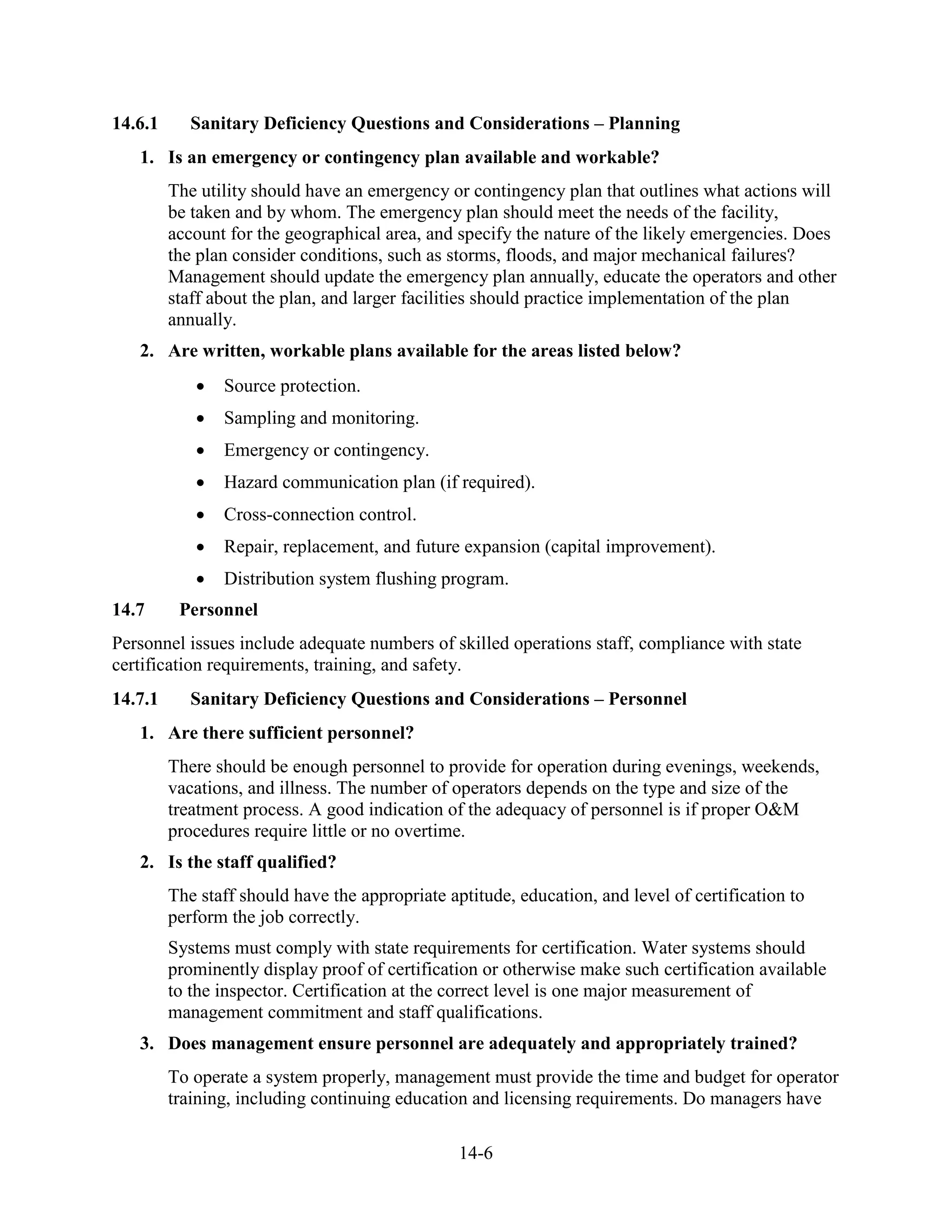 14-6
14.6.1 Sanitary Deficiency Questions and Considerations – Planning
1. Is an emergency or contingency plan available and workable?
The utility should have an emergency or contingency plan that outlines what actions will
be taken and by whom. The emergency plan should meet the needs of the facility,
account for the geographical area, and specify the nature of the likely emergencies. Does
the plan consider conditions, such as storms, floods, and major mechanical failures?
Management should update the emergency plan annually, educate the operators and other
staff about the plan, and larger facilities should practice implementation of the plan
annually.
2. Are written, workable plans available for the areas listed below?
• Source protection.
• Sampling and monitoring.
• Emergency or contingency.
• Hazard communication plan (if required).
• Cross-connection control.
• Repair, replacement, and future expansion (capital improvement).
• Distribution system flushing program.
14.7 Personnel
Personnel issues include adequate numbers of skilled operations staff, compliance with state
certification requirements, training, and safety.
14.7.1 Sanitary Deficiency Questions and Considerations – Personnel
1. Are there sufficient personnel?
There should be enough personnel to provide for operation during evenings, weekends,
vacations, and illness. The number of operators depends on the type and size of the
treatment process. A good indication of the adequacy of personnel is if proper O&M
procedures require little or no overtime.
2. Is the staff qualified?
The staff should have the appropriate aptitude, education, and level of certification to
perform the job correctly.
Systems must comply with state requirements for certification. Water systems should
prominently display proof of certification or otherwise make such certification available
to the inspector. Certification at the correct level is one major measurement of
management commitment and staff qualifications.
3. Does management ensure personnel are adequately and appropriately trained?
To operate a system properly, management must provide the time and budget for operator
training, including continuing education and licensing requirements. Do managers have
 