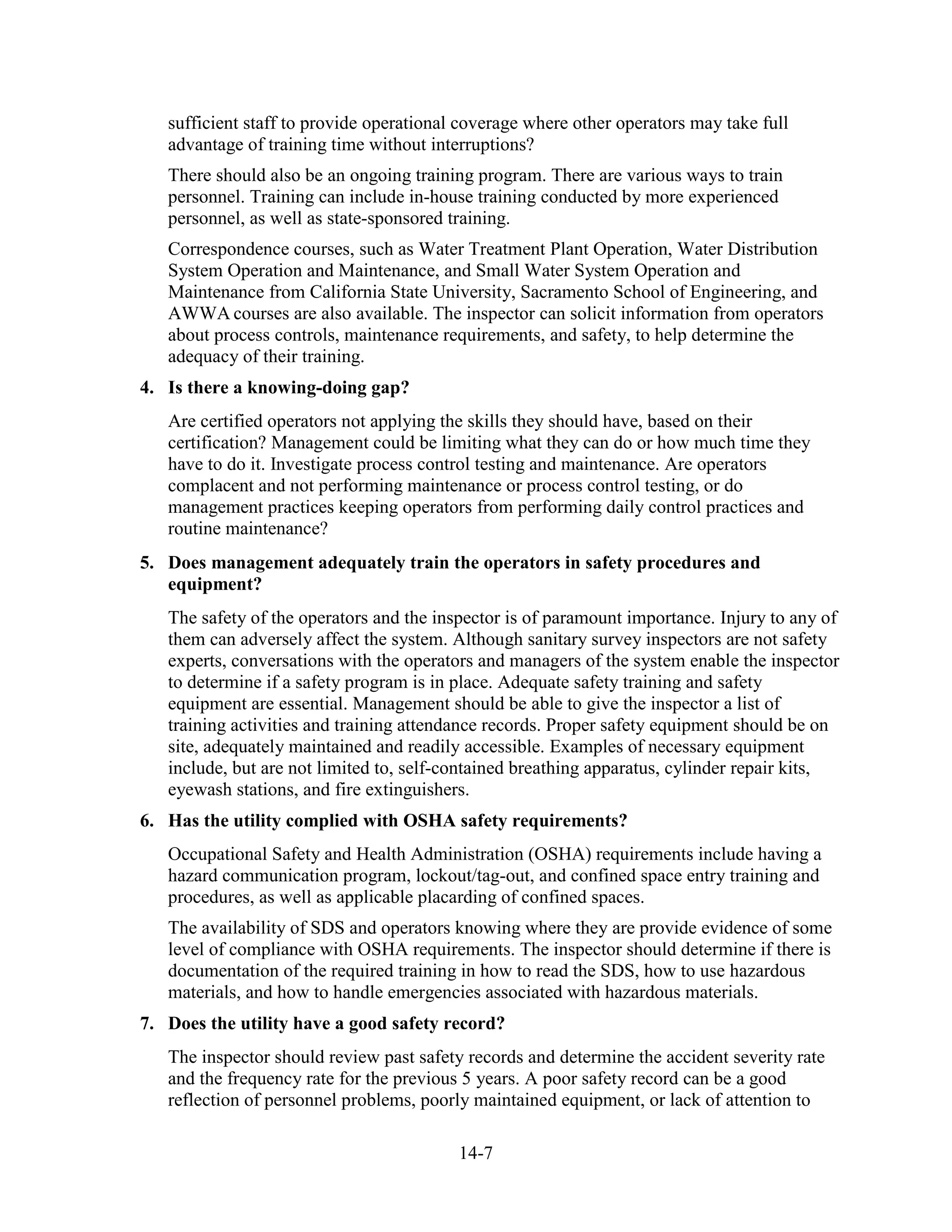 14-7
sufficient staff to provide operational coverage where other operators may take full
advantage of training time without interruptions?
There should also be an ongoing training program. There are various ways to train
personnel. Training can include in-house training conducted by more experienced
personnel, as well as state-sponsored training.
Correspondence courses, such as Water Treatment Plant Operation, Water Distribution
System Operation and Maintenance, and Small Water System Operation and
Maintenance from California State University, Sacramento School of Engineering, and
AWWA courses are also available. The inspector can solicit information from operators
about process controls, maintenance requirements, and safety, to help determine the
adequacy of their training.
4. Is there a knowing-doing gap?
Are certified operators not applying the skills they should have, based on their
certification? Management could be limiting what they can do or how much time they
have to do it. Investigate process control testing and maintenance. Are operators
complacent and not performing maintenance or process control testing, or do
management practices keeping operators from performing daily control practices and
routine maintenance?
5. Does management adequately train the operators in safety procedures and
equipment?
The safety of the operators and the inspector is of paramount importance. Injury to any of
them can adversely affect the system. Although sanitary survey inspectors are not safety
experts, conversations with the operators and managers of the system enable the inspector
to determine if a safety program is in place. Adequate safety training and safety
equipment are essential. Management should be able to give the inspector a list of
training activities and training attendance records. Proper safety equipment should be on
site, adequately maintained and readily accessible. Examples of necessary equipment
include, but are not limited to, self-contained breathing apparatus, cylinder repair kits,
eyewash stations, and fire extinguishers.
6. Has the utility complied with OSHA safety requirements?
Occupational Safety and Health Administration (OSHA) requirements include having a
hazard communication program, lockout/tag-out, and confined space entry training and
procedures, as well as applicable placarding of confined spaces.
The availability of SDS and operators knowing where they are provide evidence of some
level of compliance with OSHA requirements. The inspector should determine if there is
documentation of the required training in how to read the SDS, how to use hazardous
materials, and how to handle emergencies associated with hazardous materials.
7. Does the utility have a good safety record?
The inspector should review past safety records and determine the accident severity rate
and the frequency rate for the previous 5 years. A poor safety record can be a good
reflection of personnel problems, poorly maintained equipment, or lack of attention to
 
