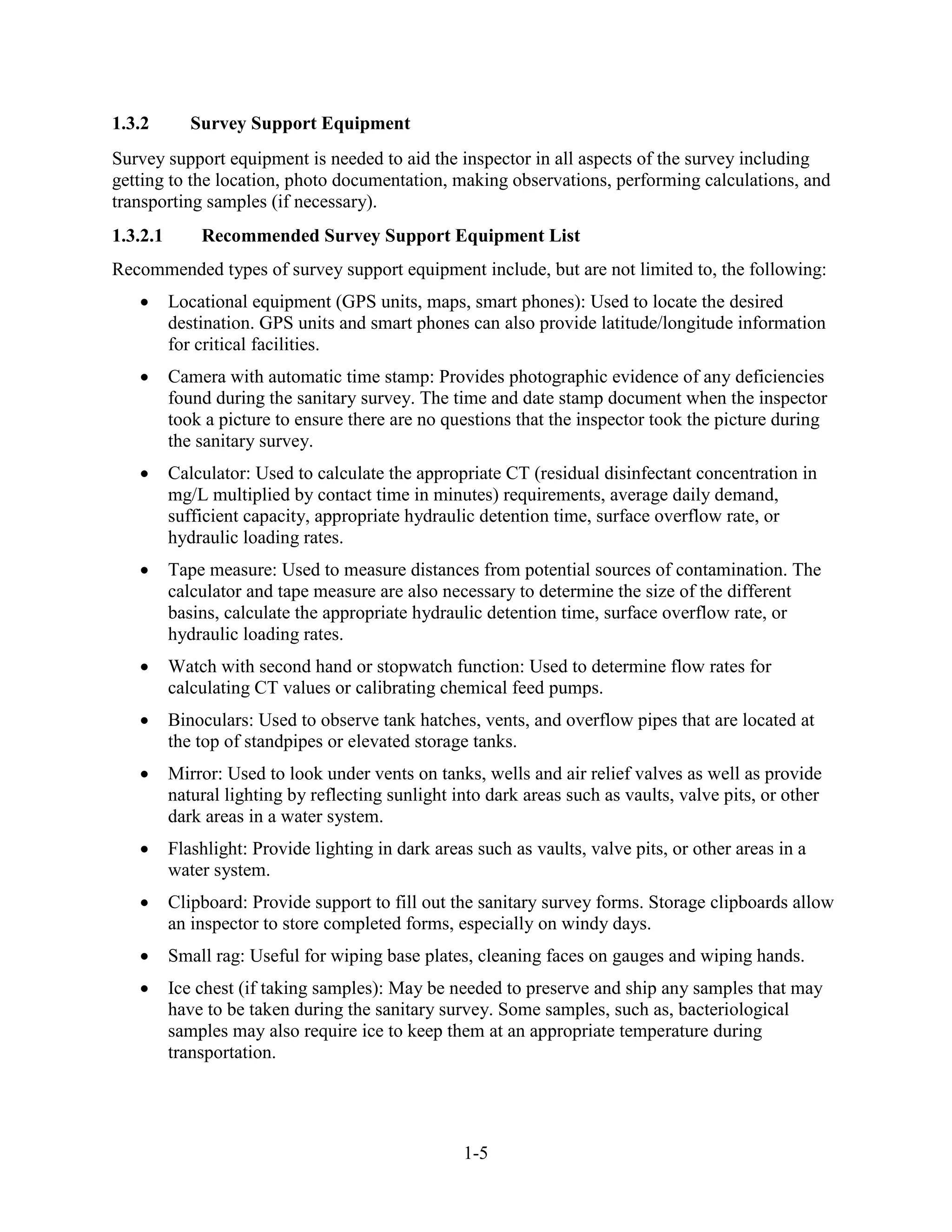 1-5
1.3.2 Survey Support Equipment
Survey support equipment is needed to aid the inspector in all aspects of the survey including
getting to the location, photo documentation, making observations, performing calculations, and
transporting samples (if necessary).
1.3.2.1 Recommended Survey Support Equipment List
Recommended types of survey support equipment include, but are not limited to, the following:
• Locational equipment (GPS units, maps, smart phones): Used to locate the desired
destination. GPS units and smart phones can also provide latitude/longitude information
for critical facilities.
• Camera with automatic time stamp: Provides photographic evidence of any deficiencies
found during the sanitary survey. The time and date stamp document when the inspector
took a picture to ensure there are no questions that the inspector took the picture during
the sanitary survey.
• Calculator: Used to calculate the appropriate CT (residual disinfectant concentration in
mg/L multiplied by contact time in minutes) requirements, average daily demand,
sufficient capacity, appropriate hydraulic detention time, surface overflow rate, or
hydraulic loading rates.
• Tape measure: Used to measure distances from potential sources of contamination. The
calculator and tape measure are also necessary to determine the size of the different
basins, calculate the appropriate hydraulic detention time, surface overflow rate, or
hydraulic loading rates.
• Watch with second hand or stopwatch function: Used to determine flow rates for
calculating CT values or calibrating chemical feed pumps.
• Binoculars: Used to observe tank hatches, vents, and overflow pipes that are located at
the top of standpipes or elevated storage tanks.
• Mirror: Used to look under vents on tanks, wells and air relief valves as well as provide
natural lighting by reflecting sunlight into dark areas such as vaults, valve pits, or other
dark areas in a water system.
• Flashlight: Provide lighting in dark areas such as vaults, valve pits, or other areas in a
water system.
• Clipboard: Provide support to fill out the sanitary survey forms. Storage clipboards allow
an inspector to store completed forms, especially on windy days.
• Small rag: Useful for wiping base plates, cleaning faces on gauges and wiping hands.
• Ice chest (if taking samples): May be needed to preserve and ship any samples that may
have to be taken during the sanitary survey. Some samples, such as, bacteriological
samples may also require ice to keep them at an appropriate temperature during
transportation.
 