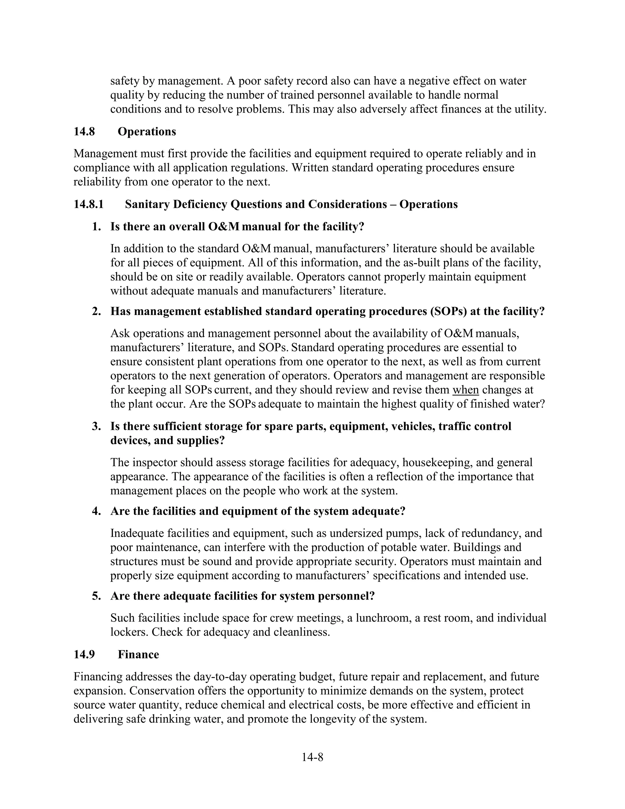 14-8
safety by management. A poor safety record also can have a negative effect on water
quality by reducing the number of trained personnel available to handle normal
conditions and to resolve problems. This may also adversely affect finances at the utility.
14.8 Operations
Management must first provide the facilities and equipment required to operate reliably and in
compliance with all application regulations. Written standard operating procedures ensure
reliability from one operator to the next.
14.8.1 Sanitary Deficiency Questions and Considerations – Operations
1. Is there an overall O&M manual for the facility?
In addition to the standard O&M manual, manufacturers’ literature should be available
for all pieces of equipment. All of this information, and the as-built plans of the facility,
should be on site or readily available. Operators cannot properly maintain equipment
without adequate manuals and manufacturers’ literature.
2. Has management established standard operating procedures (SOPs) at the facility?
Ask operations and management personnel about the availability of O&M manuals,
manufacturers’ literature, and SOPs. Standard operating procedures are essential to
ensure consistent plant operations from one operator to the next, as well as from current
operators to the next generation of operators. Operators and management are responsible
for keeping all SOPs current, and they should review and revise them when changes at
the plant occur. Are the SOPs adequate to maintain the highest quality of finished water?
3. Is there sufficient storage for spare parts, equipment, vehicles, traffic control
devices, and supplies?
The inspector should assess storage facilities for adequacy, housekeeping, and general
appearance. The appearance of the facilities is often a reflection of the importance that
management places on the people who work at the system.
4. Are the facilities and equipment of the system adequate?
Inadequate facilities and equipment, such as undersized pumps, lack of redundancy, and
poor maintenance, can interfere with the production of potable water. Buildings and
structures must be sound and provide appropriate security. Operators must maintain and
properly size equipment according to manufacturers’ specifications and intended use.
5. Are there adequate facilities for system personnel?
Such facilities include space for crew meetings, a lunchroom, a rest room, and individual
lockers. Check for adequacy and cleanliness.
14.9 Finance
Financing addresses the day-to-day operating budget, future repair and replacement, and future
expansion. Conservation offers the opportunity to minimize demands on the system, protect
source water quantity, reduce chemical and electrical costs, be more effective and efficient in
delivering safe drinking water, and promote the longevity of the system.
 
