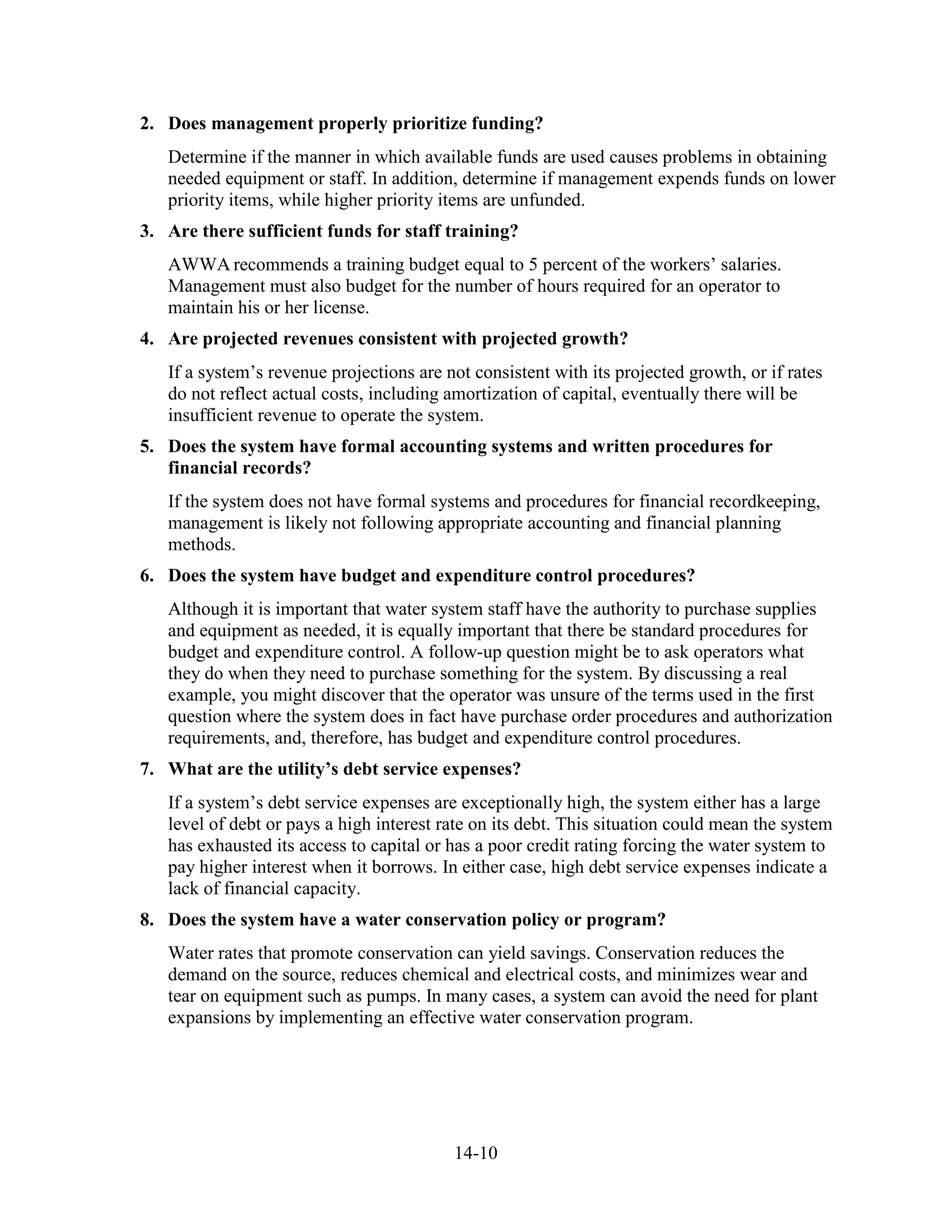 14-10
2. Does management properly prioritize funding?
Determine if the manner in which available funds are used causes problems in obtaining
needed equipment or staff. In addition, determine if management expends funds on lower
priority items, while higher priority items are unfunded.
3. Are there sufficient funds for staff training?
AWWA recommends a training budget equal to 5 percent of the workers’ salaries.
Management must also budget for the number of hours required for an operator to
maintain his or her license.
4. Are projected revenues consistent with projected growth?
If a system’s revenue projections are not consistent with its projected growth, or if rates
do not reflect actual costs, including amortization of capital, eventually there will be
insufficient revenue to operate the system.
5. Does the system have formal accounting systems and written procedures for
financial records?
If the system does not have formal systems and procedures for financial recordkeeping,
management is likely not following appropriate accounting and financial planning
methods.
6. Does the system have budget and expenditure control procedures?
Although it is important that water system staff have the authority to purchase supplies
and equipment as needed, it is equally important that there be standard procedures for
budget and expenditure control. A follow-up question might be to ask operators what
they do when they need to purchase something for the system. By discussing a real
example, you might discover that the operator was unsure of the terms used in the first
question where the system does in fact have purchase order procedures and authorization
requirements, and, therefore, has budget and expenditure control procedures.
7. What are the utility’s debt service expenses?
If a system’s debt service expenses are exceptionally high, the system either has a large
level of debt or pays a high interest rate on its debt. This situation could mean the system
has exhausted its access to capital or has a poor credit rating forcing the water system to
pay higher interest when it borrows. In either case, high debt service expenses indicate a
lack of financial capacity.
8. Does the system have a water conservation policy or program?
Water rates that promote conservation can yield savings. Conservation reduces the
demand on the source, reduces chemical and electrical costs, and minimizes wear and
tear on equipment such as pumps. In many cases, a system can avoid the need for plant
expansions by implementing an effective water conservation program.
 