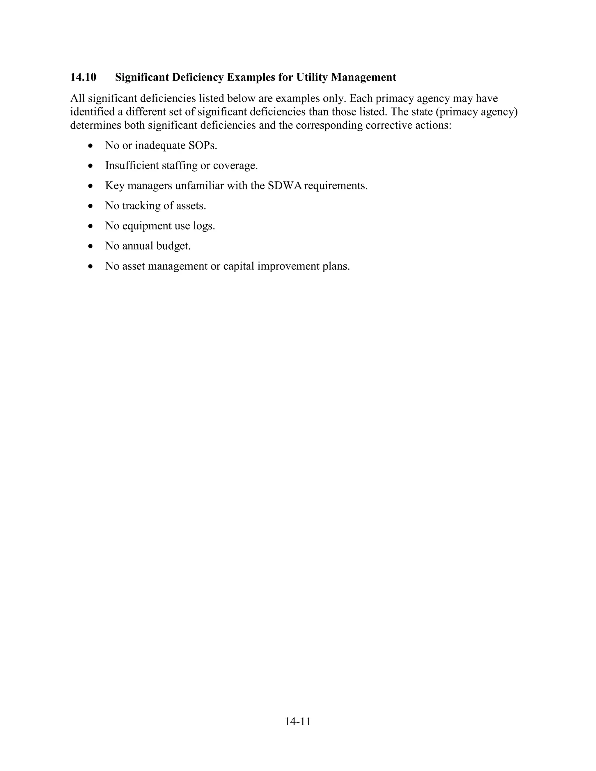 14-11
14.10 Significant Deficiency Examples for Utility Management
All significant deficiencies listed below are examples only. Each primacy agency may have
identified a different set of significant deficiencies than those listed. The state (primacy agency)
determines both significant deficiencies and the corresponding corrective actions:
• No or inadequate SOPs.…
• Insufficient staffing or coverage.
• Key managers unfamiliar with the SDWA requirements.
• No tracking of assets.
• No equipment use logs.
• No annual budget.
• No asset management or capital improvement plans.
 