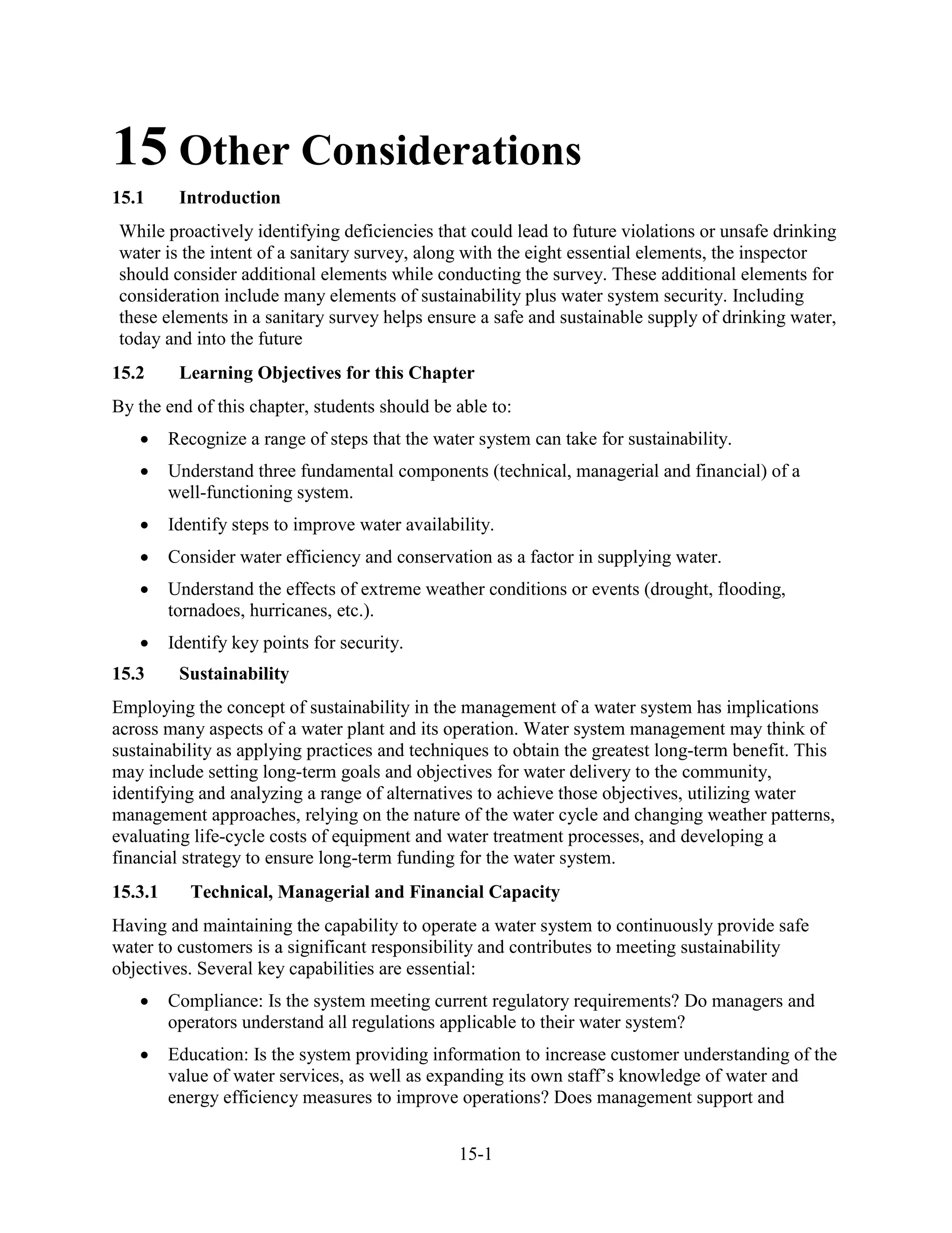 15-1
15 Other Considerations
15.1 Introduction
While proactively identifying deficiencies that could lead to future violations or unsafe drinking
water is the intent of a sanitary survey, along with the eight essential elements, the inspector
should consider additional elements while conducting the survey. These additional elements for
consideration include many elements of sustainability plus water system security. Including
these elements in a sanitary survey helps ensure a safe and sustainable supply of drinking water,
today and into the future
15.2 Learning Objectives for this Chapter
By the end of this chapter, students should be able to:
• Recognize a range of steps that the water system can take for sustainability.
• Understand three fundamental components (technical, managerial and financial) of a
well-functioning system.
• Identify steps to improve water availability.
• Consider water efficiency and conservation as a factor in supplying water.
• Understand the effects of extreme weather conditions or events (drought, flooding,
tornadoes, hurricanes, etc.).
• Identify key points for security.
15.3 Sustainability
Employing the concept of sustainability in the management of a water system has implications
across many aspects of a water plant and its operation. Water system management may think of
sustainability as applying practices and techniques to obtain the greatest long-term benefit. This
may include setting long-term goals and objectives for water delivery to the community,
identifying and analyzing a range of alternatives to achieve those objectives, utilizing water
management approaches, relying on the nature of the water cycle and changing weather patterns,
evaluating life-cycle costs of equipment and water treatment processes, and developing a
financial strategy to ensure long-term funding for the water system.
15.3.1 Technical, Managerial and Financial Capacity
Having and maintaining the capability to operate a water system to continuously provide safe
water to customers is a significant responsibility and contributes to meeting sustainability
objectives. Several key capabilities are essential:
• Compliance: Is the system meeting current regulatory requirements? Do managers and
operators understand all regulations applicable to their water system?
• Education: Is the system providing information to increase customer understanding of the
value of water services, as well as expanding its own staff’s knowledge of water and
energy efficiency measures to improve operations? Does management support and
 