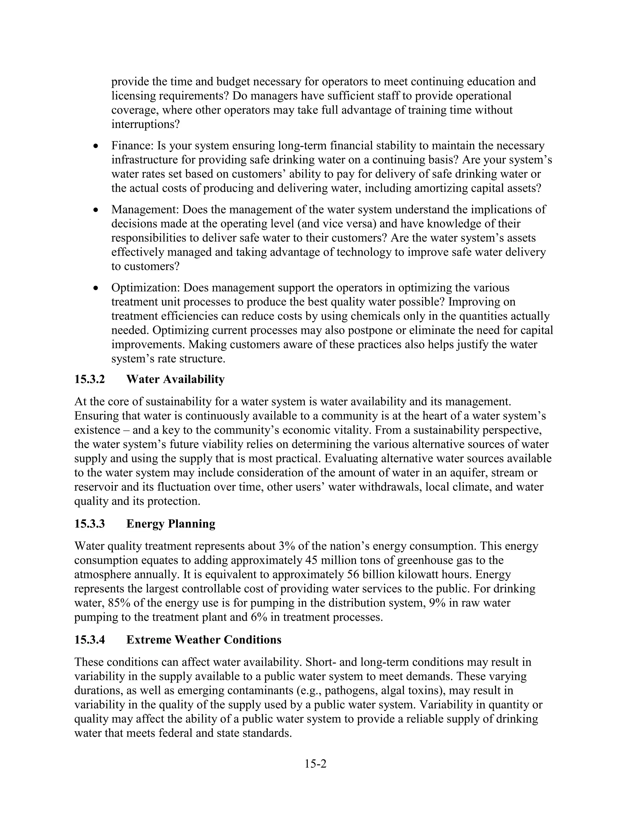 15-2
provide the time and budget necessary for operators to meet continuing education and
licensing requirements? Do managers have sufficient staff to provide operational
coverage, where other operators may take full advantage of training time without
interruptions?
• Finance: Is your system ensuring long-term financial stability to maintain the necessary
infrastructure for providing safe drinking water on a continuing basis? Are your system’s
water rates set based on customers’ ability to pay for delivery of safe drinking water or
the actual costs of producing and delivering water, including amortizing capital assets?
• Management: Does the management of the water system understand the implications of
decisions made at the operating level (and vice versa) and have knowledge of their
responsibilities to deliver safe water to their customers? Are the water system’s assets
effectively managed and taking advantage of technology to improve safe water delivery
to customers?
• Optimization: Does management support the operators in optimizing the various
treatment unit processes to produce the best quality water possible? Improving on
treatment efficiencies can reduce costs by using chemicals only in the quantities actually
needed. Optimizing current processes may also postpone or eliminate the need for capital
improvements. Making customers aware of these practices also helps justify the water
system’s rate structure.
15.3.2 Water Availability
At the core of sustainability for a water system is water availability and its management.
Ensuring that water is continuously available to a community is at the heart of a water system’s
existence – and a key to the community’s economic vitality. From a sustainability perspective,
the water system’s future viability relies on determining the various alternative sources of water
supply and using the supply that is most practical. Evaluating alternative water sources available
to the water system may include consideration of the amount of water in an aquifer, stream or
reservoir and its fluctuation over time, other users’ water withdrawals, local climate, and water
quality and its protection.
15.3.3 Energy Planning
Water quality treatment represents about 3% of the nation’s energy consumption. This energy
consumption equates to adding approximately 45 million tons of greenhouse gas to the
atmosphere annually. It is equivalent to approximately 56 billion kilowatt hours. Energy
represents the largest controllable cost of providing water services to the public. For drinking
water, 85% of the energy use is for pumping in the distribution system, 9% in raw water
pumping to the treatment plant and 6% in treatment processes.
15.3.4 Extreme Weather Conditions
These conditions can affect water availability. Short- and long-term conditions may result in
variability in the supply available to a public water system to meet demands. These varying
durations, as well as emerging contaminants (e.g., pathogens, algal toxins), may result in
variability in the quality of the supply used by a public water system. Variability in quantity or
quality may affect the ability of a public water system to provide a reliable supply of drinking
water that meets federal and state standards.
 
