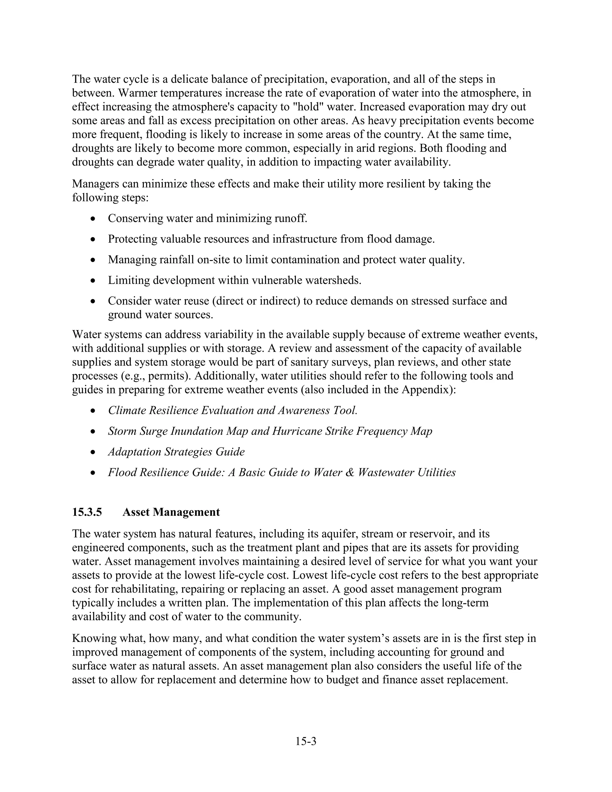 15-3
The water cycle is a delicate balance of precipitation, evaporation, and all of the steps in
between. Warmer temperatures increase the rate of evaporation of water into the atmosphere, in
effect increasing the atmosphere's capacity to "hold" water. Increased evaporation may dry out
some areas and fall as excess precipitation on other areas. As heavy precipitation events become
more frequent, flooding is likely to increase in some areas of the country. At the same time,
droughts are likely to become more common, especially in arid regions. Both flooding and
droughts can degrade water quality, in addition to impacting water availability.
Managers can minimize these effects and make their utility more resilient by taking the
following steps:
• Conserving water and minimizing runoff.
• Protecting valuable resources and infrastructure from flood damage.
• Managing rainfall on-site to limit contamination and protect water quality.
• Limiting development within vulnerable watersheds.
• Consider water reuse (direct or indirect) to reduce demands on stressed surface and
ground water sources.
Water systems can address variability in the available supply because of extreme weather events,
with additional supplies or with storage. A review and assessment of the capacity of available
supplies and system storage would be part of sanitary surveys, plan reviews, and other state
processes (e.g., permits). Additionally, water utilities should refer to the following tools and
guides in preparing for extreme weather events (also included in the Appendix):
• Climate Resilience Evaluation and Awareness Tool.
• Storm Surge Inundation Map and Hurricane Strike Frequency Map
• Adaptation Strategies Guide
• Flood Resilience Guide: A Basic Guide to Water & Wastewater Utilities
15.3.5 Asset Management
The water system has natural features, including its aquifer, stream or reservoir, and its
engineered components, such as the treatment plant and pipes that are its assets for providing
water. Asset management involves maintaining a desired level of service for what you want your
assets to provide at the lowest life-cycle cost. Lowest life-cycle cost refers to the best appropriate
cost for rehabilitating, repairing or replacing an asset. A good asset management program
typically includes a written plan. The implementation of this plan affects the long-term
availability and cost of water to the community.
Knowing what, how many, and what condition the water system’s assets are in is the first step in
improved management of components of the system, including accounting for ground and
surface water as natural assets. An asset management plan also considers the useful life of the
asset to allow for replacement and determine how to budget and finance asset replacement.
 