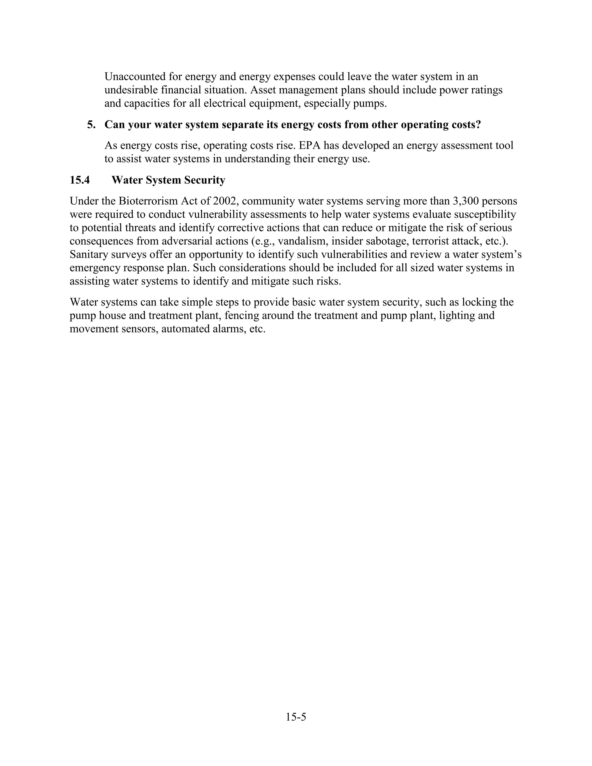 15-5
Unaccounted for energy and energy expenses could leave the water system in an
undesirable financial situation. Asset management plans should include power ratings
and capacities for all electrical equipment, especially pumps.
5. Can your water system separate its energy costs from other operating costs?
As energy costs rise, operating costs rise. EPA has developed an energy assessment tool
to assist water systems in understanding their energy use.
15.4 Water System Security
Under the Bioterrorism Act of 2002, community water systems serving more than 3,300 persons
were required to conduct vulnerability assessments to help water systems evaluate susceptibility
to potential threats and identify corrective actions that can reduce or mitigate the risk of serious
consequences from adversarial actions (e.g., vandalism, insider sabotage, terrorist attack, etc.).
Sanitary surveys offer an opportunity to identify such vulnerabilities and review a water system’s
emergency response plan. Such considerations should be included for all sized water systems in
assisting water systems to identify and mitigate such risks.
Water systems can take simple steps to provide basic water system security, such as locking the
pump house and treatment plant, fencing around the treatment and pump plant, lighting and
movement sensors, automated alarms, etc.
 