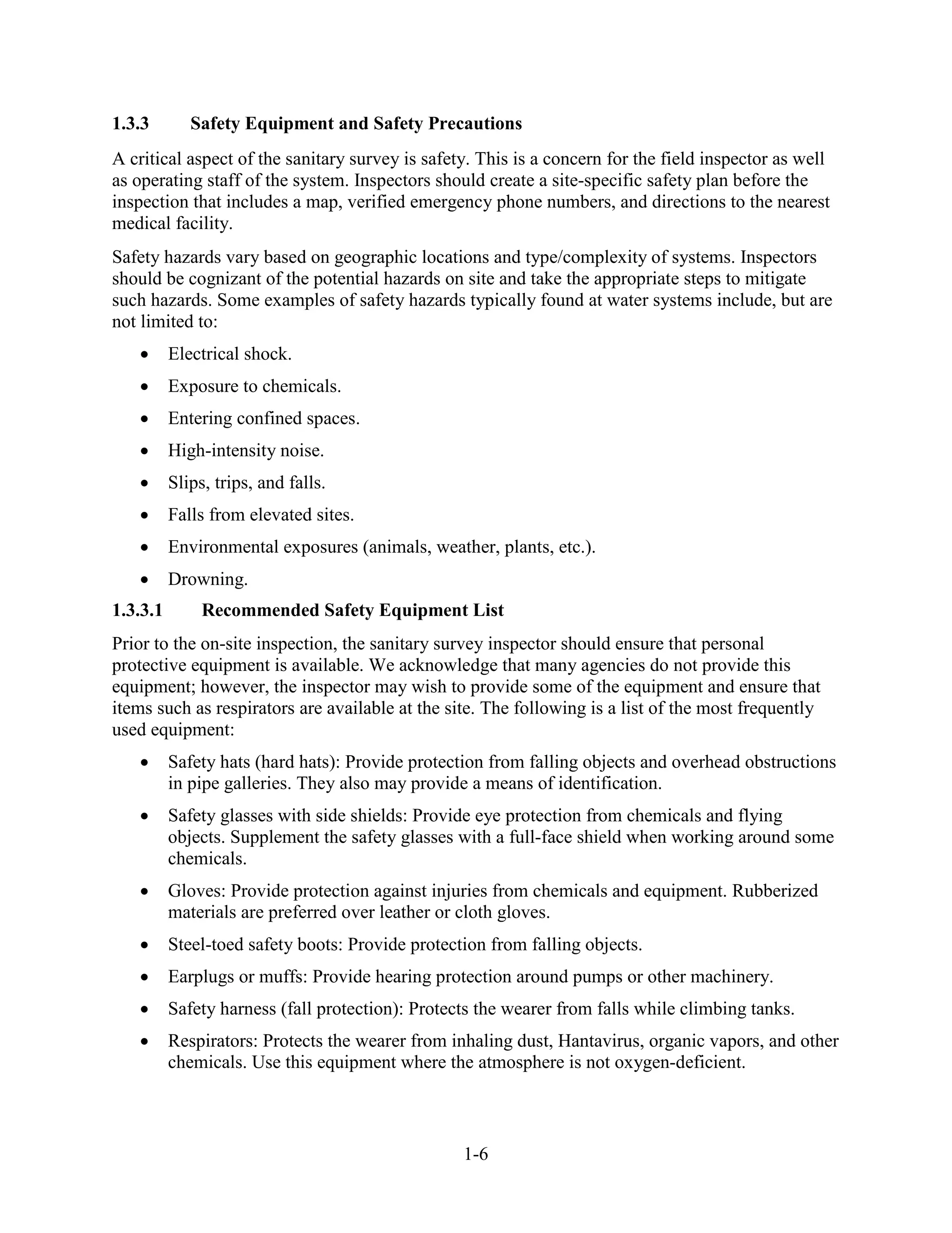 1-6
1.3.3 Safety Equipment and Safety Precautions
A critical aspect of the sanitary survey is safety. This is a concern for the field inspector as well
as operating staff of the system. Inspectors should create a site-specific safety plan before the
inspection that includes a map, verified emergency phone numbers, and directions to the nearest
medical facility.
Safety hazards vary based on geographic locations and type/complexity of systems. Inspectors
should be cognizant of the potential hazards on site and take the appropriate steps to mitigate
such hazards. Some examples of safety hazards typically found at water systems include, but are
not limited to:
• Electrical shock.
• Exposure to chemicals.
• Entering confined spaces.
• High-intensity noise.
• Slips, trips, and falls.
• Falls from elevated sites.
• Environmental exposures (animals, weather, plants, etc.).
• Drowning.
1.3.3.1 Recommended Safety Equipment List
Prior to the on-site inspection, the sanitary survey inspector should ensure that personal
protective equipment is available. We acknowledge that many agencies do not provide this
equipment; however, the inspector may wish to provide some of the equipment and ensure that
items such as respirators are available at the site. The following is a list of the most frequently
used equipment:
• Safety hats (hard hats): Provide protection from falling objects and overhead obstructions
in pipe galleries. They also may provide a means of identification.
• Safety glasses with side shields: Provide eye protection from chemicals and flying
objects. Supplement the safety glasses with a full-face shield when working around some
chemicals.
• Gloves: Provide protection against injuries from chemicals and equipment. Rubberized
materials are preferred over leather or cloth gloves.
• Steel-toed safety boots: Provide protection from falling objects.
• Earplugs or muffs: Provide hearing protection around pumps or other machinery.
• Safety harness (fall protection): Protects the wearer from falls while climbing tanks.
• Respirators: Protects the wearer from inhaling dust, Hantavirus, organic vapors, and other
chemicals. Use this equipment where the atmosphere is not oxygen-deficient.
 