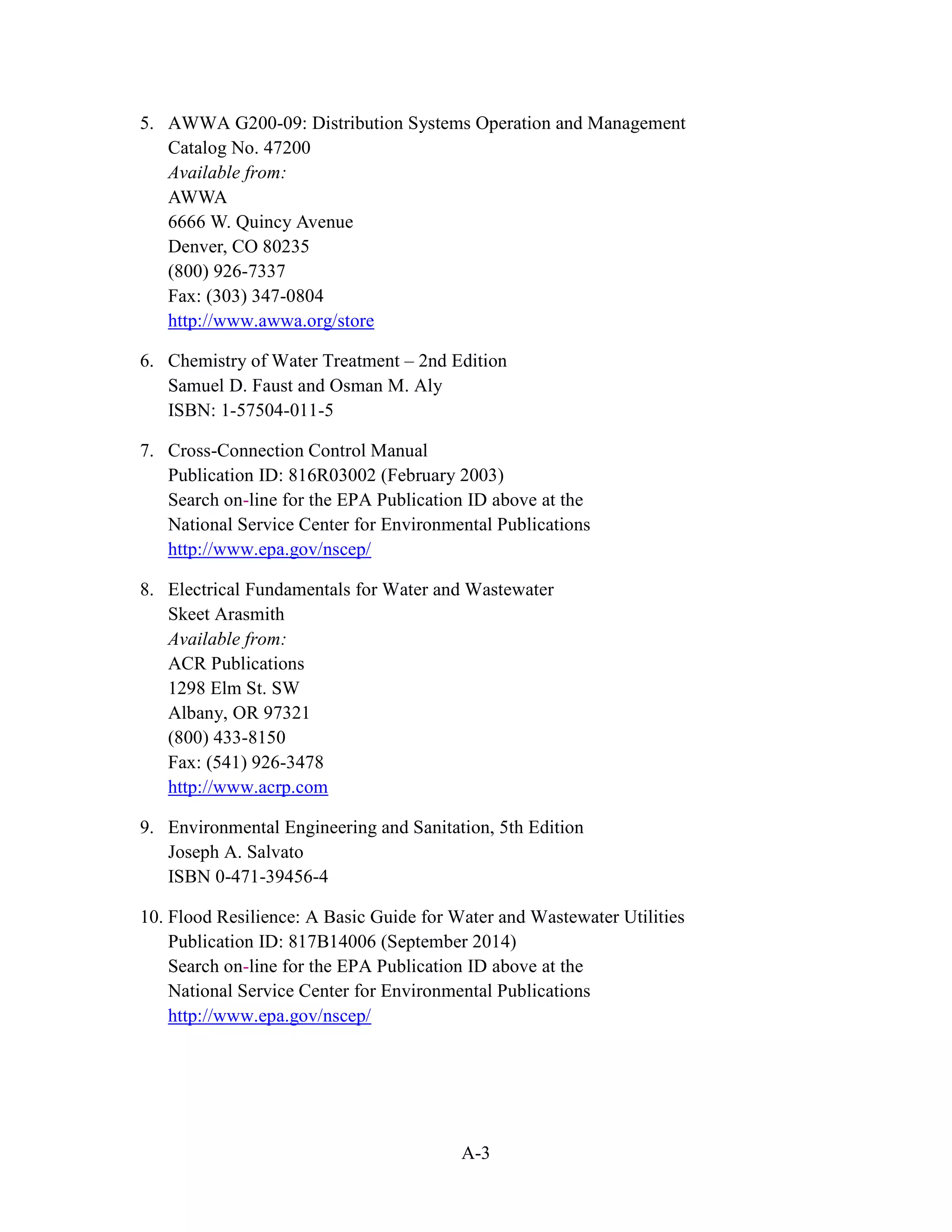 A-3
5. AWWA G200-09: Distribution Systems Operation and Management
Catalog No. 47200
Available from:
AWWA
6666 W. Quincy Avenue
Denver, CO 80235
(800) 926-7337
Fax: (303) 347-0804
http://www.awwa.org/store
6. Chemistry of Water Treatment – 2nd Edition
Samuel D. Faust and Osman M. Aly
ISBN: 1-57504-011-5
7. Cross-Connection Control Manual
Publication ID: 816R03002 (February 2003)
Search on-line for the EPA Publication ID above at the
National Service Center for Environmental Publications
http://www.epa.gov/nscep/
8. Electrical Fundamentals for Water and Wastewater
Skeet Arasmith
Available from:
ACR Publications
1298 Elm St. SW
Albany, OR 97321
(800) 433-8150
Fax: (541) 926-3478
http://www.acrp.com
9. Environmental Engineering and Sanitation, 5th Edition
Joseph A. Salvato
ISBN 0-471-39456-4
10. Flood Resilience: A Basic Guide for Water and Wastewater Utilities
Publication ID: 817B14006 (September 2014)
Search on-line for the EPA Publication ID above at the
National Service Center for Environmental Publications
http://www.epa.gov/nscep/
 