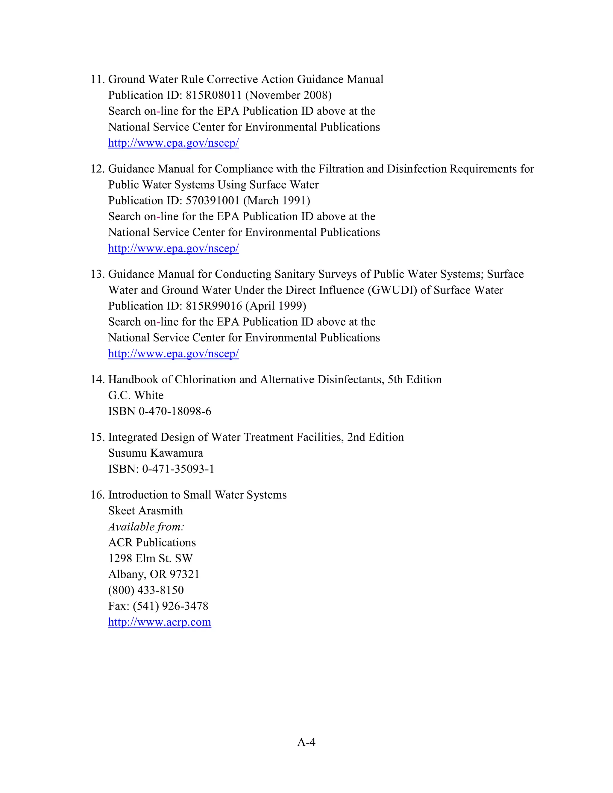 A-4
11. Ground Water Rule Corrective Action Guidance Manual
Publication ID: 815R08011 (November 2008)
Search on-line for the EPA Publication ID above at the
National Service Center for Environmental Publications
http://www.epa.gov/nscep/
12. Guidance Manual for Compliance with the Filtration and Disinfection Requirements for
Public Water Systems Using Surface Water
Publication ID: 570391001 (March 1991)
Search on-line for the EPA Publication ID above at the
National Service Center for Environmental Publications
http://www.epa.gov/nscep/
13. Guidance Manual for Conducting Sanitary Surveys of Public Water Systems; Surface
Water and Ground Water Under the Direct Influence (GWUDI) of Surface Water
Publication ID: 815R99016 (April 1999)
Search on-line for the EPA Publication ID above at the
National Service Center for Environmental Publications
http://www.epa.gov/nscep/
14. Handbook of Chlorination and Alternative Disinfectants, 5th Edition
G.C. White
ISBN 0-470-18098-6
15. Integrated Design of Water Treatment Facilities, 2nd Edition
Susumu Kawamura
ISBN: 0-471-35093-1
16. Introduction to Small Water Systems
Skeet Arasmith
Available from:
ACR Publications
1298 Elm St. SW
Albany, OR 97321
(800) 433-8150
Fax: (541) 926-3478
http://www.acrp.com
 
