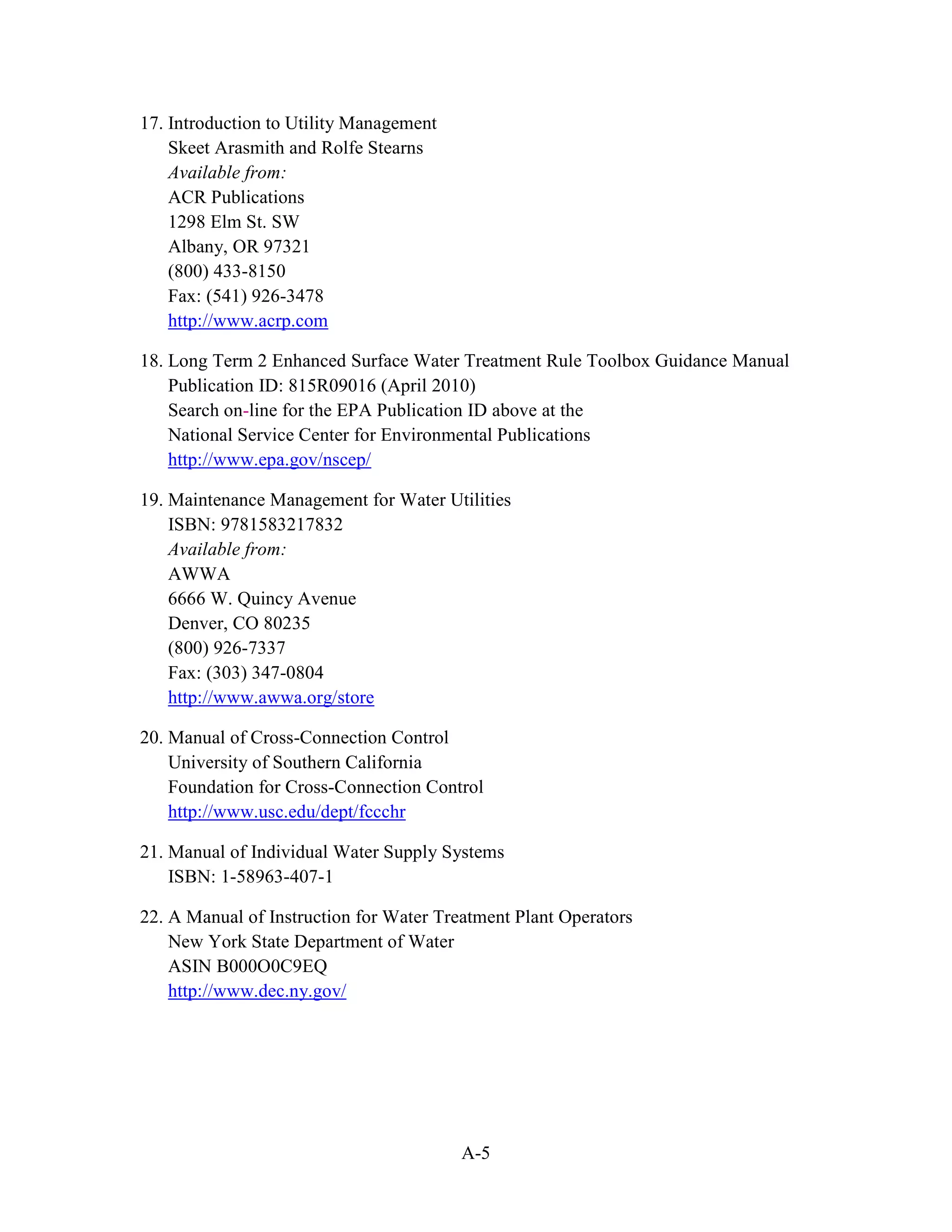 A-5
17. Introduction to Utility Management
Skeet Arasmith and Rolfe Stearns
Available from:
ACR Publications
1298 Elm St. SW
Albany, OR 97321
(800) 433-8150
Fax: (541) 926-3478
http://www.acrp.com
18. Long Term 2 Enhanced Surface Water Treatment Rule Toolbox Guidance Manual
Publication ID: 815R09016 (April 2010)
Search on-line for the EPA Publication ID above at the
National Service Center for Environmental Publications
http://www.epa.gov/nscep/
19. Maintenance Management for Water Utilities
ISBN: 9781583217832
Available from:
AWWA
6666 W. Quincy Avenue
Denver, CO 80235
(800) 926-7337
Fax: (303) 347-0804
http://www.awwa.org/store
20. Manual of Cross-Connection Control
University of Southern California
Foundation for Cross-Connection Control
http://www.usc.edu/dept/fccchr
21. Manual of Individual Water Supply Systems
ISBN: 1-58963-407-1
22. A Manual of Instruction for Water Treatment Plant Operators
New York State Department of Water
ASIN B000O0C9EQ
http://www.dec.ny.gov/
 
