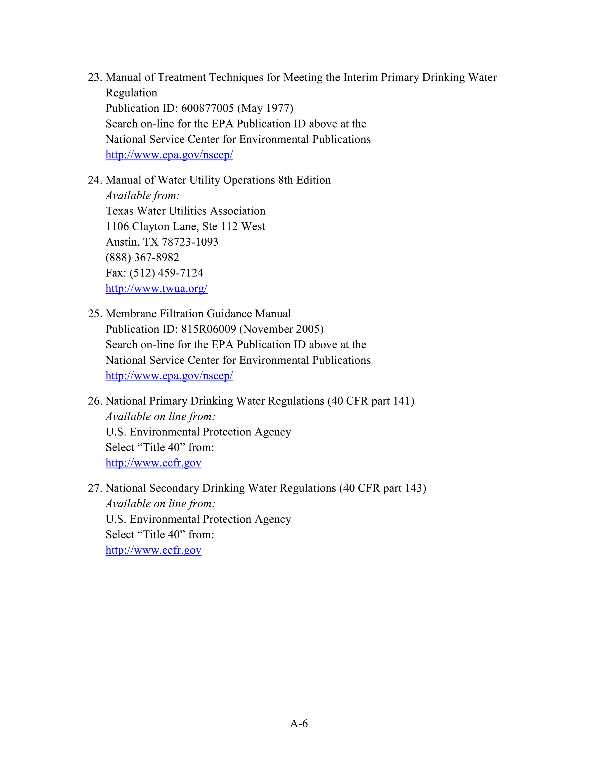 A-6
23. Manual of Treatment Techniques for Meeting the Interim Primary Drinking Water
Regulation
Publication ID: 600877005 (May 1977)
Search on-line for the EPA Publication ID above at the
National Service Center for Environmental Publications
http://www.epa.gov/nscep/
24. Manual of Water Utility Operations 8th Edition
Available from:
Texas Water Utilities Association
1106 Clayton Lane, Ste 112 West
Austin, TX 78723-1093
(888) 367-8982
Fax: (512) 459-7124
http://www.twua.org/
25. Membrane Filtration Guidance Manual
Publication ID: 815R06009 (November 2005)
Search on-line for the EPA Publication ID above at the
National Service Center for Environmental Publications
http://www.epa.gov/nscep/
26. National Primary Drinking Water Regulations (40 CFR part 141)
Available on line from:
U.S. Environmental Protection Agency
Select “Title 40” from:
http://www.ecfr.gov
27. National Secondary Drinking Water Regulations (40 CFR part 143)
Available on line from:
U.S. Environmental Protection Agency
Select “Title 40” from:
http://www.ecfr.gov
 