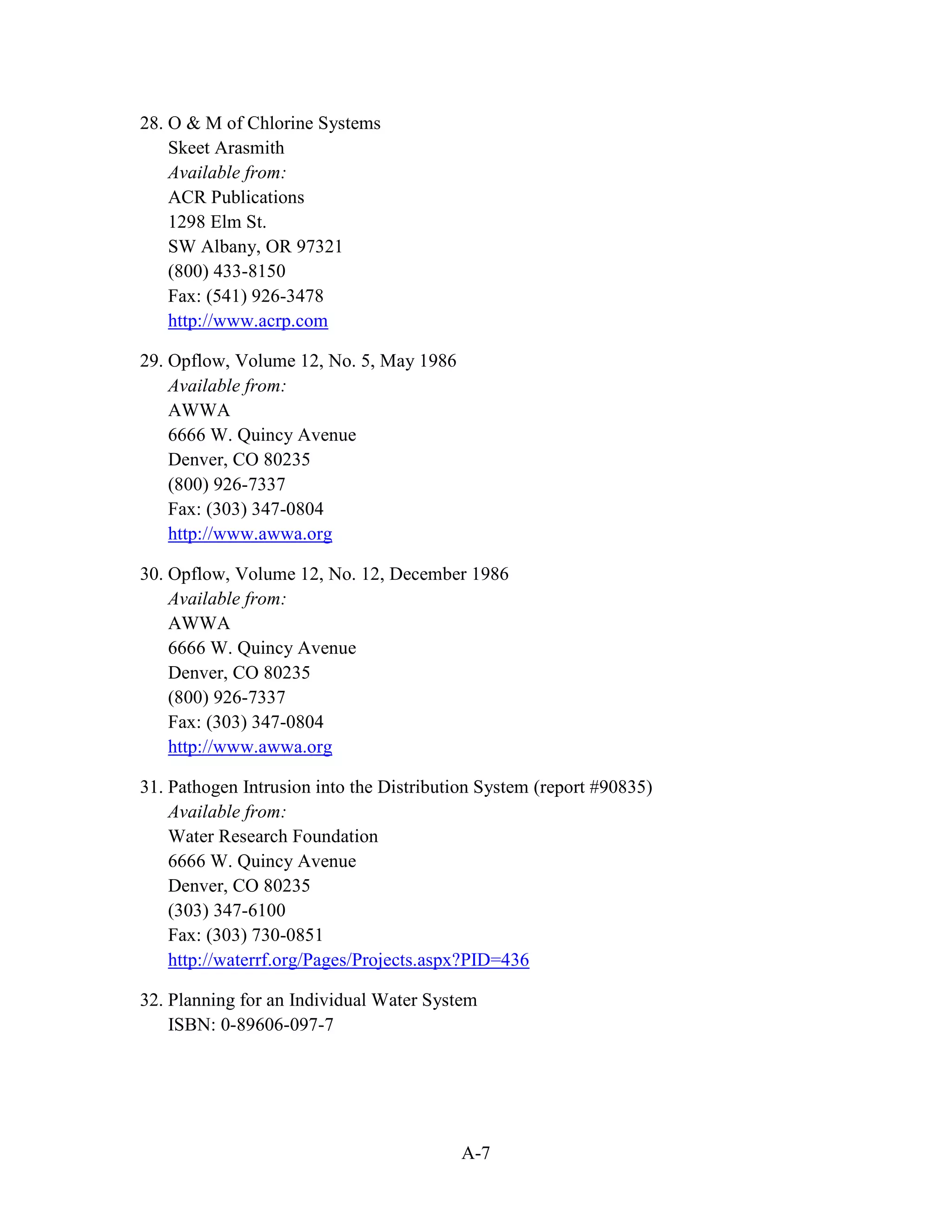 A-7
28. O & M of Chlorine Systems
Skeet Arasmith
Available from:
ACR Publications
1298 Elm St.
SW Albany, OR 97321
(800) 433-8150
Fax: (541) 926-3478
http://www.acrp.com
29. Opflow, Volume 12, No. 5, May 1986
Available from:
AWWA
6666 W. Quincy Avenue
Denver, CO 80235
(800) 926-7337
Fax: (303) 347-0804
http://www.awwa.org
30. Opflow, Volume 12, No. 12, December 1986
Available from:
AWWA
6666 W. Quincy Avenue
Denver, CO 80235
(800) 926-7337
Fax: (303) 347-0804
http://www.awwa.org
31. Pathogen Intrusion into the Distribution System (report #90835)
Available from:
Water Research Foundation
6666 W. Quincy Avenue
Denver, CO 80235
(303) 347-6100
Fax: (303) 730-0851
http://waterrf.org/Pages/Projects.aspx?PID=436
32. Planning for an Individual Water System
ISBN: 0-89606-097-7
 