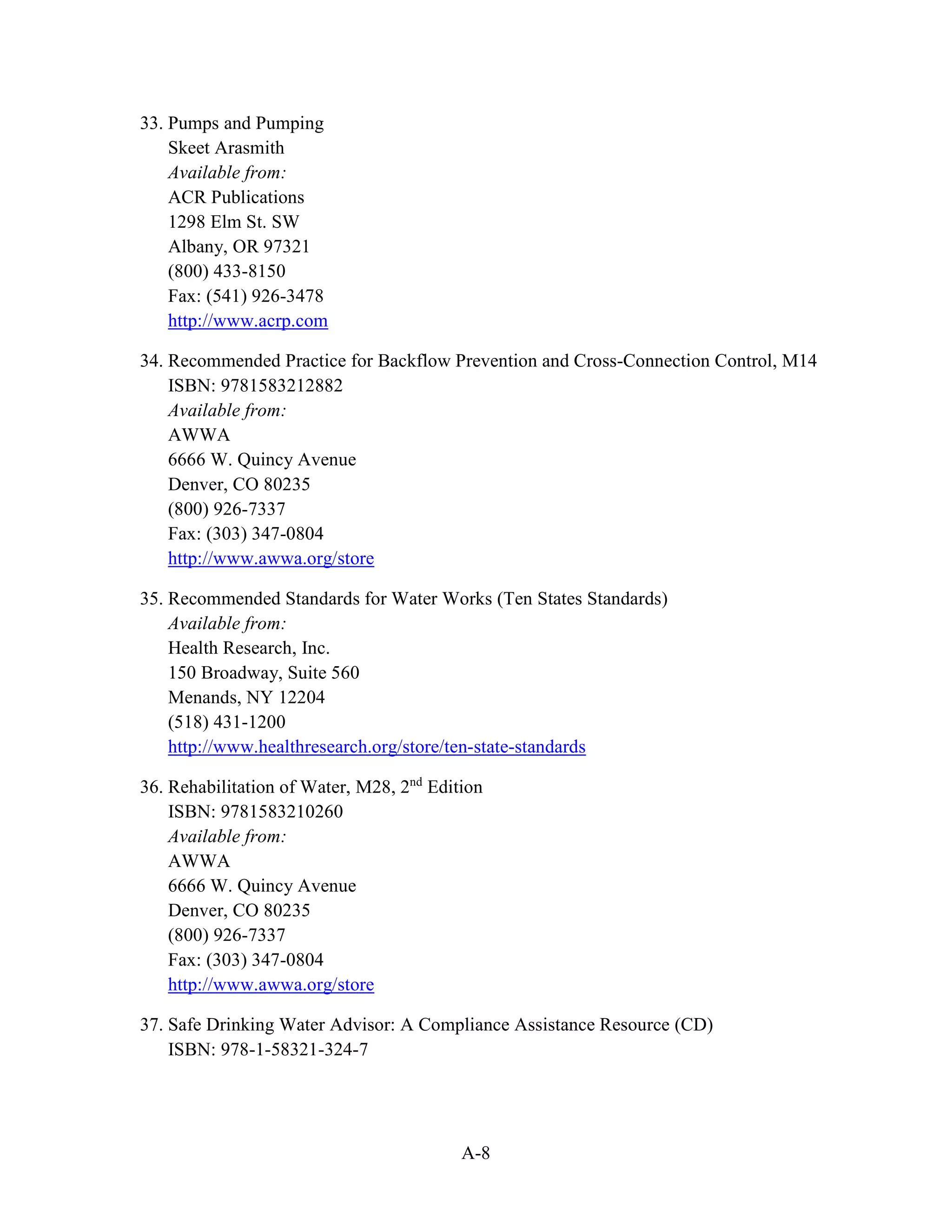 A-8
33. Pumps and Pumping
Skeet Arasmith
Available from:
ACR Publications
1298 Elm St. SW
Albany, OR 97321
(800) 433-8150
Fax: (541) 926-3478
http://www.acrp.com
34. Recommended Practice for Backflow Prevention and Cross-Connection Control, M14
ISBN: 9781583212882
Available from:
AWWA
6666 W. Quincy Avenue
Denver, CO 80235
(800) 926-7337
Fax: (303) 347-0804
http://www.awwa.org/store
35. Recommended Standards for Water Works (Ten States Standards)
Available from:
Health Research, Inc.
150 Broadway, Suite 560
Menands, NY 12204
(518) 431-1200
http://www.healthresearch.org/store/ten-state-standards
36. Rehabilitation of Water, M28, 2nd
Edition
ISBN: 9781583210260
Available from:
AWWA
6666 W. Quincy Avenue
Denver, CO 80235
(800) 926-7337
Fax: (303) 347-0804
http://www.awwa.org/store
37. Safe Drinking Water Advisor: A Compliance Assistance Resource (CD)
ISBN: 978-1-58321-324-7
 