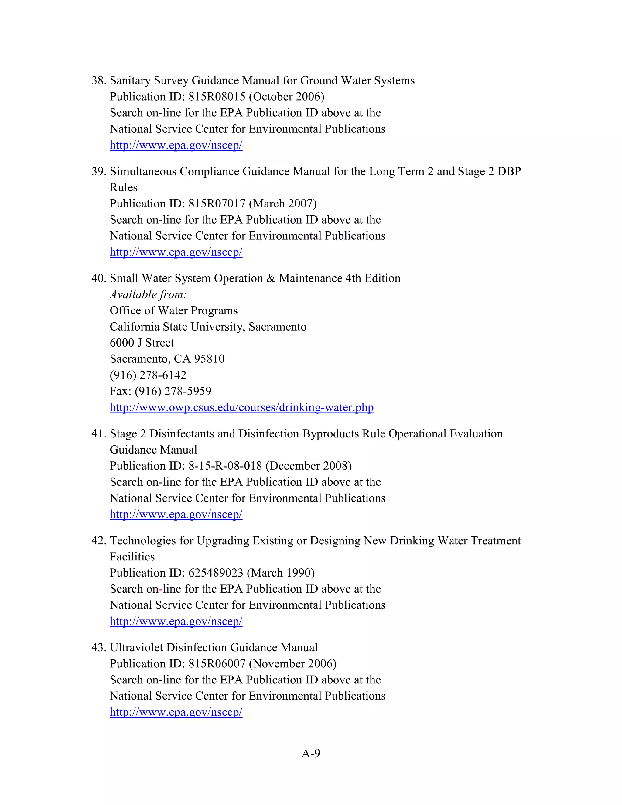 A-9
38. Sanitary Survey Guidance Manual for Ground Water Systems
Publication ID: 815R08015 (October 2006)
Search on-line for the EPA Publication ID above at the
National Service Center for Environmental Publications
http://www.epa.gov/nscep/
39. Simultaneous Compliance Guidance Manual for the Long Term 2 and Stage 2 DBP
Rules
Publication ID: 815R07017 (March 2007)
Search on-line for the EPA Publication ID above at the
National Service Center for Environmental Publications
http://www.epa.gov/nscep/
40. Small Water System Operation & Maintenance 4th Edition
Available from:
Office of Water Programs
California State University, Sacramento
6000 J Street
Sacramento, CA 95810
(916) 278-6142
Fax: (916) 278-5959
http://www.owp.csus.edu/courses/drinking-water.php
41. Stage 2 Disinfectants and Disinfection Byproducts Rule Operational Evaluation
Guidance Manual
Publication ID: 8-15-R-08-018 (December 2008)
Search on-line for the EPA Publication ID above at the
National Service Center for Environmental Publications
http://www.epa.gov/nscep/
42. Technologies for Upgrading Existing or Designing New Drinking Water Treatment
Facilities
Publication ID: 625489023 (March 1990)
Search on-line for the EPA Publication ID above at the
National Service Center for Environmental Publications
http://www.epa.gov/nscep/
43. Ultraviolet Disinfection Guidance Manual
Publication ID: 815R06007 (November 2006)
Search on-line for the EPA Publication ID above at the
National Service Center for Environmental Publications
http://www.epa.gov/nscep/
 