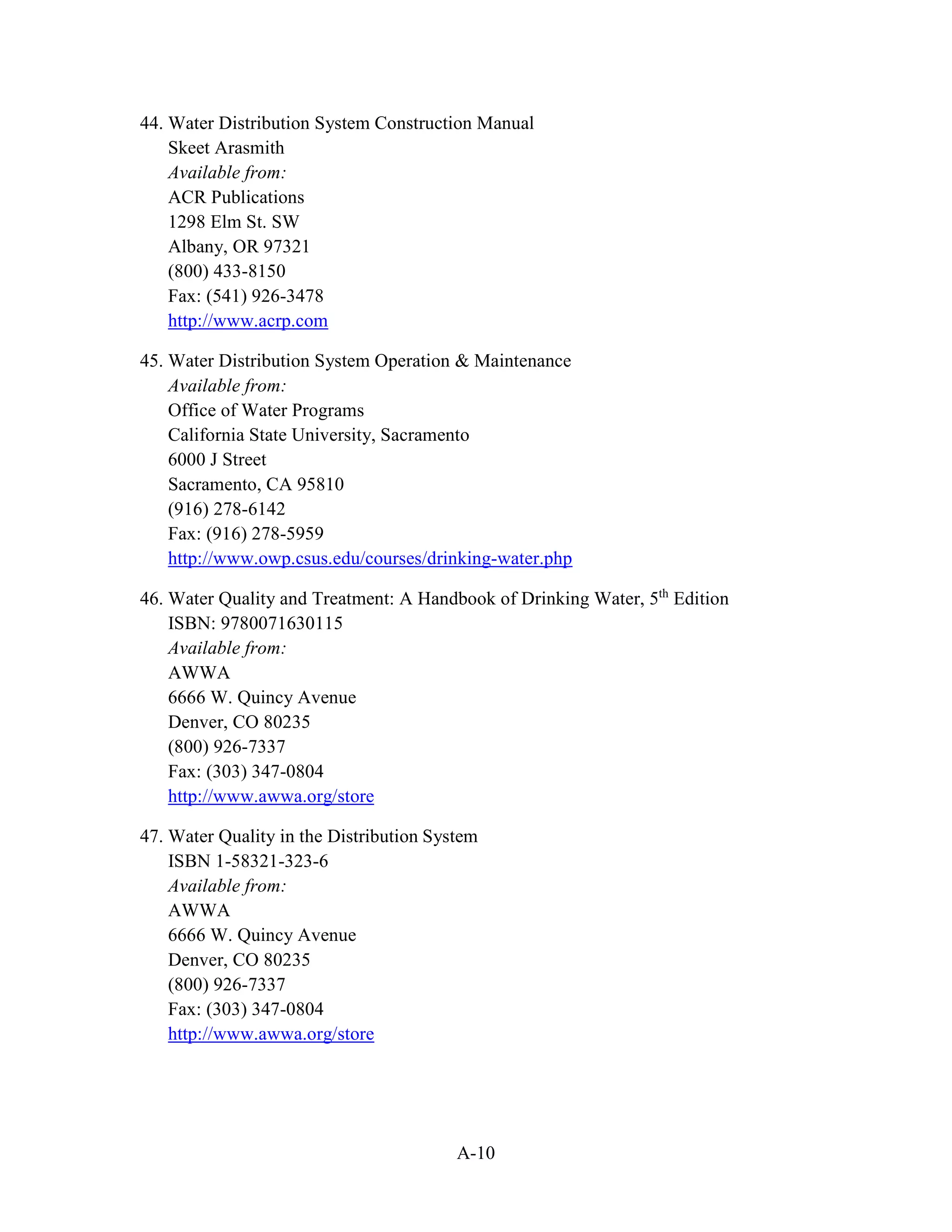 A-10
44. Water Distribution System Construction Manual
Skeet Arasmith
Available from:
ACR Publications
1298 Elm St. SW
Albany, OR 97321
(800) 433-8150
Fax: (541) 926-3478
http://www.acrp.com
45. Water Distribution System Operation & Maintenance
Available from:
Office of Water Programs
California State University, Sacramento
6000 J Street
Sacramento, CA 95810
(916) 278-6142
Fax: (916) 278-5959
http://www.owp.csus.edu/courses/drinking-water.php
46. Water Quality and Treatment: A Handbook of Drinking Water, 5th
Edition
ISBN: 9780071630115
Available from:
AWWA
6666 W. Quincy Avenue
Denver, CO 80235
(800) 926-7337
Fax: (303) 347-0804
http://www.awwa.org/store
47. Water Quality in the Distribution System
ISBN 1-58321-323-6
Available from:
AWWA
6666 W. Quincy Avenue
Denver, CO 80235
(800) 926-7337
Fax: (303) 347-0804
http://www.awwa.org/store
 