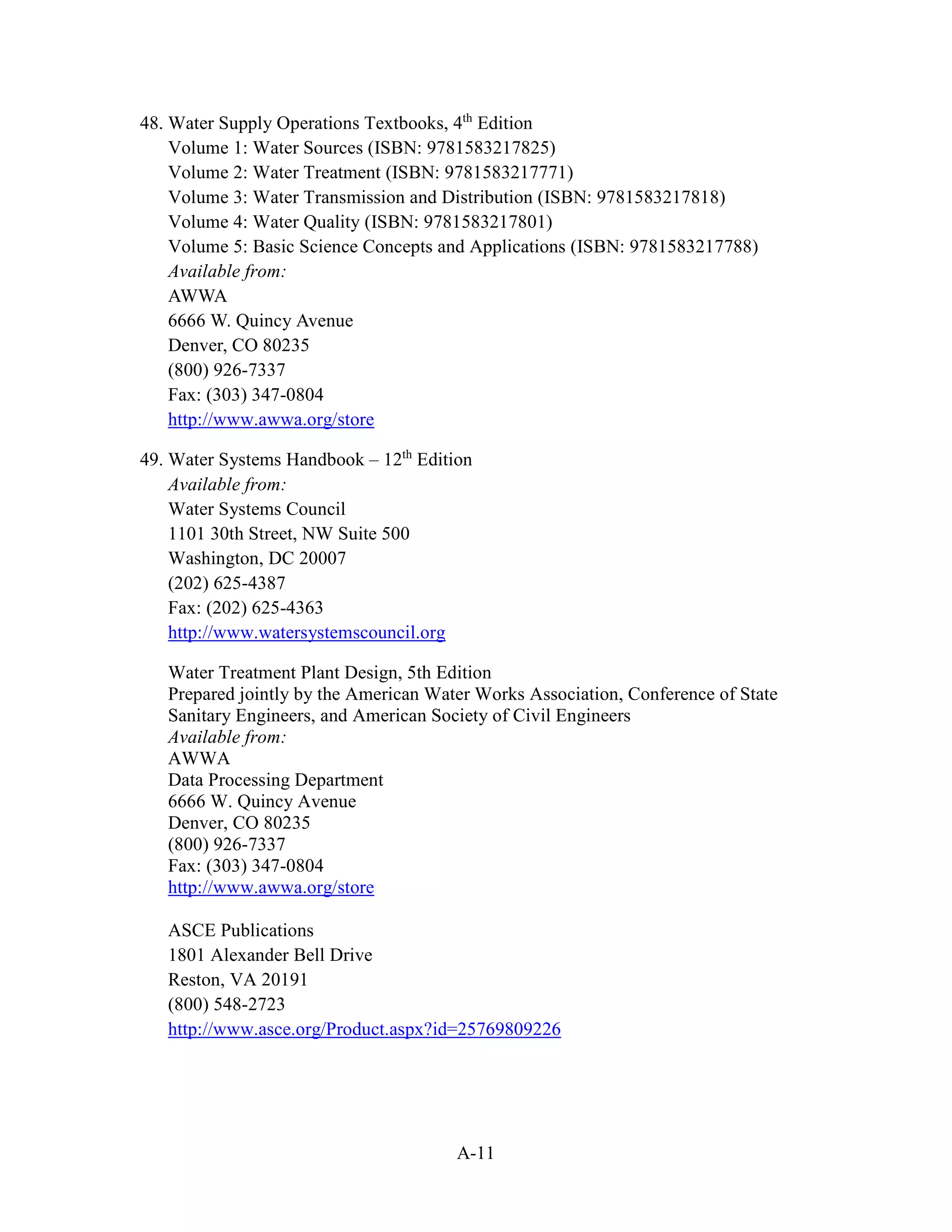 A-11
48. Water Supply Operations Textbooks, 4th
Edition
Volume 1: Water Sources (ISBN: 9781583217825)
Volume 2: Water Treatment (ISBN: 9781583217771)
Volume 3: Water Transmission and Distribution (ISBN: 9781583217818)
Volume 4: Water Quality (ISBN: 9781583217801)
Volume 5: Basic Science Concepts and Applications (ISBN: 9781583217788)
Available from:
AWWA
6666 W. Quincy Avenue
Denver, CO 80235
(800) 926-7337
Fax: (303) 347-0804
http://www.awwa.org/store
49. Water Systems Handbook – 12th
Edition
Available from:
Water Systems Council
1101 30th Street, NW Suite 500
Washington, DC 20007
(202) 625-4387
Fax: (202) 625-4363
http://www.watersystemscouncil.org
Water Treatment Plant Design, 5th Edition
Prepared jointly by the American Water Works Association, Conference of State
Sanitary Engineers, and American Society of Civil Engineers
Available from:
AWWA
Data Processing Department
6666 W. Quincy Avenue
Denver, CO 80235
(800) 926-7337
Fax: (303) 347-0804
http://www.awwa.org/store
ASCE Publications
1801 Alexander Bell Drive
Reston, VA 20191
(800) 548-2723
http://www.asce.org/Product.aspx?id=25769809226
 
