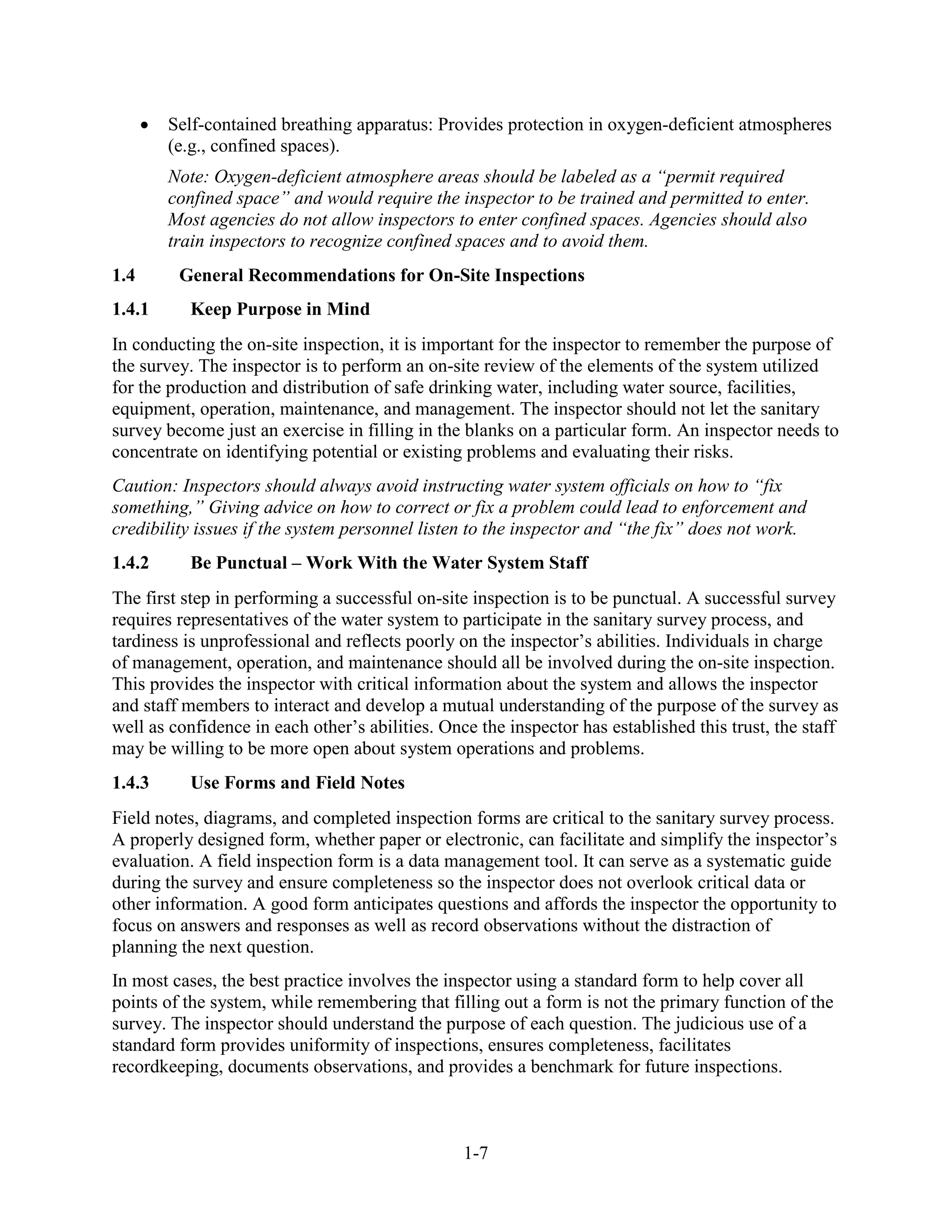 1-7
• Self-contained breathing apparatus: Provides protection in oxygen-deficient atmospheres
(e.g., confined spaces).
Note: Oxygen-deficient atmosphere areas should be labeled as a “permit required
confined space” and would require the inspector to be trained and permitted to enter.
Most agencies do not allow inspectors to enter confined spaces. Agencies should also
train inspectors to recognize confined spaces and to avoid them.
1.4 General Recommendations for On-Site Inspections
1.4.1 Keep Purpose in Mind
In conducting the on-site inspection, it is important for the inspector to remember the purpose of
the survey. The inspector is to perform an on-site review of the elements of the system utilized
for the production and distribution of safe drinking water, including water source, facilities,
equipment, operation, maintenance, and management. The inspector should not let the sanitary
survey become just an exercise in filling in the blanks on a particular form. An inspector needs to
concentrate on identifying potential or existing problems and evaluating their risks.
Caution: Inspectors should always avoid instructing water system officials on how to “fix
something,” Giving advice on how to correct or fix a problem could lead to enforcement and
credibility issues if the system personnel listen to the inspector and “the fix” does not work.
1.4.2 Be Punctual – Work With the Water System Staff
The first step in performing a successful on-site inspection is to be punctual. A successful survey
requires representatives of the water system to participate in the sanitary survey process, and
tardiness is unprofessional and reflects poorly on the inspector’s abilities. Individuals in charge
of management, operation, and maintenance should all be involved during the on-site inspection.
This provides the inspector with critical information about the system and allows the inspector
and staff members to interact and develop a mutual understanding of the purpose of the survey as
well as confidence in each other’s abilities. Once the inspector has established this trust, the staff
may be willing to be more open about system operations and problems.
1.4.3 Use Forms and Field Notes
Field notes, diagrams, and completed inspection forms are critical to the sanitary survey process.
A properly designed form, whether paper or electronic, can facilitate and simplify the inspector’s
evaluation. A field inspection form is a data management tool. It can serve as a systematic guide
during the survey and ensure completeness so the inspector does not overlook critical data or
other information. A good form anticipates questions and affords the inspector the opportunity to
focus on answers and responses as well as record observations without the distraction of
planning the next question.
In most cases, the best practice involves the inspector using a standard form to help cover all
points of the system, while remembering that filling out a form is not the primary function of the
survey. The inspector should understand the purpose of each question. The judicious use of a
standard form provides uniformity of inspections, ensures completeness, facilitates
recordkeeping, documents observations, and provides a benchmark for future inspections.
 