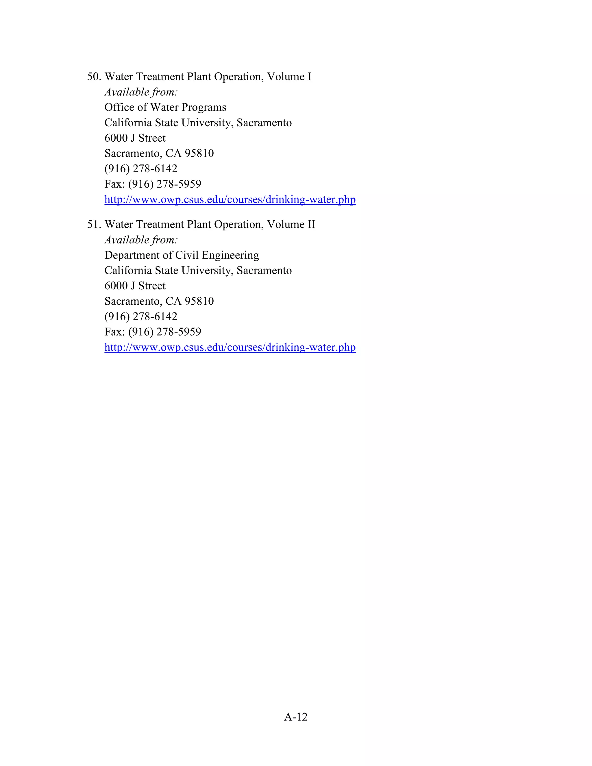 A-12
50. Water Treatment Plant Operation, Volume I
Available from:
Office of Water Programs
California State University, Sacramento
6000 J Street
Sacramento, CA 95810
(916) 278-6142
Fax: (916) 278-5959
http://www.owp.csus.edu/courses/drinking-water.php
51. Water Treatment Plant Operation, Volume II
Available from:
Department of Civil Engineering
California State University, Sacramento
6000 J Street
Sacramento, CA 95810
(916) 278-6142
Fax: (916) 278-5959
http://www.owp.csus.edu/courses/drinking-water.php
 