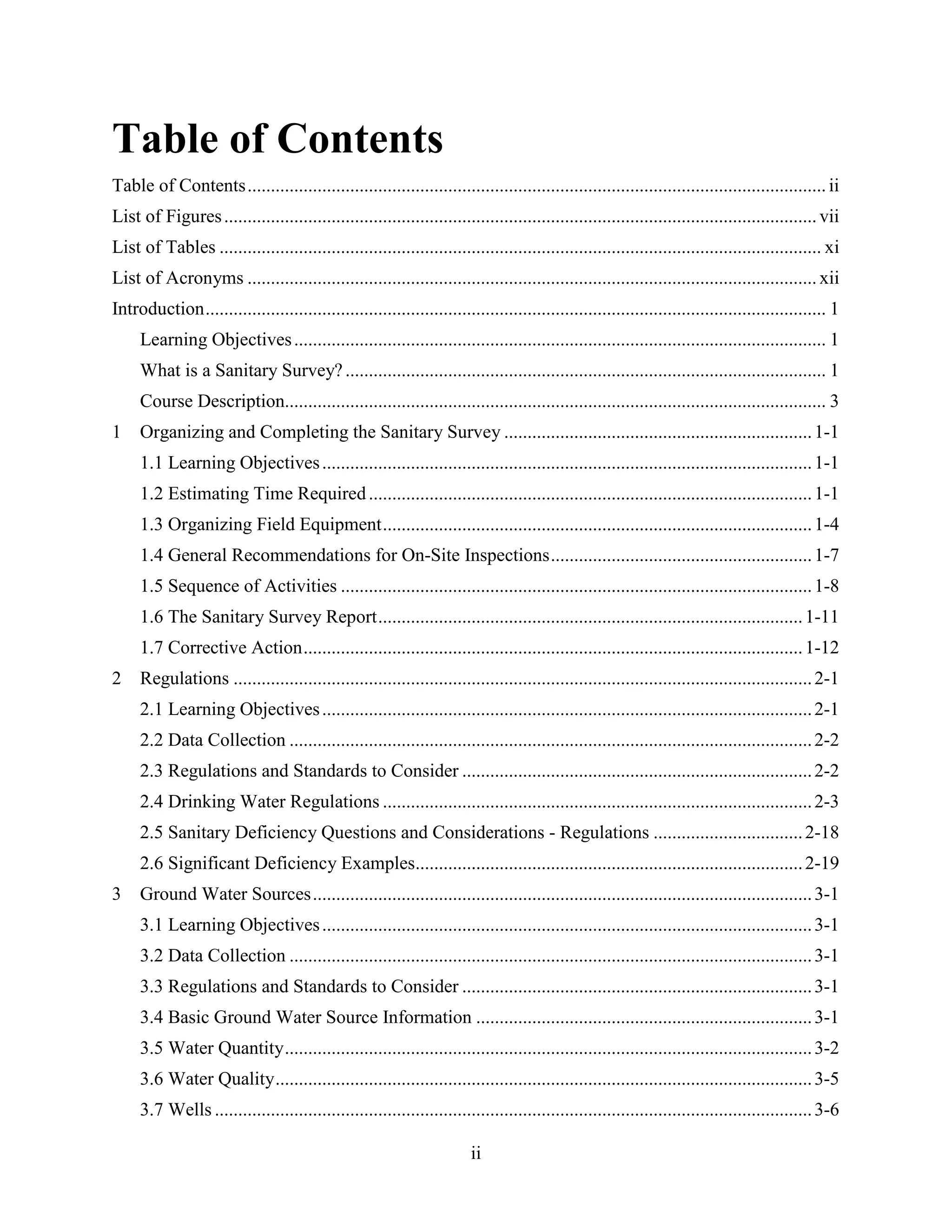 ii
Table of Contents
Table of Contents............................................................................................................................ ii
List of Figures...............................................................................................................................vii
List of Tables ................................................................................................................................. xi
List of Acronyms .......................................................................................................................... xii
Introduction..................................................................................................................................... 1
Learning Objectives.................................................................................................................. 1
What is a Sanitary Survey?....................................................................................................... 1
Course Description.................................................................................................................... 3
1 Organizing and Completing the Sanitary Survey ..................................................................1-1
1.1 Learning Objectives.........................................................................................................1-1
1.2 Estimating Time Required...............................................................................................1-1
1.3 Organizing Field Equipment............................................................................................1-4
1.4 General Recommendations for On-Site Inspections........................................................1-7
1.5 Sequence of Activities .....................................................................................................1-8
1.6 The Sanitary Survey Report...........................................................................................1-11
1.7 Corrective Action...........................................................................................................1-12
2 Regulations ............................................................................................................................2-1
2.1 Learning Objectives.........................................................................................................2-1
2.2 Data Collection ................................................................................................................2-2
2.3 Regulations and Standards to Consider ...........................................................................2-2
2.4 Drinking Water Regulations ............................................................................................2-3
2.5 Sanitary Deficiency Questions and Considerations - Regulations ................................2-18
2.6 Significant Deficiency Examples...................................................................................2-19
3 Ground Water Sources...........................................................................................................3-1
3.1 Learning Objectives.........................................................................................................3-1
3.2 Data Collection ................................................................................................................3-1
3.3 Regulations and Standards to Consider ...........................................................................3-1
3.4 Basic Ground Water Source Information ........................................................................3-1
3.5 Water Quantity.................................................................................................................3-2
3.6 Water Quality...................................................................................................................3-5
3.7 Wells ................................................................................................................................3-6
 