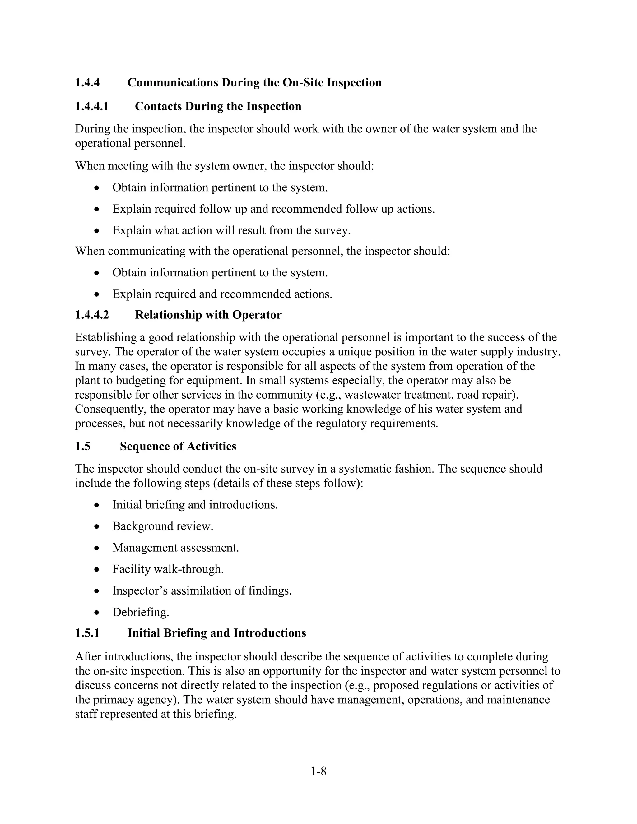 1-8
1.4.4 Communications During the On-Site Inspection
1.4.4.1 Contacts During the Inspection
During the inspection, the inspector should work with the owner of the water system and the
operational personnel.
When meeting with the system owner, the inspector should:
• Obtain information pertinent to the system.
• Explain required follow up and recommended follow up actions.
• Explain what action will result from the survey.
When communicating with the operational personnel, the inspector should:
• Obtain information pertinent to the system.
• Explain required and recommended actions.
1.4.4.2 Relationship with Operator
Establishing a good relationship with the operational personnel is important to the success of the
survey. The operator of the water system occupies a unique position in the water supply industry.
In many cases, the operator is responsible for all aspects of the system from operation of the
plant to budgeting for equipment. In small systems especially, the operator may also be
responsible for other services in the community (e.g., wastewater treatment, road repair).
Consequently, the operator may have a basic working knowledge of his water system and
processes, but not necessarily knowledge of the regulatory requirements.
1.5 Sequence of Activities
The inspector should conduct the on-site survey in a systematic fashion. The sequence should
include the following steps (details of these steps follow):
• Initial briefing and introductions.
• Background review.
• Management assessment.
• Facility walk-through.
• Inspector’s assimilation of findings.
• Debriefing.
1.5.1 Initial Briefing and Introductions
After introductions, the inspector should describe the sequence of activities to complete during
the on-site inspection. This is also an opportunity for the inspector and water system personnel to
discuss concerns not directly related to the inspection (e.g., proposed regulations or activities of
the primacy agency). The water system should have management, operations, and maintenance
staff represented at this briefing.
 