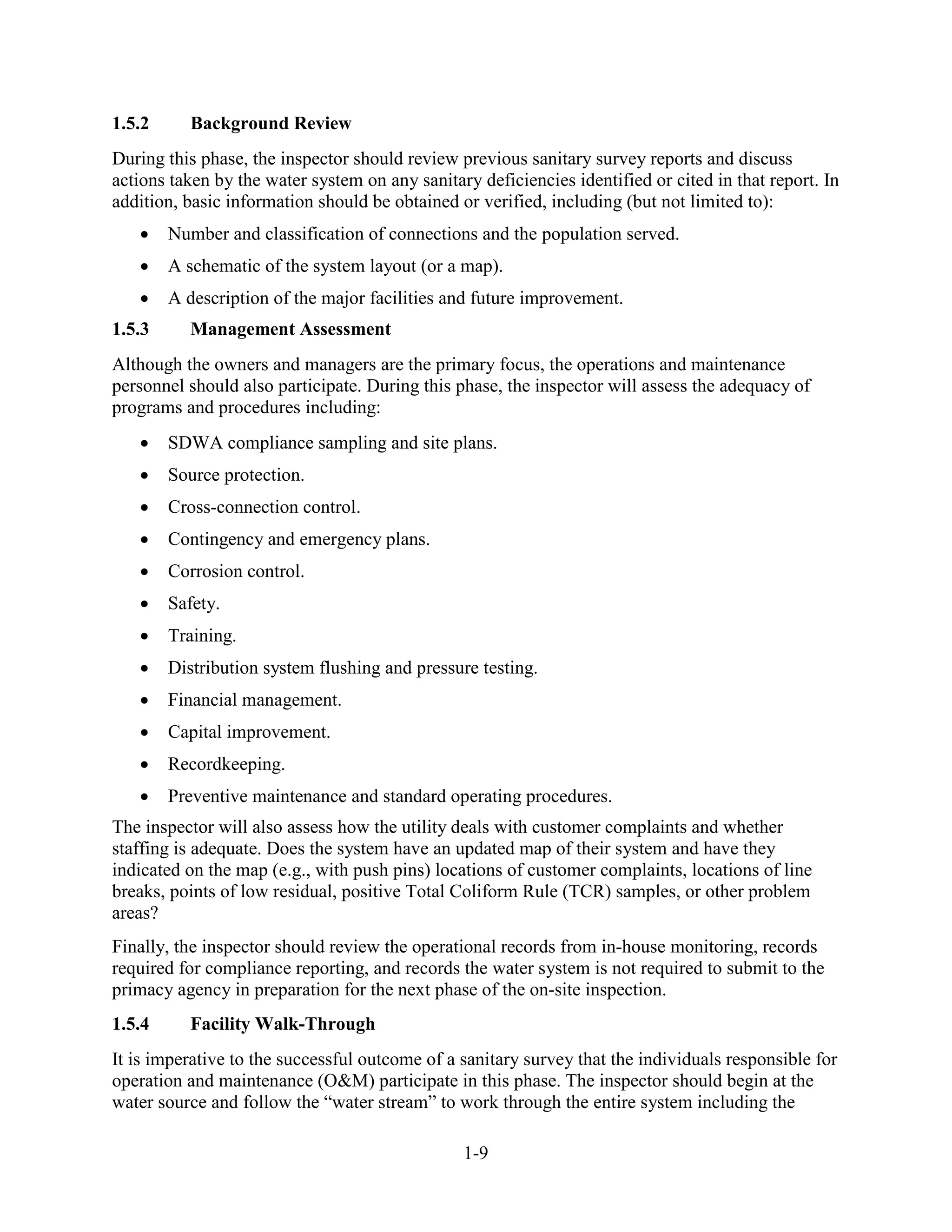 1-9
1.5.2 Background Review
During this phase, the inspector should review previous sanitary survey reports and discuss
actions taken by the water system on any sanitary deficiencies identified or cited in that report. In
addition, basic information should be obtained or verified, including (but not limited to):
• Number and classification of connections and the population served.
• A schematic of the system layout (or a map).
• A description of the major facilities and future improvement.
1.5.3 Management Assessment
Although the owners and managers are the primary focus, the operations and maintenance
personnel should also participate. During this phase, the inspector will assess the adequacy of
programs and procedures including:
• SDWA compliance sampling and site plans.
• Source protection.
• Cross-connection control.
• Contingency and emergency plans.
• Corrosion control.
• Safety.
• Training.
• Distribution system flushing and pressure testing.
• Financial management.
• Capital improvement.
• Recordkeeping.
• Preventive maintenance and standard operating procedures.
The inspector will also assess how the utility deals with customer complaints and whether
staffing is adequate. Does the system have an updated map of their system and have they
indicated on the map (e.g., with push pins) locations of customer complaints, locations of line
breaks, points of low residual, positive Total Coliform Rule (TCR) samples, or other problem
areas?
Finally, the inspector should review the operational records from in-house monitoring, records
required for compliance reporting, and records the water system is not required to submit to the
primacy agency in preparation for the next phase of the on-site inspection.
1.5.4 Facility Walk-Through
It is imperative to the successful outcome of a sanitary survey that the individuals responsible for
operation and maintenance (O&M) participate in this phase. The inspector should begin at the
water source and follow the “water stream” to work through the entire system including the
 