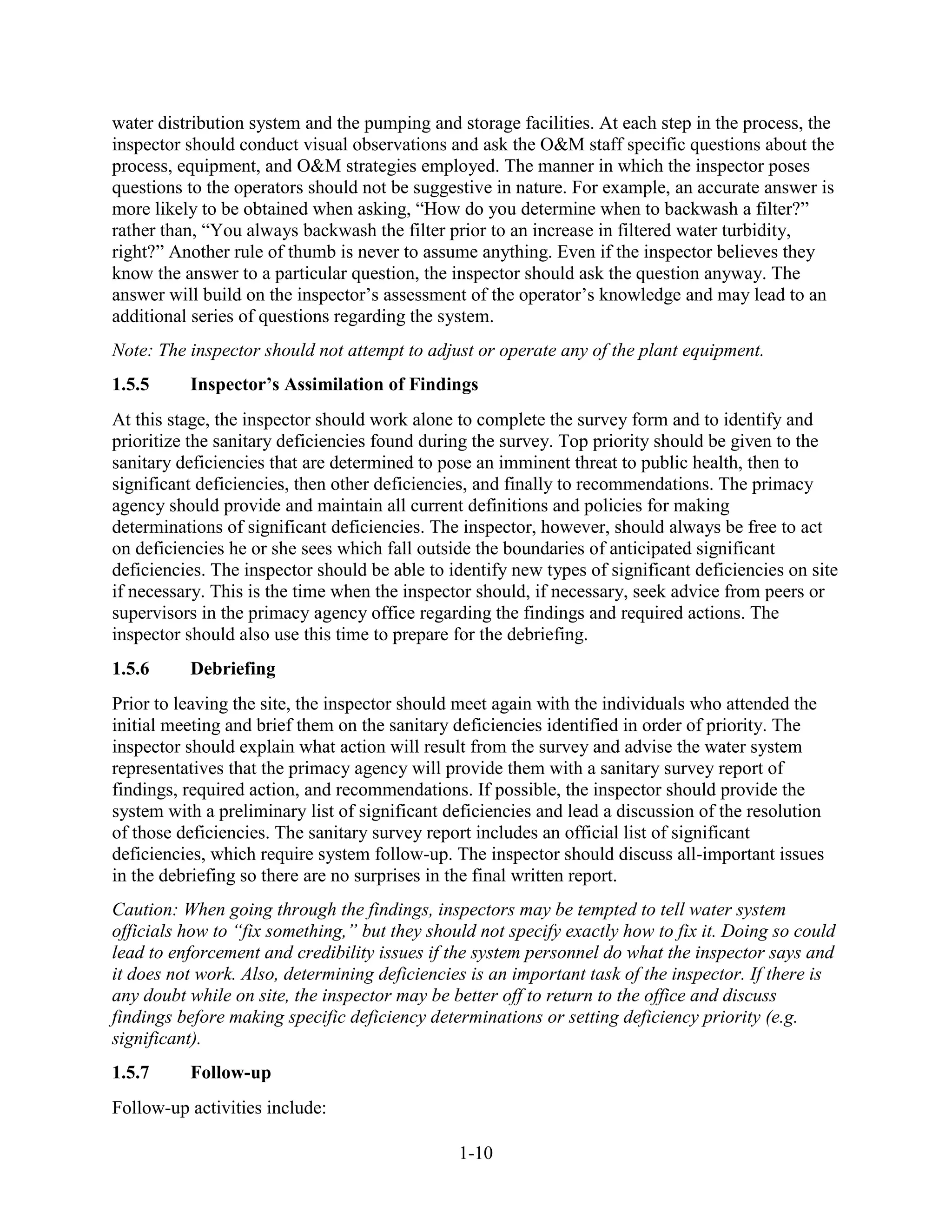 1-10
water distribution system and the pumping and storage facilities. At each step in the process, the
inspector should conduct visual observations and ask the O&M staff specific questions about the
process, equipment, and O&M strategies employed. The manner in which the inspector poses
questions to the operators should not be suggestive in nature. For example, an accurate answer is
more likely to be obtained when asking, “How do you determine when to backwash a filter?”
rather than, “You always backwash the filter prior to an increase in filtered water turbidity,
right?” Another rule of thumb is never to assume anything. Even if the inspector believes they
know the answer to a particular question, the inspector should ask the question anyway. The
answer will build on the inspector’s assessment of the operator’s knowledge and may lead to an
additional series of questions regarding the system.
Note: The inspector should not attempt to adjust or operate any of the plant equipment.
1.5.5 Inspector’s Assimilation of Findings
At this stage, the inspector should work alone to complete the survey form and to identify and
prioritize the sanitary deficiencies found during the survey. Top priority should be given to the
sanitary deficiencies that are determined to pose an imminent threat to public health, then to
significant deficiencies, then other deficiencies, and finally to recommendations. The primacy
agency should provide and maintain all current definitions and policies for making
determinations of significant deficiencies. The inspector, however, should always be free to act
on deficiencies he or she sees which fall outside the boundaries of anticipated significant
deficiencies. The inspector should be able to identify new types of significant deficiencies on site
if necessary. This is the time when the inspector should, if necessary, seek advice from peers or
supervisors in the primacy agency office regarding the findings and required actions. The
inspector should also use this time to prepare for the debriefing.
1.5.6 Debriefing
Prior to leaving the site, the inspector should meet again with the individuals who attended the
initial meeting and brief them on the sanitary deficiencies identified in order of priority. The
inspector should explain what action will result from the survey and advise the water system
representatives that the primacy agency will provide them with a sanitary survey report of
findings, required action, and recommendations. If possible, the inspector should provide the
system with a preliminary list of significant deficiencies and lead a discussion of the resolution
of those deficiencies. The sanitary survey report includes an official list of significant
deficiencies, which require system follow-up. The inspector should discuss all-important issues
in the debriefing so there are no surprises in the final written report.
Caution: When going through the findings, inspectors may be tempted to tell water system
officials how to “fix something,” but they should not specify exactly how to fix it. Doing so could
lead to enforcement and credibility issues if the system personnel do what the inspector says and
it does not work. Also, determining deficiencies is an important task of the inspector. If there is
any doubt while on site, the inspector may be better off to return to the office and discuss
findings before making specific deficiency determinations or setting deficiency priority (e.g.
significant).
1.5.7 Follow-up
Follow-up activities include:
 