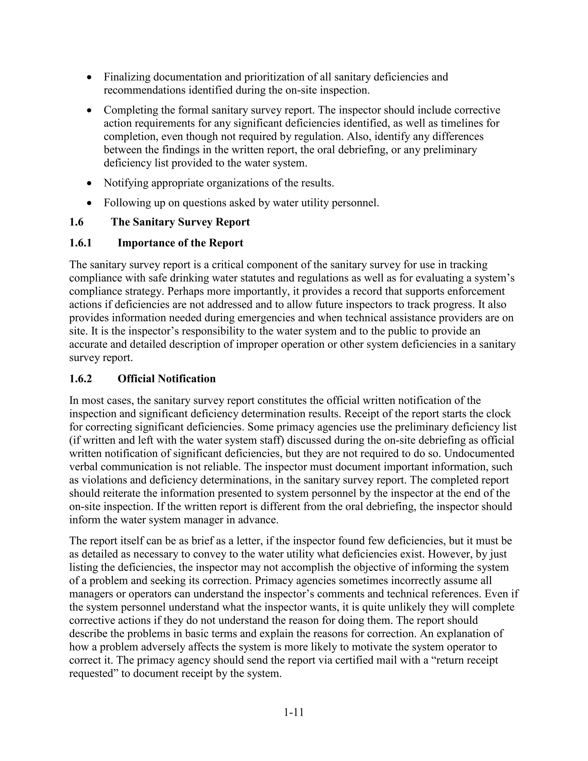 1-11
• Finalizing documentation and prioritization of all sanitary deficiencies and
recommendations identified during the on-site inspection.
• Completing the formal sanitary survey report. The inspector should include corrective
action requirements for any significant deficiencies identified, as well as timelines for
completion, even though not required by regulation. Also, identify any differences
between the findings in the written report, the oral debriefing, or any preliminary
deficiency list provided to the water system.
• Notifying appropriate organizations of the results.
• Following up on questions asked by water utility personnel.
1.6 The Sanitary Survey Report
1.6.1 Importance of the Report
The sanitary survey report is a critical component of the sanitary survey for use in tracking
compliance with safe drinking water statutes and regulations as well as for evaluating a system’s
compliance strategy. Perhaps more importantly, it provides a record that supports enforcement
actions if deficiencies are not addressed and to allow future inspectors to track progress. It also
provides information needed during emergencies and when technical assistance providers are on
site. It is the inspector’s responsibility to the water system and to the public to provide an
accurate and detailed description of improper operation or other system deficiencies in a sanitary
survey report.
1.6.2 Official Notification
In most cases, the sanitary survey report constitutes the official written notification of the
inspection and significant deficiency determination results. Receipt of the report starts the clock
for correcting significant deficiencies. Some primacy agencies use the preliminary deficiency list
(if written and left with the water system staff) discussed during the on-site debriefing as official
written notification of significant deficiencies, but they are not required to do so. Undocumented
verbal communication is not reliable. The inspector must document important information, such
as violations and deficiency determinations, in the sanitary survey report. The completed report
should reiterate the information presented to system personnel by the inspector at the end of the
on-site inspection. If the written report is different from the oral debriefing, the inspector should
inform the water system manager in advance.
The report itself can be as brief as a letter, if the inspector found few deficiencies, but it must be
as detailed as necessary to convey to the water utility what deficiencies exist. However, by just
listing the deficiencies, the inspector may not accomplish the objective of informing the system
of a problem and seeking its correction. Primacy agencies sometimes incorrectly assume all
managers or operators can understand the inspector’s comments and technical references. Even if
the system personnel understand what the inspector wants, it is quite unlikely they will complete
corrective actions if they do not understand the reason for doing them. The report should
describe the problems in basic terms and explain the reasons for correction. An explanation of
how a problem adversely affects the system is more likely to motivate the system operator to
correct it. The primacy agency should send the report via certified mail with a “return receipt
requested” to document receipt by the system.
 