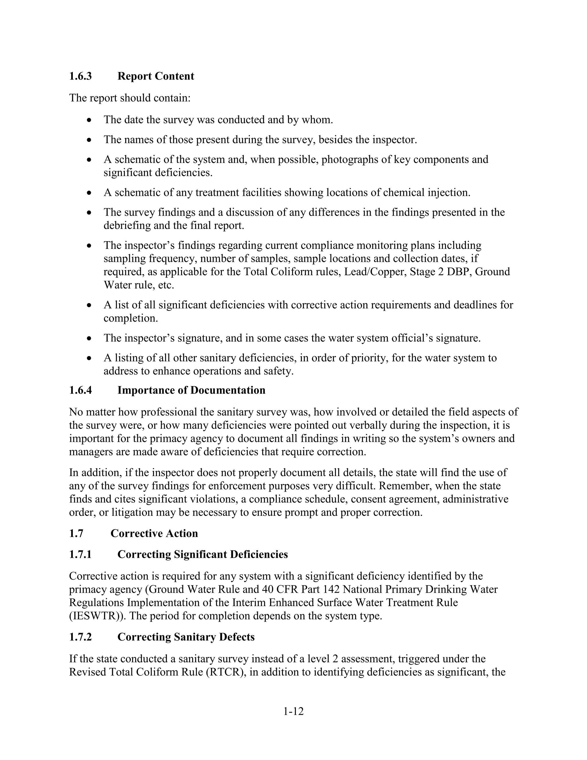 1-12
1.6.3 Report Content
The report should contain:
• The date the survey was conducted and by whom.
• The names of those present during the survey, besides the inspector.
• A schematic of the system and, when possible, photographs of key components and
significant deficiencies.
• A schematic of any treatment facilities showing locations of chemical injection.
• The survey findings and a discussion of any differences in the findings presented in the
debriefing and the final report.
• The inspector’s findings regarding current compliance monitoring plans including
sampling frequency, number of samples, sample locations and collection dates, if
required, as applicable for the Total Coliform rules, Lead/Copper, Stage 2 DBP, Ground
Water rule, etc.
• A list of all significant deficiencies with corrective action requirements and deadlines for
completion.
• The inspector’s signature, and in some cases the water system official’s signature.
• A listing of all other sanitary deficiencies, in order of priority, for the water system to
address to enhance operations and safety.
1.6.4 Importance of Documentation
No matter how professional the sanitary survey was, how involved or detailed the field aspects of
the survey were, or how many deficiencies were pointed out verbally during the inspection, it is
important for the primacy agency to document all findings in writing so the system’s owners and
managers are made aware of deficiencies that require correction.
In addition, if the inspector does not properly document all details, the state will find the use of
any of the survey findings for enforcement purposes very difficult. Remember, when the state
finds and cites significant violations, a compliance schedule, consent agreement, administrative
order, or litigation may be necessary to ensure prompt and proper correction.
1.7 Corrective Action
1.7.1 Correcting Significant Deficiencies
Corrective action is required for any system with a significant deficiency identified by the
primacy agency (Ground Water Rule and 40 CFR Part 142 National Primary Drinking Water
Regulations Implementation of the Interim Enhanced Surface Water Treatment Rule
(IESWTR)). The period for completion depends on the system type.
1.7.2 Correcting Sanitary Defects
If the state conducted a sanitary survey instead of a level 2 assessment, triggered under the
Revised Total Coliform Rule (RTCR), in addition to identifying deficiencies as significant, the
 