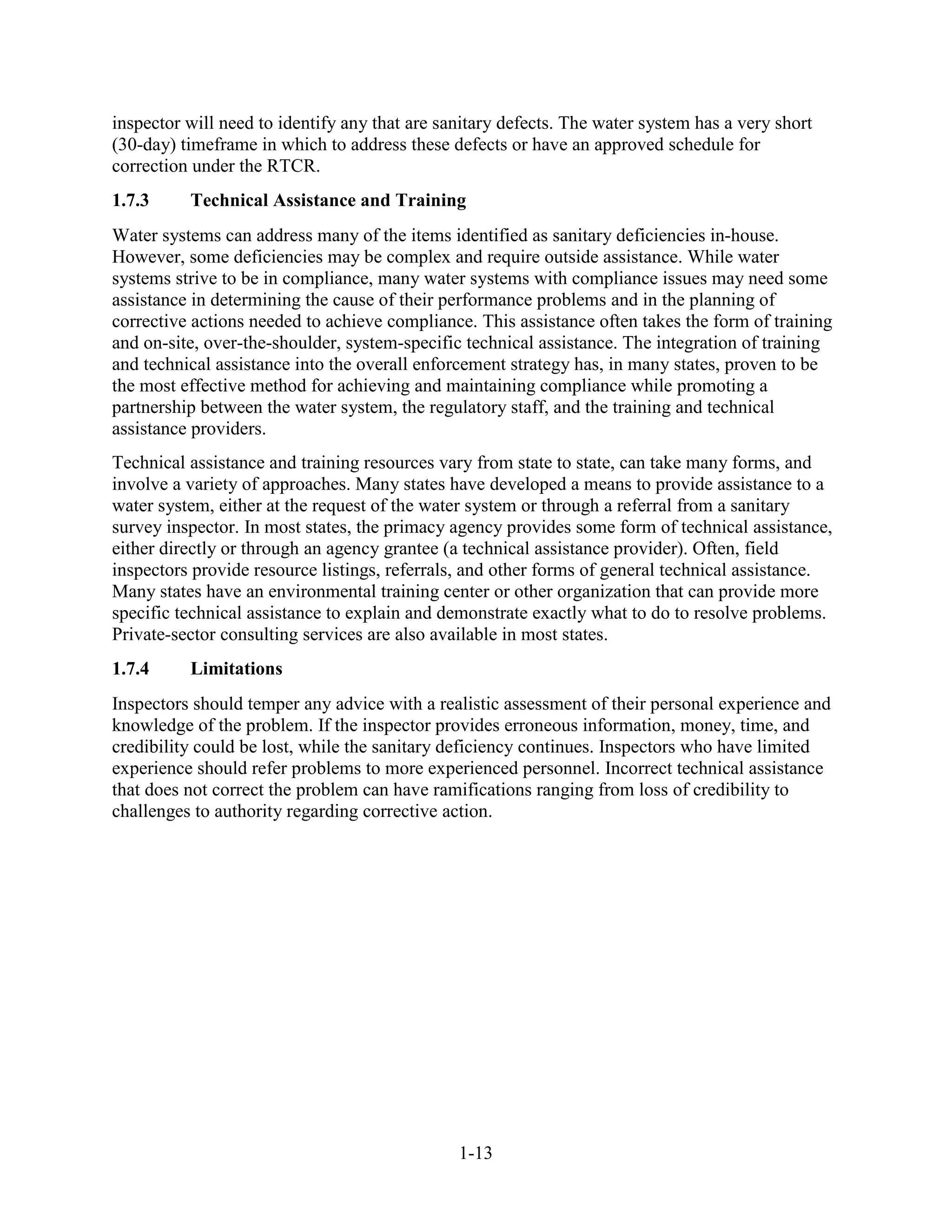 1-13
inspector will need to identify any that are sanitary defects. The water system has a very short
(30-day) timeframe in which to address these defects or have an approved schedule for
correction under the RTCR.
1.7.3 Technical Assistance and Training
Water systems can address many of the items identified as sanitary deficiencies in-house.
However, some deficiencies may be complex and require outside assistance. While water
systems strive to be in compliance, many water systems with compliance issues may need some
assistance in determining the cause of their performance problems and in the planning of
corrective actions needed to achieve compliance. This assistance often takes the form of training
and on-site, over-the-shoulder, system-specific technical assistance. The integration of training
and technical assistance into the overall enforcement strategy has, in many states, proven to be
the most effective method for achieving and maintaining compliance while promoting a
partnership between the water system, the regulatory staff, and the training and technical
assistance providers.
Technical assistance and training resources vary from state to state, can take many forms, and
involve a variety of approaches. Many states have developed a means to provide assistance to a
water system, either at the request of the water system or through a referral from a sanitary
survey inspector. In most states, the primacy agency provides some form of technical assistance,
either directly or through an agency grantee (a technical assistance provider). Often, field
inspectors provide resource listings, referrals, and other forms of general technical assistance.
Many states have an environmental training center or other organization that can provide more
specific technical assistance to explain and demonstrate exactly what to do to resolve problems.
Private-sector consulting services are also available in most states.
1.7.4 Limitations
Inspectors should temper any advice with a realistic assessment of their personal experience and
knowledge of the problem. If the inspector provides erroneous information, money, time, and
credibility could be lost, while the sanitary deficiency continues. Inspectors who have limited
experience should refer problems to more experienced personnel. Incorrect technical assistance
that does not correct the problem can have ramifications ranging from loss of credibility to
challenges to authority regarding corrective action.
 