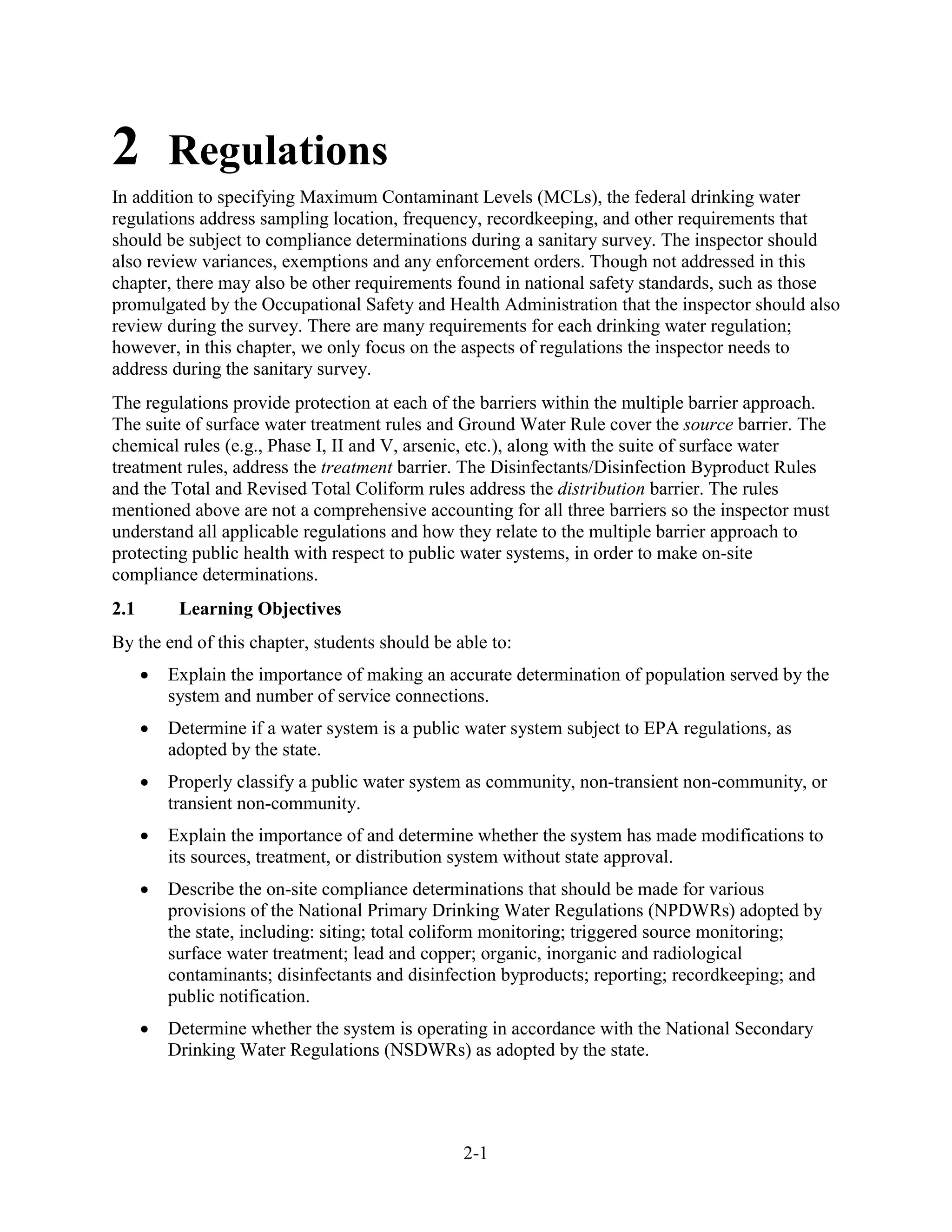 2-1
2 Regulations
In addition to specifying Maximum Contaminant Levels (MCLs), the federal drinking water
regulations address sampling location, frequency, recordkeeping, and other requirements that
should be subject to compliance determinations during a sanitary survey. The inspector should
also review variances, exemptions and any enforcement orders. Though not addressed in this
chapter, there may also be other requirements found in national safety standards, such as those
promulgated by the Occupational Safety and Health Administration that the inspector should also
review during the survey. There are many requirements for each drinking water regulation;
however, in this chapter, we only focus on the aspects of regulations the inspector needs to
address during the sanitary survey.
The regulations provide protection at each of the barriers within the multiple barrier approach.
The suite of surface water treatment rules and Ground Water Rule cover the source barrier. The
chemical rules (e.g., Phase I, II and V, arsenic, etc.), along with the suite of surface water
treatment rules, address the treatment barrier. The Disinfectants/Disinfection Byproduct Rules
and the Total and Revised Total Coliform rules address the distribution barrier. The rules
mentioned above are not a comprehensive accounting for all three barriers so the inspector must
understand all applicable regulations and how they relate to the multiple barrier approach to
protecting public health with respect to public water systems, in order to make on-site
compliance determinations.
2.1 Learning Objectives
By the end of this chapter, students should be able to:
• Explain the importance of making an accurate determination of population served by the
system and number of service connections.
• Determine if a water system is a public water system subject to EPA regulations, as
adopted by the state.
• Properly classify a public water system as community, non-transient non-community, or
transient non­community.
• Explain the importance of and determine whether the system has made modifications to
its sources, treatment, or distribution system without state approval.
• Describe the on-site compliance determinations that should be made for various
provisions of the National Primary Drinking Water Regulations (NPDWRs) adopted by
the state, including: siting; total coliform monitoring; triggered source monitoring;
surface water treatment; lead and copper; organic, inorganic and radiological
contaminants; disinfectants and disinfection byproducts; reporting; recordkeeping; and
public notification.
• Determine whether the system is operating in accordance with the National Secondary
Drinking Water Regulations (NSDWRs) as adopted by the state.
 