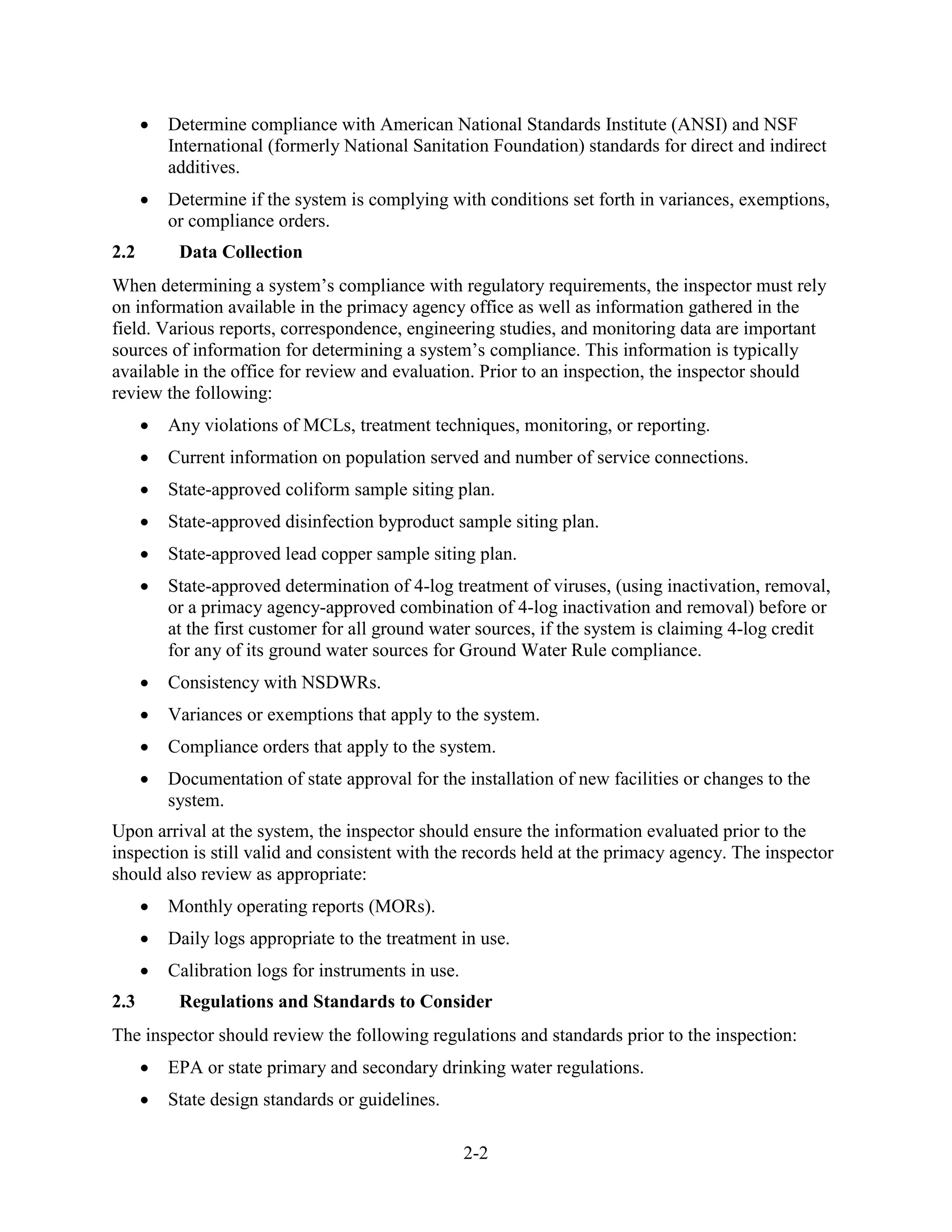 2-2
• Determine compliance with American National Standards Institute (ANSI) and NSF
International (formerly National Sanitation Foundation) standards for direct and indirect
additives.
• Determine if the system is complying with conditions set forth in variances, exemptions,
or compliance orders.
2.2 Data Collection
When determining a system’s compliance with regulatory requirements, the inspector must rely
on information available in the primacy agency office as well as information gathered in the
field. Various reports, correspondence, engineering studies, and monitoring data are important
sources of information for determining a system’s compliance. This information is typically
available in the office for review and evaluation. Prior to an inspection, the inspector should
review the following:
• Any violations of MCLs, treatment techniques, monitoring, or reporting.
• Current information on population served and number of service connections.
• State-approved coliform sample siting plan.
• State-approved disinfection byproduct sample siting plan.
• State-approved lead copper sample siting plan.
• State-approved determination of 4-log treatment of viruses, (using inactivation, removal,
or a primacy agency-approved combination of 4-log inactivation and removal) before or
at the first customer for all ground water sources, if the system is claiming 4-log credit
for any of its ground water sources for Ground Water Rule compliance.
• Consistency with NSDWRs.
• Variances or exemptions that apply to the system.
• Compliance orders that apply to the system.
• Documentation of state approval for the installation of new facilities or changes to the
system.
Upon arrival at the system, the inspector should ensure the information evaluated prior to the
inspection is still valid and consistent with the records held at the primacy agency. The inspector
should also review as appropriate:
• Monthly operating reports (MORs).
• Daily logs appropriate to the treatment in use.
• Calibration logs for instruments in use.
2.3 Regulations and Standards to Consider
The inspector should review the following regulations and standards prior to the inspection:
• EPA or state primary and secondary drinking water regulations.
• State design standards or guidelines.
 