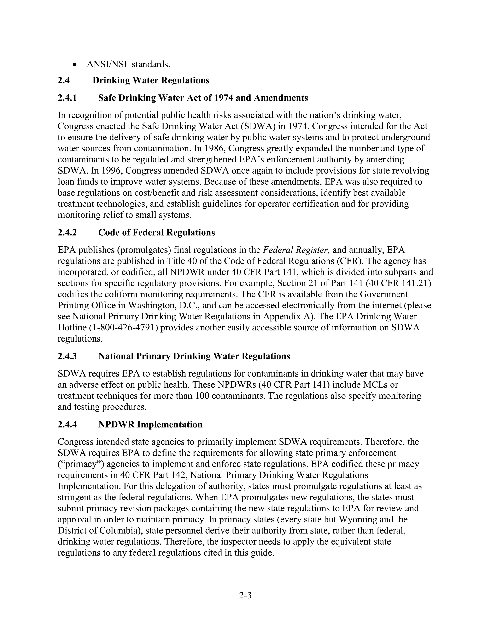2-3
• ANSI/NSF standards.
2.4 Drinking Water Regulations
2.4.1 Safe Drinking Water Act of 1974 and Amendments
In recognition of potential public health risks associated with the nation’s drinking water,
Congress enacted the Safe Drinking Water Act (SDWA) in 1974. Congress intended for the Act
to ensure the delivery of safe drinking water by public water systems and to protect underground
water sources from contamination. In 1986, Congress greatly expanded the number and type of
contaminants to be regulated and strengthened EPA’s enforcement authority by amending
SDWA. In 1996, Congress amended SDWA once again to include provisions for state revolving
loan funds to improve water systems. Because of these amendments, EPA was also required to
base regulations on cost/benefit and risk assessment considerations, identify best available
treatment technologies, and establish guidelines for operator certification and for providing
monitoring relief to small systems.
2.4.2 Code of Federal Regulations
EPA publishes (promulgates) final regulations in the Federal Register, and annually, EPA
regulations are published in Title 40 of the Code of Federal Regulations (CFR). The agency has
incorporated, or codified, all NPDWR under 40 CFR Part 141, which is divided into subparts and
sections for specific regulatory provisions. For example, Section 21 of Part 141 (40 CFR 141.21)
codifies the coliform monitoring requirements. The CFR is available from the Government
Printing Office in Washington, D.C., and can be accessed electronically from the internet (please
see National Primary Drinking Water Regulations in Appendix A). The EPA Drinking Water
Hotline (1­800-426-4791) provides another easily accessible source of information on SDWA
regulations.
2.4.3 National Primary Drinking Water Regulations
SDWA requires EPA to establish regulations for contaminants in drinking water that may have
an adverse effect on public health. These NPDWRs (40 CFR Part 141) include MCLs or
treatment techniques for more than 100 contaminants. The regulations also specify monitoring
and testing procedures.
2.4.4 NPDWR Implementation
Congress intended state agencies to primarily implement SDWA requirements. Therefore, the
SDWA requires EPA to define the requirements for allowing state primary enforcement
(“primacy”) agencies to implement and enforce state regulations. EPA codified these primacy
requirements in 40 CFR Part 142, National Primary Drinking Water Regulations
Implementation. For this delegation of authority, states must promulgate regulations at least as
stringent as the federal regulations. When EPA promulgates new regulations, the states must
submit primacy revision packages containing the new state regulations to EPA for review and
approval in order to maintain primacy. In primacy states (every state but Wyoming and the
District of Columbia), state personnel derive their authority from state, rather than federal,
drinking water regulations. Therefore, the inspector needs to apply the equivalent state
regulations to any federal regulations cited in this guide.
 
