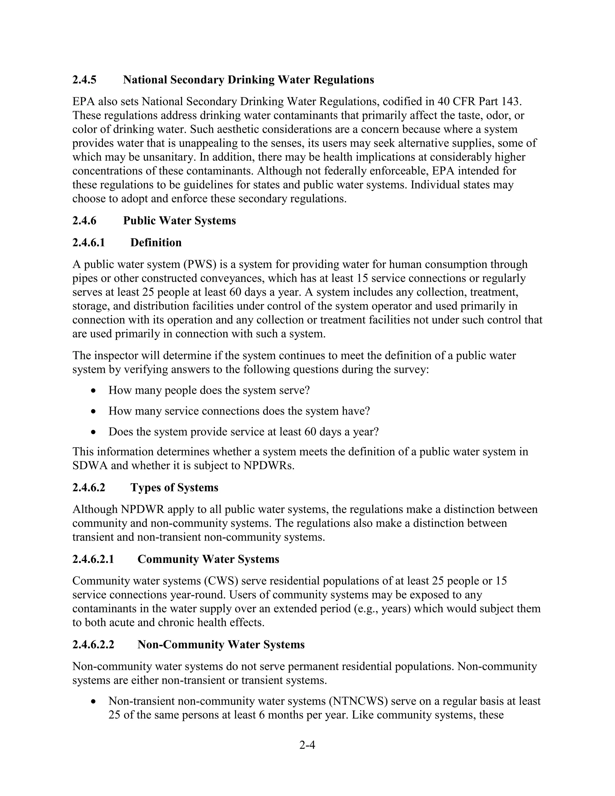 2-4
2.4.5 National Secondary Drinking Water Regulations
EPA also sets National Secondary Drinking Water Regulations, codified in 40 CFR Part 143.
These regulations address drinking water contaminants that primarily affect the taste, odor, or
color of drinking water. Such aesthetic considerations are a concern because where a system
provides water that is unappealing to the senses, its users may seek alternative supplies, some of
which may be unsanitary. In addition, there may be health implications at considerably higher
concentrations of these contaminants. Although not federally enforceable, EPA intended for
these regulations to be guidelines for states and public water systems. Individual states may
choose to adopt and enforce these secondary regulations.
2.4.6 Public Water Systems
2.4.6.1 Definition
A public water system (PWS) is a system for providing water for human consumption through
pipes or other constructed conveyances, which has at least 15 service connections or regularly
serves at least 25 people at least 60 days a year. A system includes any collection, treatment,
storage, and distribution facilities under control of the system operator and used primarily in
connection with its operation and any collection or treatment facilities not under such control that
are used primarily in connection with such a system.
The inspector will determine if the system continues to meet the definition of a public water
system by verifying answers to the following questions during the survey:
• How many people does the system serve?
• How many service connections does the system have?
• Does the system provide service at least 60 days a year?
This information determines whether a system meets the definition of a public water system in
SDWA and whether it is subject to NPDWRs.
2.4.6.2 Types of Systems
Although NPDWR apply to all public water systems, the regulations make a distinction between
community and non-community systems. The regulations also make a distinction between
transient and non-transient non-community systems.
2.4.6.2.1 Community Water Systems
Community water systems (CWS) serve residential populations of at least 25 people or 15
service connections year-round. Users of community systems may be exposed to any
contaminants in the water supply over an extended period (e.g., years) which would subject them
to both acute and chronic health effects.
2.4.6.2.2 Non-Community Water Systems
Non-community water systems do not serve permanent residential populations. Non-community
systems are either non-transient or transient systems.
• Non-transient non-community water systems (NTNCWS) serve on a regular basis at least
25 of the same persons at least 6 months per year. Like community systems, these
 