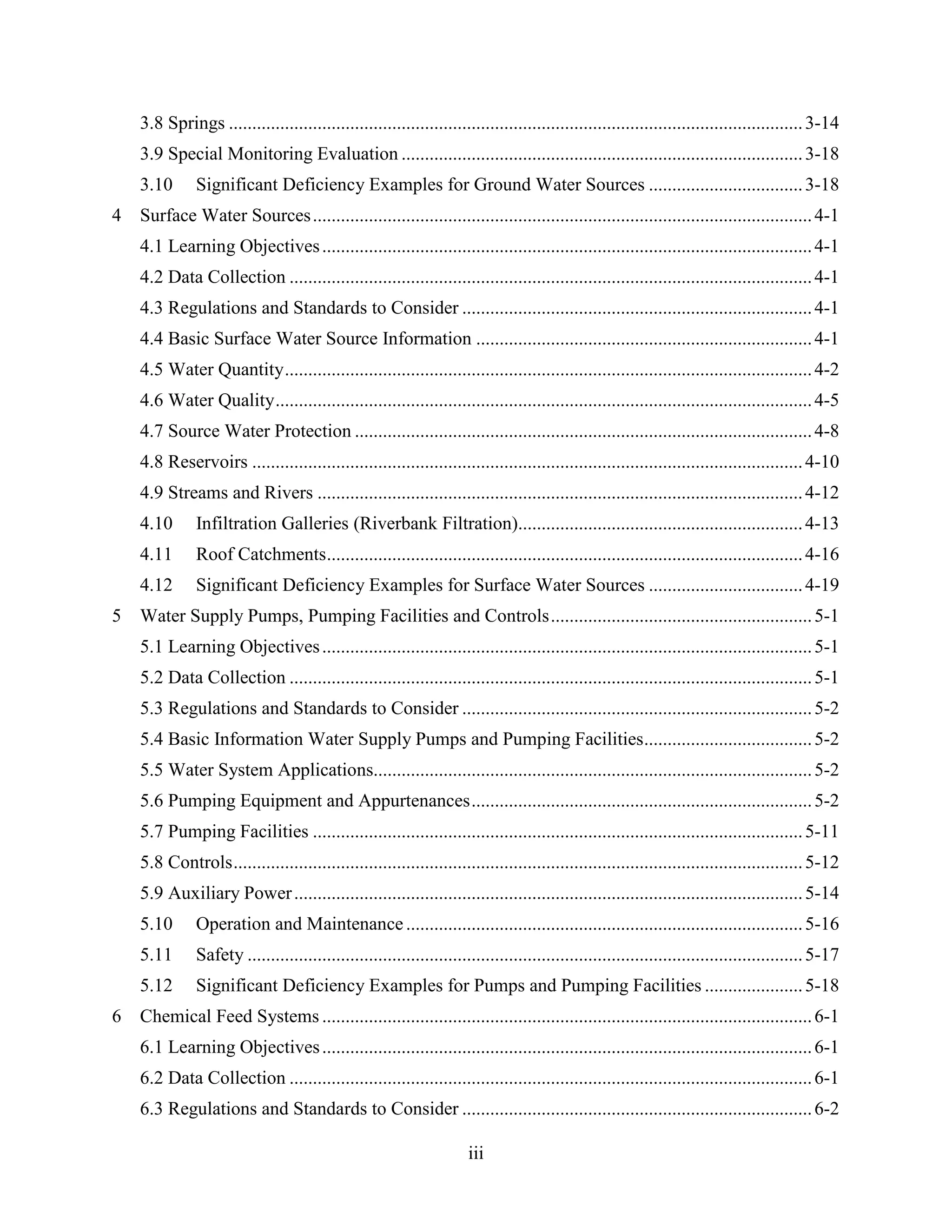 iii
3.8 Springs ...........................................................................................................................3-14
3.9 Special Monitoring Evaluation ......................................................................................3-18
3.10 Significant Deficiency Examples for Ground Water Sources .................................3-18
4 Surface Water Sources...........................................................................................................4-1
4.1 Learning Objectives.........................................................................................................4-1
4.2 Data Collection ................................................................................................................4-1
4.3 Regulations and Standards to Consider ...........................................................................4-1
4.4 Basic Surface Water Source Information ........................................................................4-1
4.5 Water Quantity.................................................................................................................4-2
4.6 Water Quality...................................................................................................................4-5
4.7 Source Water Protection ..................................................................................................4-8
4.8 Reservoirs ......................................................................................................................4-10
4.9 Streams and Rivers ........................................................................................................4-12
4.10 Infiltration Galleries (Riverbank Filtration).............................................................4-13
4.11 Roof Catchments......................................................................................................4-16
4.12 Significant Deficiency Examples for Surface Water Sources .................................4-19
5 Water Supply Pumps, Pumping Facilities and Controls........................................................5-1
5.1 Learning Objectives.........................................................................................................5-1
5.2 Data Collection ................................................................................................................5-1
5.3 Regulations and Standards to Consider ...........................................................................5-2
5.4 Basic Information Water Supply Pumps and Pumping Facilities....................................5-2
5.5 Water System Applications..............................................................................................5-2
5.6 Pumping Equipment and Appurtenances.........................................................................5-2
5.7 Pumping Facilities .........................................................................................................5-11
5.8 Controls..........................................................................................................................5-12
5.9 Auxiliary Power.............................................................................................................5-14
5.10 Operation and Maintenance.....................................................................................5-16
5.11 Safety .......................................................................................................................5-17
5.12 Significant Deficiency Examples for Pumps and Pumping Facilities .....................5-18
6 Chemical Feed Systems .........................................................................................................6-1
6.1 Learning Objectives.........................................................................................................6-1
6.2 Data Collection ................................................................................................................6-1
6.3 Regulations and Standards to Consider ...........................................................................6-2
 