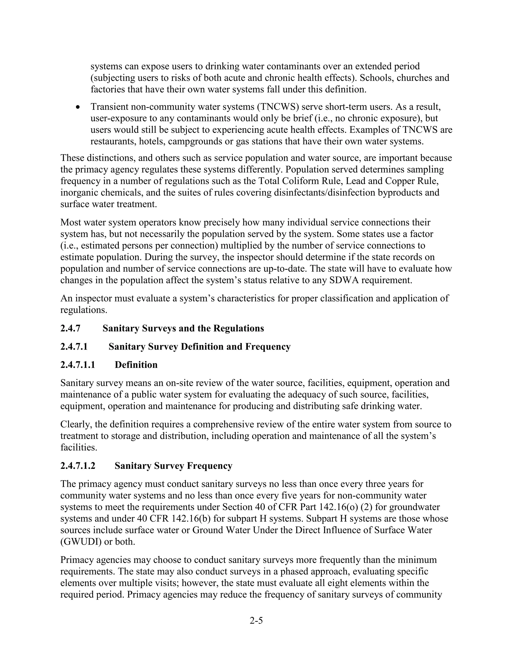2-5
systems can expose users to drinking water contaminants over an extended period
(subjecting users to risks of both acute and chronic health effects). Schools, churches and
factories that have their own water systems fall under this definition.
• Transient non-community water systems (TNCWS) serve short-term users. As a result,
user-exposure to any contaminants would only be brief (i.e., no chronic exposure), but
users would still be subject to experiencing acute health effects. Examples of TNCWS are
restaurants, hotels, campgrounds or gas stations that have their own water systems.
These distinctions, and others such as service population and water source, are important because
the primacy agency regulates these systems differently. Population served determines sampling
frequency in a number of regulations such as the Total Coliform Rule, Lead and Copper Rule,
inorganic chemicals, and the suites of rules covering disinfectants/disinfection byproducts and
surface water treatment.
Most water system operators know precisely how many individual service connections their
system has, but not necessarily the population served by the system. Some states use a factor
(i.e., estimated persons per connection) multiplied by the number of service connections to
estimate population. During the survey, the inspector should determine if the state records on
population and number of service connections are up-to-date. The state will have to evaluate how
changes in the population affect the system’s status relative to any SDWA requirement.
An inspector must evaluate a system’s characteristics for proper classification and application of
regulations.
2.4.7 Sanitary Surveys and the Regulations
2.4.7.1 Sanitary Survey Definition and Frequency
2.4.7.1.1 Definition
Sanitary survey means an on-site review of the water source, facilities, equipment, operation and
maintenance of a public water system for evaluating the adequacy of such source, facilities,
equipment, operation and maintenance for producing and distributing safe drinking water.
Clearly, the definition requires a comprehensive review of the entire water system from source to
treatment to storage and distribution, including operation and maintenance of all the system’s
facilities.
2.4.7.1.2 Sanitary Survey Frequency
The primacy agency must conduct sanitary surveys no less than once every three years for
community water systems and no less than once every five years for non-community water
systems to meet the requirements under Section 40 of CFR Part 142.16(o) (2) for groundwater
systems and under 40 CFR 142.16(b) for subpart H systems. Subpart H systems are those whose
sources include surface water or Ground Water Under the Direct Influence of Surface Water
(GWUDI) or both.
Primacy agencies may choose to conduct sanitary surveys more frequently than the minimum
requirements. The state may also conduct surveys in a phased approach, evaluating specific
elements over multiple visits; however, the state must evaluate all eight elements within the
required period. Primacy agencies may reduce the frequency of sanitary surveys of community
 