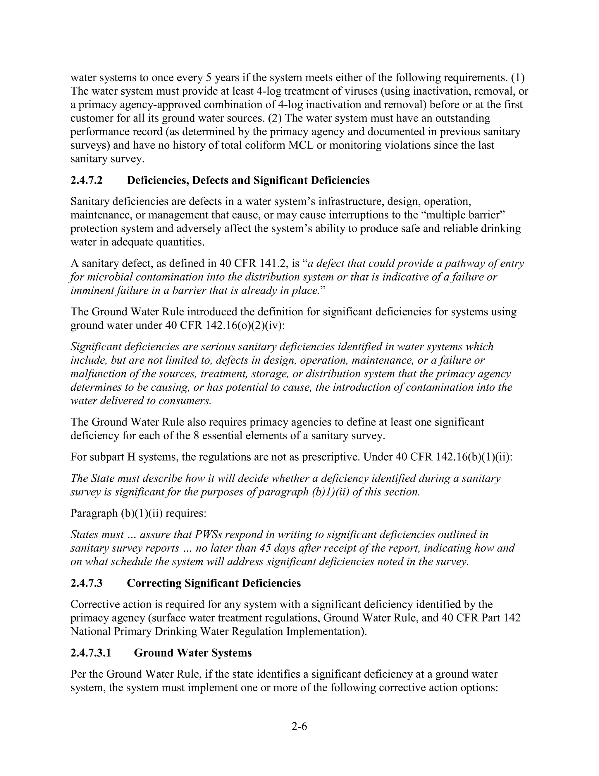 2-6
water systems to once every 5 years if the system meets either of the following requirements. (1)
The water system must provide at least 4-log treatment of viruses (using inactivation, removal, or
a primacy agency-approved combination of 4-log inactivation and removal) before or at the first
customer for all its ground water sources. (2) The water system must have an outstanding
performance record (as determined by the primacy agency and documented in previous sanitary
surveys) and have no history of total coliform MCL or monitoring violations since the last
sanitary survey.
2.4.7.2 Deficiencies, Defects and Significant Deficiencies
Sanitary deficiencies are defects in a water system’s infrastructure, design, operation,
maintenance, or management that cause, or may cause interruptions to the “multiple barrier”
protection system and adversely affect the system’s ability to produce safe and reliable drinking
water in adequate quantities.
A sanitary defect, as defined in 40 CFR 141.2, is “a defect that could provide a pathway of entry
for microbial contamination into the distribution system or that is indicative of a failure or
imminent failure in a barrier that is already in place.”
The Ground Water Rule introduced the definition for significant deficiencies for systems using
ground water under 40 CFR 142.16(o)(2)(iv):
Significant deficiencies are serious sanitary deficiencies identified in water systems which
include, but are not limited to, defects in design, operation, maintenance, or a failure or
malfunction of the sources, treatment, storage, or distribution system that the primacy agency
determines to be causing, or has potential to cause, the introduction of contamination into the
water delivered to consumers.
The Ground Water Rule also requires primacy agencies to define at least one significant
deficiency for each of the 8 essential elements of a sanitary survey.
For subpart H systems, the regulations are not as prescriptive. Under 40 CFR 142.16(b)(1)(ii):
The State must describe how it will decide whether a deficiency identified during a sanitary
survey is significant for the purposes of paragraph (b)1)(ii) of this section.
Paragraph (b)(1)(ii) requires:
States must … assure that PWSs respond in writing to significant deficiencies outlined in
sanitary survey reports … no later than 45 days after receipt of the report, indicating how and
on what schedule the system will address significant deficiencies noted in the survey.
2.4.7.3 Correcting Significant Deficiencies
Corrective action is required for any system with a significant deficiency identified by the
primacy agency (surface water treatment regulations, Ground Water Rule, and 40 CFR Part 142
National Primary Drinking Water Regulation Implementation).
2.4.7.3.1 Ground Water Systems
Per the Ground Water Rule, if the state identifies a significant deficiency at a ground water
system, the system must implement one or more of the following corrective action options:
 