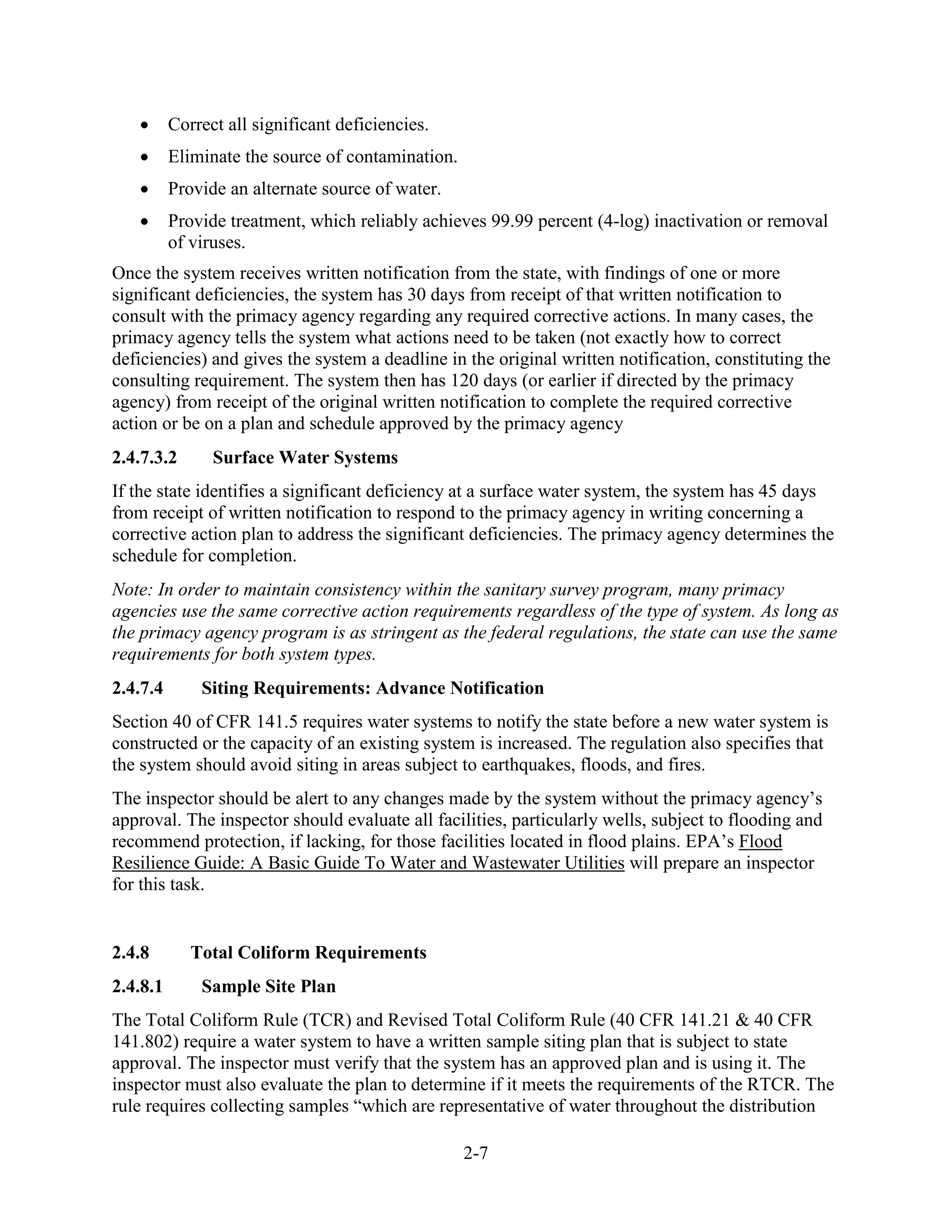 2-7
• Correct all significant deficiencies.
• Eliminate the source of contamination.
• Provide an alternate source of water.
• Provide treatment, which reliably achieves 99.99 percent (4-log) inactivation or removal
of viruses.
Once the system receives written notification from the state, with findings of one or more
significant deficiencies, the system has 30 days from receipt of that written notification to
consult with the primacy agency regarding any required corrective actions. In many cases, the
primacy agency tells the system what actions need to be taken (not exactly how to correct
deficiencies) and gives the system a deadline in the original written notification, constituting the
consulting requirement. The system then has 120 days (or earlier if directed by the primacy
agency) from receipt of the original written notification to complete the required corrective
action or be on a plan and schedule approved by the primacy agency
2.4.7.3.2 Surface Water Systems
If the state identifies a significant deficiency at a surface water system, the system has 45 days
from receipt of written notification to respond to the primacy agency in writing concerning a
corrective action plan to address the significant deficiencies. The primacy agency determines the
schedule for completion.
Note: In order to maintain consistency within the sanitary survey program, many primacy
agencies use the same corrective action requirements regardless of the type of system. As long as
the primacy agency program is as stringent as the federal regulations, the state can use the same
requirements for both system types.
2.4.7.4 Siting Requirements: Advance Notification
Section 40 of CFR 141.5 requires water systems to notify the state before a new water system is
constructed or the capacity of an existing system is increased. The regulation also specifies that
the system should avoid siting in areas subject to earthquakes, floods, and fires.
The inspector should be alert to any changes made by the system without the primacy agency’s
approval. The inspector should evaluate all facilities, particularly wells, subject to flooding and
recommend protection, if lacking, for those facilities located in flood plains. EPA’s Flood
Resilience Guide: A Basic Guide To Water and Wastewater Utilities will prepare an inspector
for this task.
2.4.8 Total Coliform Requirements
2.4.8.1 Sample Site Plan
The Total Coliform Rule (TCR) and Revised Total Coliform Rule (40 CFR 141.21 & 40 CFR
141.802) require a water system to have a written sample siting plan that is subject to state
approval. The inspector must verify that the system has an approved plan and is using it. The
inspector must also evaluate the plan to determine if it meets the requirements of the RTCR. The
rule requires collecting samples “which are representative of water throughout the distribution
 