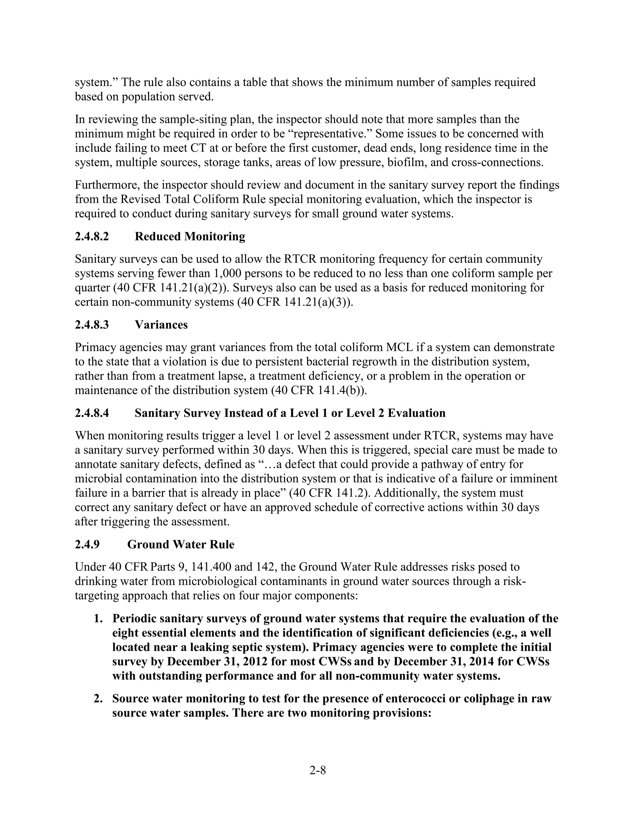 2-8
system.” The rule also contains a table that shows the minimum number of samples required
based on population served.
In reviewing the sample-siting plan, the inspector should note that more samples than the
minimum might be required in order to be “representative.” Some issues to be concerned with
include failing to meet CT at or before the first customer, dead ends, long residence time in the
system, multiple sources, storage tanks, areas of low pressure, biofilm, and cross-connections.
Furthermore, the inspector should review and document in the sanitary survey report the findings
from the Revised Total Coliform Rule special monitoring evaluation, which the inspector is
required to conduct during sanitary surveys for small ground water systems.
2.4.8.2 Reduced Monitoring
Sanitary surveys can be used to allow the RTCR monitoring frequency for certain community
systems serving fewer than 1,000 persons to be reduced to no less than one coliform sample per
quarter (40 CFR 141.21(a)(2)). Surveys also can be used as a basis for reduced monitoring for
certain non­community systems (40 CFR 141.21(a)(3)).
2.4.8.3 Variances
Primacy agencies may grant variances from the total coliform MCL if a system can demonstrate
to the state that a violation is due to persistent bacterial regrowth in the distribution system,
rather than from a treatment lapse, a treatment deficiency, or a problem in the operation or
maintenance of the distribution system (40 CFR 141.4(b)).
2.4.8.4 Sanitary Survey Instead of a Level 1 or Level 2 Evaluation
When monitoring results trigger a level 1 or level 2 assessment under RTCR, systems may have
a sanitary survey performed within 30 days. When this is triggered, special care must be made to
annotate sanitary defects, defined as “…a defect that could provide a pathway of entry for
microbial contamination into the distribution system or that is indicative of a failure or imminent
failure in a barrier that is already in place” (40 CFR 141.2). Additionally, the system must
correct any sanitary defect or have an approved schedule of corrective actions within 30 days
after triggering the assessment.
2.4.9 Ground Water Rule
Under 40 CFR Parts 9, 141.400 and 142, the Ground Water Rule addresses risks posed to
drinking water from microbiological contaminants in ground water sources through a risk-
targeting approach that relies on four major components:
1. Periodic sanitary surveys of ground water systems that require the evaluation of the
eight essential elements and the identification of significant deficiencies (e.g., a well
located near a leaking septic system). Primacy agencies were to complete the initial
survey by December 31, 2012 for most CWSs and by December 31, 2014 for CWSs
with outstanding performance and for all non-community water systems.
2. Source water monitoring to test for the presence of enterococci or coliphage in raw
source water samples. There are two monitoring provisions:
 