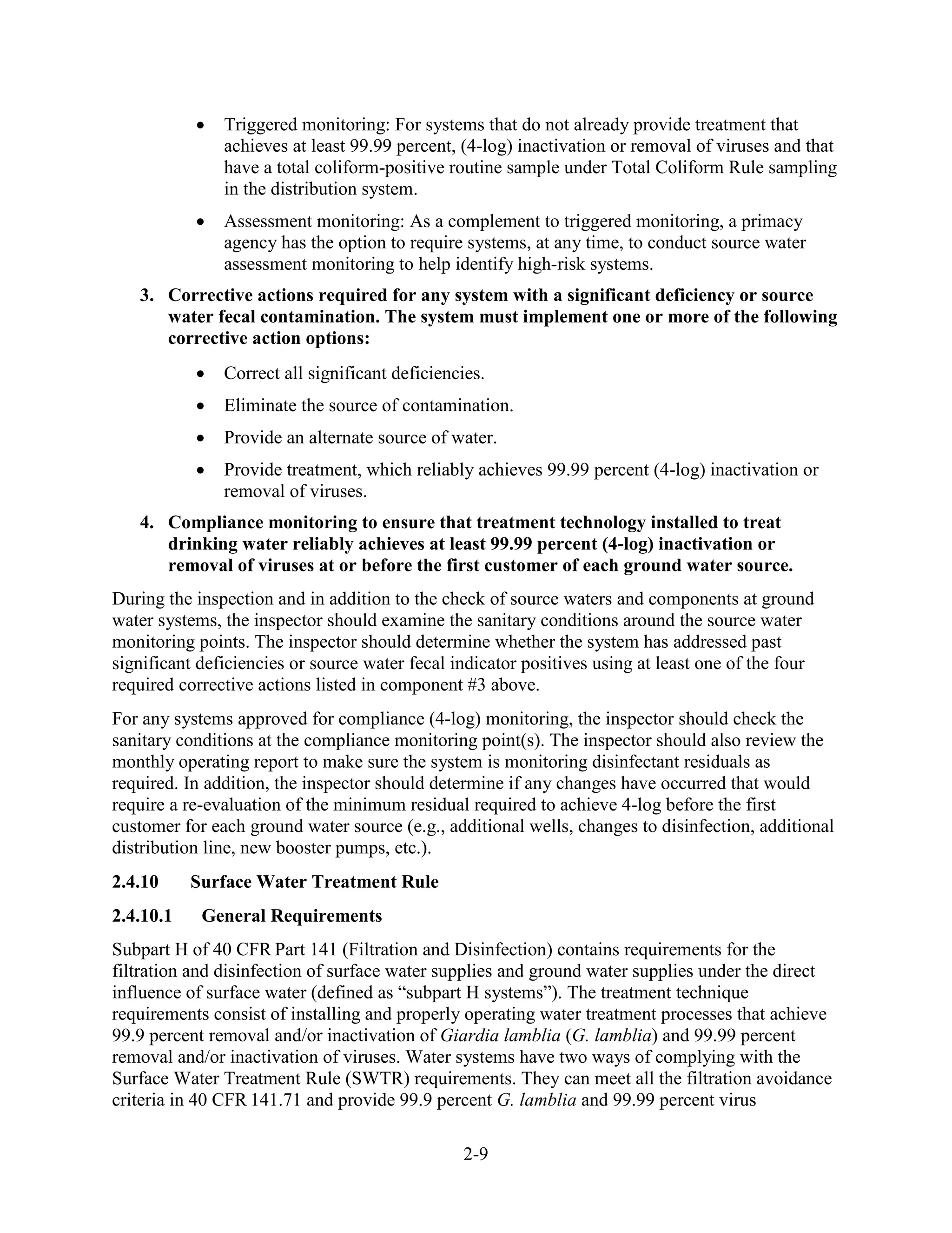 2-9
• Triggered monitoring: For systems that do not already provide treatment that
achieves at least 99.99 percent, (4-log) inactivation or removal of viruses and that
have a total coliform-positive routine sample under Total Coliform Rule sampling
in the distribution system.
• Assessment monitoring: As a complement to triggered monitoring, a primacy
agency has the option to require systems, at any time, to conduct source water
assessment monitoring to help identify high-risk systems.
3. Corrective actions required for any system with a significant deficiency or source
water fecal contamination. The system must implement one or more of the following
corrective action options:
• Correct all significant deficiencies.
• Eliminate the source of contamination.
• Provide an alternate source of water.
• Provide treatment, which reliably achieves 99.99 percent (4-log) inactivation or
removal of viruses.
4. Compliance monitoring to ensure that treatment technology installed to treat
drinking water reliably achieves at least 99.99 percent (4-log) inactivation or
removal of viruses at or before the first customer of each ground water source.
During the inspection and in addition to the check of source waters and components at ground
water systems, the inspector should examine the sanitary conditions around the source water
monitoring points. The inspector should determine whether the system has addressed past
significant deficiencies or source water fecal indicator positives using at least one of the four
required corrective actions listed in component #3 above.
For any systems approved for compliance (4-log) monitoring, the inspector should check the
sanitary conditions at the compliance monitoring point(s). The inspector should also review the
monthly operating report to make sure the system is monitoring disinfectant residuals as
required. In addition, the inspector should determine if any changes have occurred that would
require a re-evaluation of the minimum residual required to achieve 4-log before the first
customer for each ground water source (e.g., additional wells, changes to disinfection, additional
distribution line, new booster pumps, etc.).
2.4.10 Surface Water Treatment Rule
2.4.10.1 General Requirements
Subpart H of 40 CFR Part 141 (Filtration and Disinfection) contains requirements for the
filtration and disinfection of surface water supplies and ground water supplies under the direct
influence of surface water (defined as “subpart H systems”). The treatment technique
requirements consist of installing and properly operating water treatment processes that achieve
99.9 percent removal and/or inactivation of Giardia lamblia (G. lamblia) and 99.99 percent
removal and/or inactivation of viruses. Water systems have two ways of complying with the
Surface Water Treatment Rule (SWTR) requirements. They can meet all the filtration avoidance
criteria in 40 CFR 141.71 and provide 99.9 percent G. lamblia and 99.99 percent virus
 