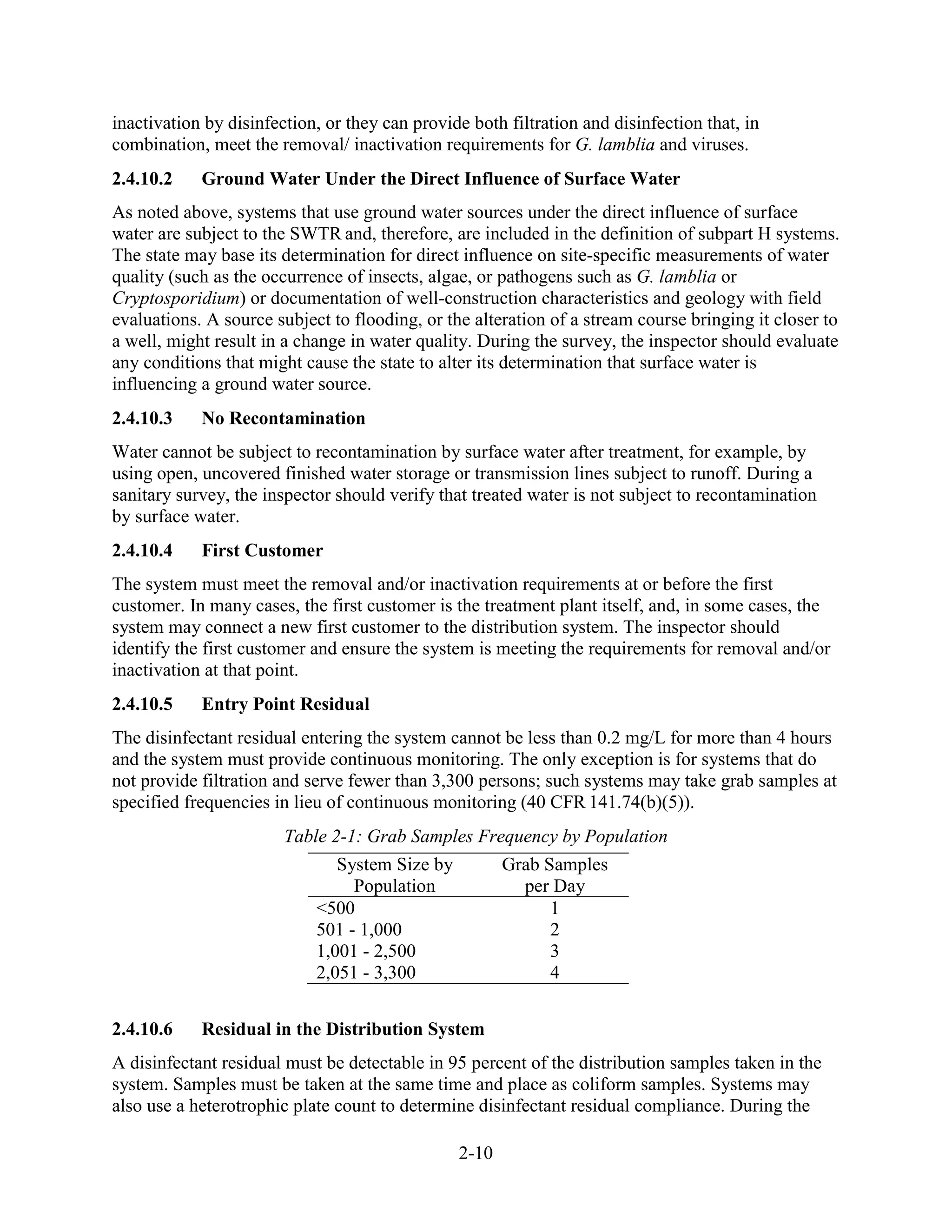 2-10
inactivation by disinfection, or they can provide both filtration and disinfection that, in
combination, meet the removal/ inactivation requirements for G. lamblia and viruses.
2.4.10.2 Ground Water Under the Direct Influence of Surface Water
As noted above, systems that use ground water sources under the direct influence of surface
water are subject to the SWTR and, therefore, are included in the definition of subpart H systems.
The state may base its determination for direct influence on site-specific measurements of water
quality (such as the occurrence of insects, algae, or pathogens such as G. lamblia or
Cryptosporidium) or documentation of well-construction characteristics and geology with field
evaluations. A source subject to flooding, or the alteration of a stream course bringing it closer to
a well, might result in a change in water quality. During the survey, the inspector should evaluate
any conditions that might cause the state to alter its determination that surface water is
influencing a ground water source.
2.4.10.3 No Recontamination
Water cannot be subject to recontamination by surface water after treatment, for example, by
using open, uncovered finished water storage or transmission lines subject to runoff. During a
sanitary survey, the inspector should verify that treated water is not subject to recontamination
by surface water.
2.4.10.4 First Customer
The system must meet the removal and/or inactivation requirements at or before the first
customer. In many cases, the first customer is the treatment plant itself, and, in some cases, the
system may connect a new first customer to the distribution system. The inspector should
identify the first customer and ensure the system is meeting the requirements for removal and/or
inactivation at that point.
2.4.10.5 Entry Point Residual
The disinfectant residual entering the system cannot be less than 0.2 mg/L for more than 4 hours
and the system must provide continuous monitoring. The only exception is for systems that do
not provide filtration and serve fewer than 3,300 persons; such systems may take grab samples at
specified frequencies in lieu of continuous monitoring (40 CFR 141.74(b)(5)).
Table 2-1: Grab Samples Frequency by Population
System Size by
Population
Grab Samples
per Day
<500 1
501 - 1,000 2
1,001 - 2,500 3
2,051 - 3,300 4
2.4.10.6 Residual in the Distribution System
A disinfectant residual must be detectable in 95 percent of the distribution samples taken in the
system. Samples must be taken at the same time and place as coliform samples. Systems may
also use a heterotrophic plate count to determine disinfectant residual compliance. During the
 