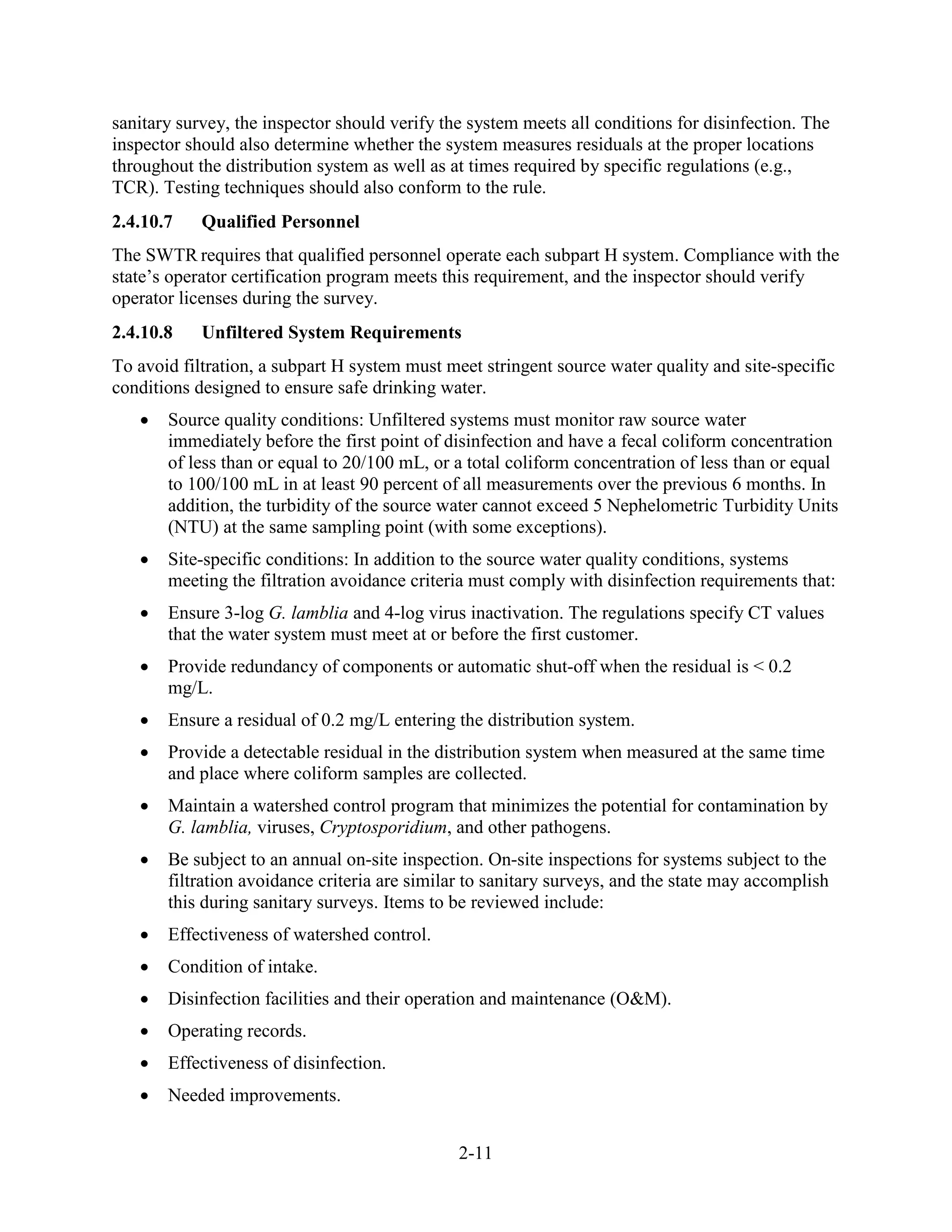 2-11
sanitary survey, the inspector should verify the system meets all conditions for disinfection. The
inspector should also determine whether the system measures residuals at the proper locations
throughout the distribution system as well as at times required by specific regulations (e.g.,
TCR). Testing techniques should also conform to the rule.
2.4.10.7 Qualified Personnel
The SWTR requires that qualified personnel operate each subpart H system. Compliance with the
state’s operator certification program meets this requirement, and the inspector should verify
operator licenses during the survey.
2.4.10.8 Unfiltered System Requirements
To avoid filtration, a subpart H system must meet stringent source water quality and site-specific
conditions designed to ensure safe drinking water.
• Source quality conditions: Unfiltered systems must monitor raw source water
immediately before the first point of disinfection and have a fecal coliform concentration
of less than or equal to 20/100 mL, or a total coliform concentration of less than or equal
to 100/100 mL in at least 90 percent of all measurements over the previous 6 months. In
addition, the turbidity of the source water cannot exceed 5 Nephelometric Turbidity Units
(NTU) at the same sampling point (with some exceptions).
• Site-specific conditions: In addition to the source water quality conditions, systems
meeting the filtration avoidance criteria must comply with disinfection requirements that:
• Ensure 3-log G. lamblia and 4-log virus inactivation. The regulations specify CT values
that the water system must meet at or before the first customer.
• Provide redundancy of components or automatic shut-off when the residual is < 0.2
mg/L.
• Ensure a residual of 0.2 mg/L entering the distribution system.
• Provide a detectable residual in the distribution system when measured at the same time
and place where coliform samples are collected.
• Maintain a watershed control program that minimizes the potential for contamination by
G. lamblia, viruses, Cryptosporidium, and other pathogens.
• Be subject to an annual on-site inspection. On-site inspections for systems subject to the
filtration avoidance criteria are similar to sanitary surveys, and the state may accomplish
this during sanitary surveys. Items to be reviewed include:
• Effectiveness of watershed control.
• Condition of intake.
• Disinfection facilities and their operation and maintenance (O&M).
• Operating records.
• Effectiveness of disinfection.
• Needed improvements.
 