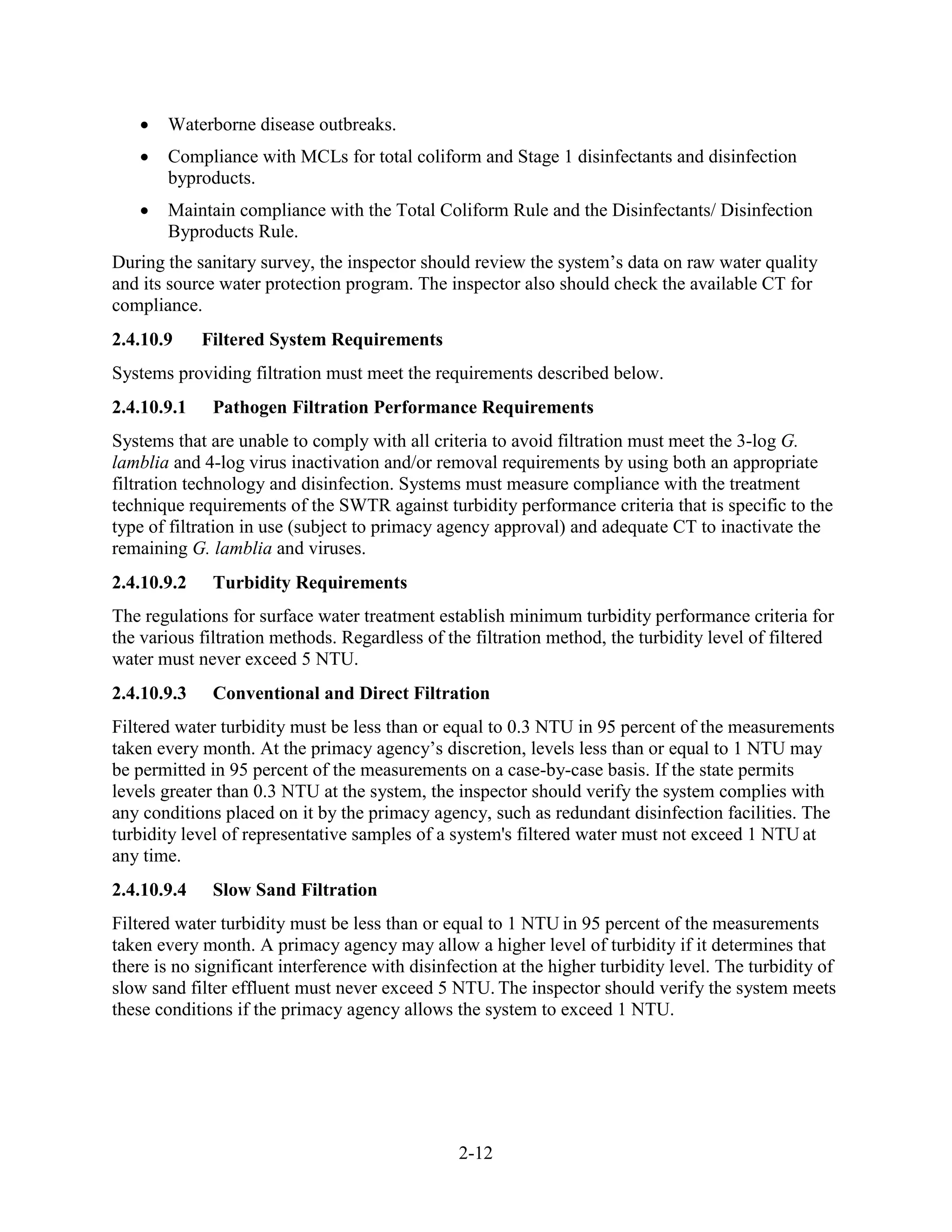 2-12
• Waterborne disease outbreaks.
• Compliance with MCLs for total coliform and Stage 1 disinfectants and disinfection
byproducts.
• Maintain compliance with the Total Coliform Rule and the Disinfectants/ Disinfection
Byproducts Rule.
During the sanitary survey, the inspector should review the system’s data on raw water quality
and its source water protection program. The inspector also should check the available CT for
compliance.
2.4.10.9 Filtered System Requirements
Systems providing filtration must meet the requirements described below.
2.4.10.9.1 Pathogen Filtration Performance Requirements
Systems that are unable to comply with all criteria to avoid filtration must meet the 3-log G.
lamblia and 4-log virus inactivation and/or removal requirements by using both an appropriate
filtration technology and disinfection. Systems must measure compliance with the treatment
technique requirements of the SWTR against turbidity performance criteria that is specific to the
type of filtration in use (subject to primacy agency approval) and adequate CT to inactivate the
remaining G. lamblia and viruses.
2.4.10.9.2 Turbidity Requirements
The regulations for surface water treatment establish minimum turbidity performance criteria for
the various filtration methods. Regardless of the filtration method, the turbidity level of filtered
water must never exceed 5 NTU.
2.4.10.9.3 Conventional and Direct Filtration
Filtered water turbidity must be less than or equal to 0.3 NTU in 95 percent of the measurements
taken every month. At the primacy agency’s discretion, levels less than or equal to 1 NTU may
be permitted in 95 percent of the measurements on a case-by-case basis. If the state permits
levels greater than 0.3 NTU at the system, the inspector should verify the system complies with
any conditions placed on it by the primacy agency, such as redundant disinfection facilities. The
turbidity level of representative samples of a system's filtered water must not exceed 1 NTU at
any time.
2.4.10.9.4 Slow Sand Filtration
Filtered water turbidity must be less than or equal to 1 NTU in 95 percent of the measurements
taken every month. A primacy agency may allow a higher level of turbidity if it determines that
there is no significant interference with disinfection at the higher turbidity level. The turbidity of
slow sand filter effluent must never exceed 5 NTU. The inspector should verify the system meets
these conditions if the primacy agency allows the system to exceed 1 NTU.
 