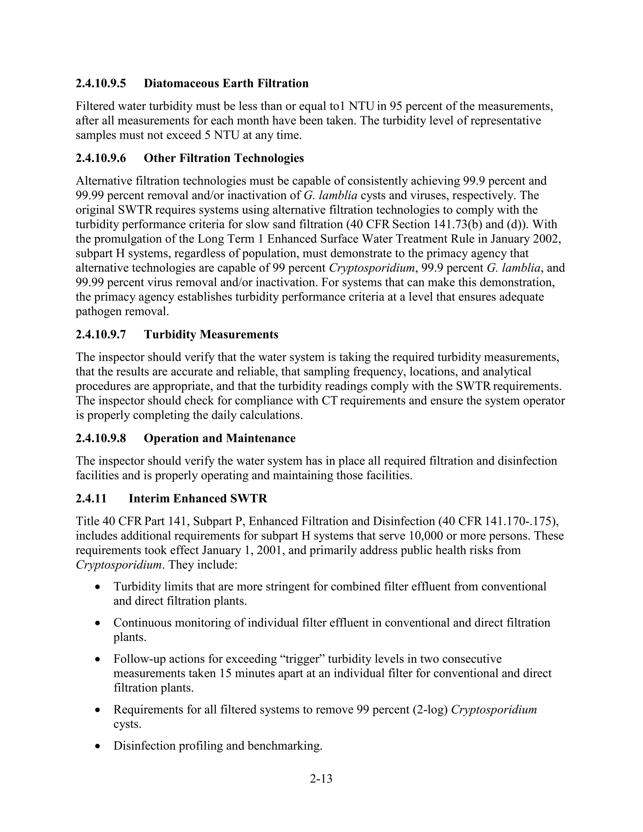 2-13
2.4.10.9.5 Diatomaceous Earth Filtration
Filtered water turbidity must be less than or equal to1 NTU in 95 percent of the measurements,
after all measurements for each month have been taken. The turbidity level of representative
samples must not exceed 5 NTU at any time.
2.4.10.9.6 Other Filtration Technologies
Alternative filtration technologies must be capable of consistently achieving 99.9 percent and
99.99 percent removal and/or inactivation of G. lamblia cysts and viruses, respectively. The
original SWTR requires systems using alternative filtration technologies to comply with the
turbidity performance criteria for slow sand filtration (40 CFR Section 141.73(b) and (d)). With
the promulgation of the Long Term 1 Enhanced Surface Water Treatment Rule in January 2002,
subpart H systems, regardless of population, must demonstrate to the primacy agency that
alternative technologies are capable of 99 percent Cryptosporidium, 99.9 percent G. lamblia, and
99.99 percent virus removal and/or inactivation. For systems that can make this demonstration,
the primacy agency establishes turbidity performance criteria at a level that ensures adequate
pathogen removal.
2.4.10.9.7 Turbidity Measurements
The inspector should verify that the water system is taking the required turbidity measurements,
that the results are accurate and reliable, that sampling frequency, locations, and analytical
procedures are appropriate, and that the turbidity readings comply with the SWTR requirements.
The inspector should check for compliance with CT requirements and ensure the system operator
is properly completing the daily calculations.
2.4.10.9.8 Operation and Maintenance
The inspector should verify the water system has in place all required filtration and disinfection
facilities and is properly operating and maintaining those facilities.
2.4.11 Interim Enhanced SWTR
Title 40 CFR Part 141, Subpart P, Enhanced Filtration and Disinfection (40 CFR 141.170-.175),
includes additional requirements for subpart H systems that serve 10,000 or more persons. These
requirements took effect January 1, 2001, and primarily address public health risks from
Cryptosporidium. They include:
• Turbidity limits that are more stringent for combined filter effluent from conventional
and direct filtration plants.
• Continuous monitoring of individual filter effluent in conventional and direct filtration
plants.
• Follow-up actions for exceeding “trigger” turbidity levels in two consecutive
measurements taken 15 minutes apart at an individual filter for conventional and direct
filtration plants.
• Requirements for all filtered systems to remove 99 percent (2-log) Cryptosporidium
cysts.
• Disinfection profiling and benchmarking.
 