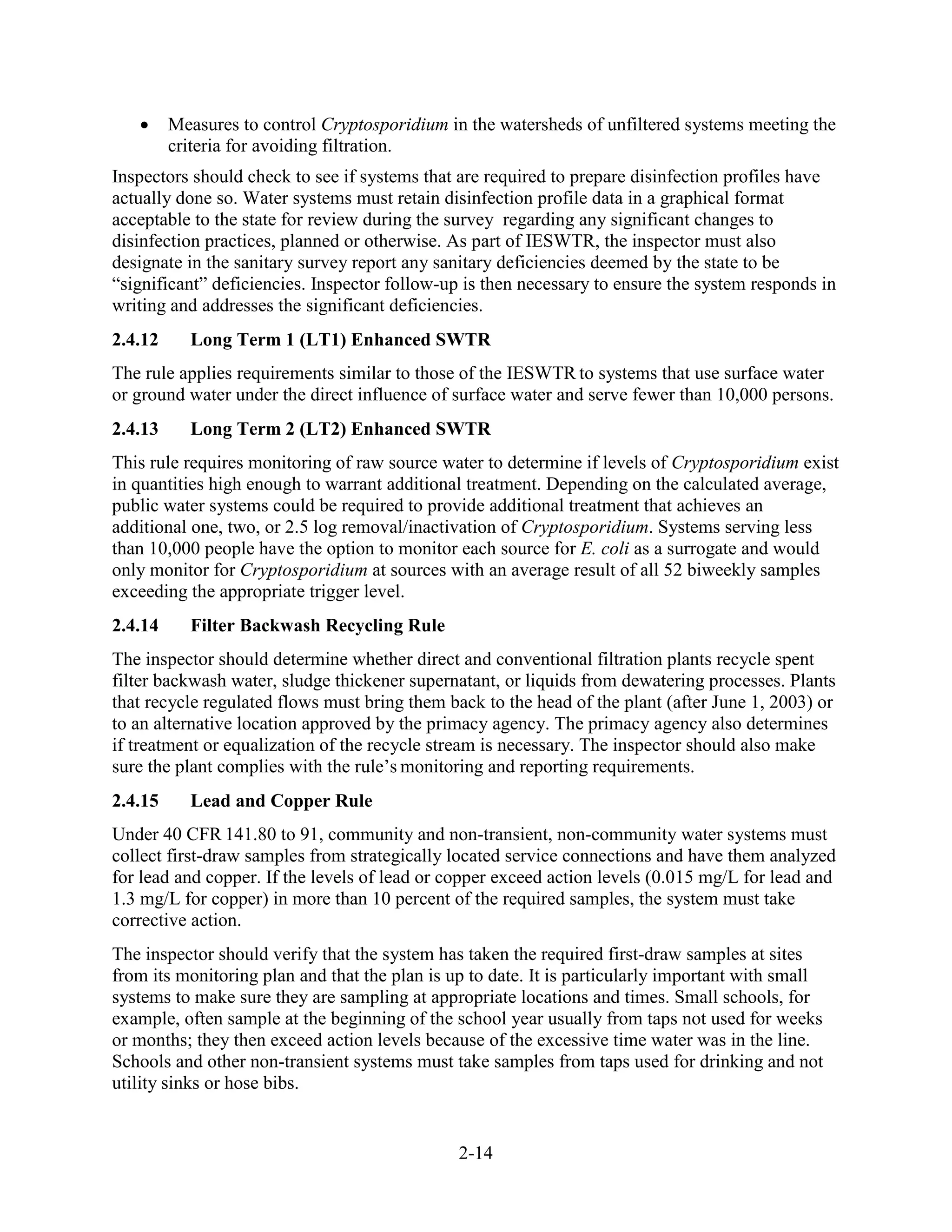 2-14
• Measures to control Cryptosporidium in the watersheds of unfiltered systems meeting the
criteria for avoiding filtration.
Inspectors should check to see if systems that are required to prepare disinfection profiles have
actually done so. Water systems must retain disinfection profile data in a graphical format
acceptable to the state for review during the survey regarding any significant changes to
disinfection practices, planned or otherwise. As part of IESWTR, the inspector must also
designate in the sanitary survey report any sanitary deficiencies deemed by the state to be
“significant” deficiencies. Inspector follow-up is then necessary to ensure the system responds in
writing and addresses the significant deficiencies.
2.4.12 Long Term 1 (LT1) Enhanced SWTR
The rule applies requirements similar to those of the IESWTR to systems that use surface water
or ground water under the direct influence of surface water and serve fewer than 10,000 persons.
2.4.13 Long Term 2 (LT2) Enhanced SWTR
This rule requires monitoring of raw source water to determine if levels of Cryptosporidium exist
in quantities high enough to warrant additional treatment. Depending on the calculated average,
public water systems could be required to provide additional treatment that achieves an
additional one, two, or 2.5 log removal/inactivation of Cryptosporidium. Systems serving less
than 10,000 people have the option to monitor each source for E. coli as a surrogate and would
only monitor for Cryptosporidium at sources with an average result of all 52 biweekly samples
exceeding the appropriate trigger level.
2.4.14 Filter Backwash Recycling Rule
The inspector should determine whether direct and conventional filtration plants recycle spent
filter backwash water, sludge thickener supernatant, or liquids from dewatering processes. Plants
that recycle regulated flows must bring them back to the head of the plant (after June 1, 2003) or
to an alternative location approved by the primacy agency. The primacy agency also determines
if treatment or equalization of the recycle stream is necessary. The inspector should also make
sure the plant complies with the rule’s monitoring and reporting requirements.
2.4.15 Lead and Copper Rule
Under 40 CFR 141.80 to 91, community and non-transient, non-community water systems must
collect first-draw samples from strategically located service connections and have them analyzed
for lead and copper. If the levels of lead or copper exceed action levels (0.015 mg/L for lead and
1.3 mg/L for copper) in more than 10 percent of the required samples, the system must take
corrective action.
The inspector should verify that the system has taken the required first-draw samples at sites
from its monitoring plan and that the plan is up to date. It is particularly important with small
systems to make sure they are sampling at appropriate locations and times. Small schools, for
example, often sample at the beginning of the school year usually from taps not used for weeks
or months; they then exceed action levels because of the excessive time water was in the line.
Schools and other non-transient systems must take samples from taps used for drinking and not
utility sinks or hose bibs.
 