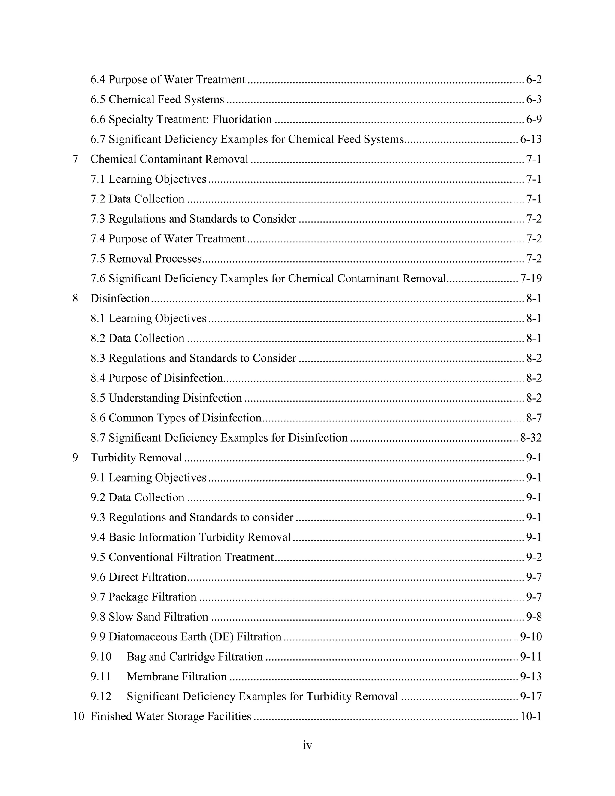 iv
6.4 Purpose of Water Treatment............................................................................................6-2
6.5 Chemical Feed Systems ...................................................................................................6-3
6.6 Specialty Treatment: Fluoridation ...................................................................................6-9
6.7 Significant Deficiency Examples for Chemical Feed Systems......................................6-13
7 Chemical Contaminant Removal...........................................................................................7-1
7.1 Learning Objectives.........................................................................................................7-1
7.2 Data Collection ................................................................................................................7-1
7.3 Regulations and Standards to Consider ...........................................................................7-2
7.4 Purpose of Water Treatment............................................................................................7-2
7.5 Removal Processes...........................................................................................................7-2
7.6 Significant Deficiency Examples for Chemical Contaminant Removal........................7-19
8 Disinfection............................................................................................................................8-1
8.1 Learning Objectives.........................................................................................................8-1
8.2 Data Collection ................................................................................................................8-1
8.3 Regulations and Standards to Consider ...........................................................................8-2
8.4 Purpose of Disinfection....................................................................................................8-2
8.5 Understanding Disinfection .............................................................................................8-2
8.6 Common Types of Disinfection.......................................................................................8-7
8.7 Significant Deficiency Examples for Disinfection ........................................................8-32
9 Turbidity Removal.................................................................................................................9-1
9.1 Learning Objectives.........................................................................................................9-1
9.2 Data Collection ................................................................................................................9-1
9.3 Regulations and Standards to consider ............................................................................9-1
9.4 Basic Information Turbidity Removal.............................................................................9-1
9.5 Conventional Filtration Treatment...................................................................................9-2
9.6 Direct Filtration................................................................................................................9-7
9.7 Package Filtration ............................................................................................................9-7
9.8 Slow Sand Filtration ........................................................................................................9-8
9.9 Diatomaceous Earth (DE) Filtration..............................................................................9-10
9.10 Bag and Cartridge Filtration ....................................................................................9-11
9.11 Membrane Filtration ................................................................................................9-13
9.12 Significant Deficiency Examples for Turbidity Removal .......................................9-17
10 Finished Water Storage Facilities ........................................................................................10-1
 