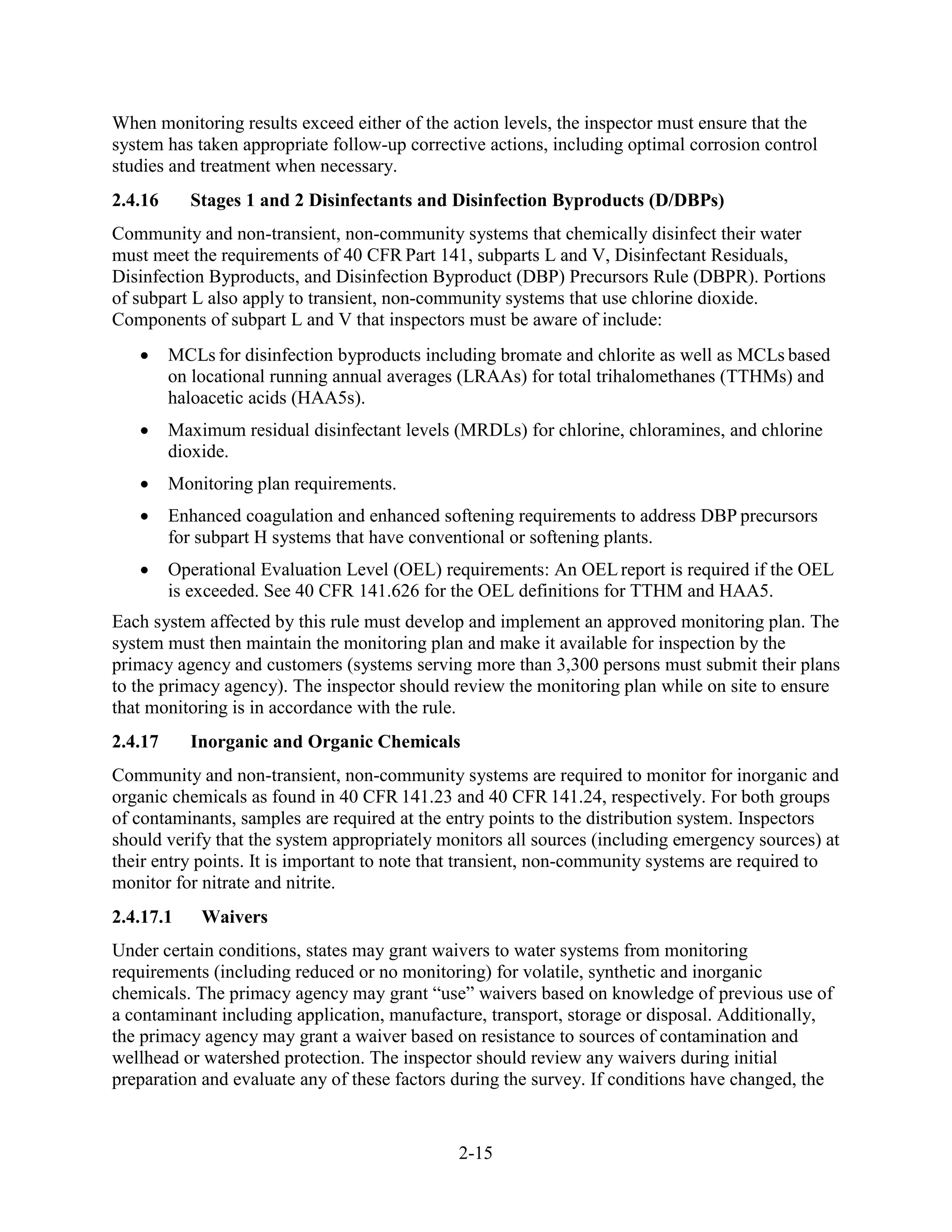 2-15
When monitoring results exceed either of the action levels, the inspector must ensure that the
system has taken appropriate follow-up corrective actions, including optimal corrosion control
studies and treatment when necessary.
2.4.16 Stages 1 and 2 Disinfectants and Disinfection Byproducts (D/DBPs)
Community and non-transient, non-community systems that chemically disinfect their water
must meet the requirements of 40 CFR Part 141, subparts L and V, Disinfectant Residuals,
Disinfection Byproducts, and Disinfection Byproduct (DBP) Precursors Rule (DBPR). Portions
of subpart L also apply to transient, non-community systems that use chlorine dioxide.
Components of subpart L and V that inspectors must be aware of include:
• MCLs for disinfection byproducts including bromate and chlorite as well as MCLs based
on locational running annual averages (LRAAs) for total trihalomethanes (TTHMs) and
haloacetic acids (HAA5s).
• Maximum residual disinfectant levels (MRDLs) for chlorine, chloramines, and chlorine
dioxide.
• Monitoring plan requirements.
• Enhanced coagulation and enhanced softening requirements to address DBP precursors
for subpart H systems that have conventional or softening plants.
• Operational Evaluation Level (OEL) requirements: An OELreport is required if the OEL
is exceeded. See 40 CFR 141.626 for the OEL definitions for TTHM and HAA5.
Each system affected by this rule must develop and implement an approved monitoring plan. The
system must then maintain the monitoring plan and make it available for inspection by the
primacy agency and customers (systems serving more than 3,300 persons must submit their plans
to the primacy agency). The inspector should review the monitoring plan while on site to ensure
that monitoring is in accordance with the rule.
2.4.17 Inorganic and Organic Chemicals
Community and non-transient, non-community systems are required to monitor for inorganic and
organic chemicals as found in 40 CFR 141.23 and 40 CFR 141.24, respectively. For both groups
of contaminants, samples are required at the entry points to the distribution system. Inspectors
should verify that the system appropriately monitors all sources (including emergency sources) at
their entry points. It is important to note that transient, non-community systems are required to
monitor for nitrate and nitrite.
2.4.17.1 Waivers
Under certain conditions, states may grant waivers to water systems from monitoring
requirements (including reduced or no monitoring) for volatile, synthetic and inorganic
chemicals. The primacy agency may grant “use” waivers based on knowledge of previous use of
a contaminant including application, manufacture, transport, storage or disposal. Additionally,
the primacy agency may grant a waiver based on resistance to sources of contamination and
wellhead or watershed protection. The inspector should review any waivers during initial
preparation and evaluate any of these factors during the survey. If conditions have changed, the
 