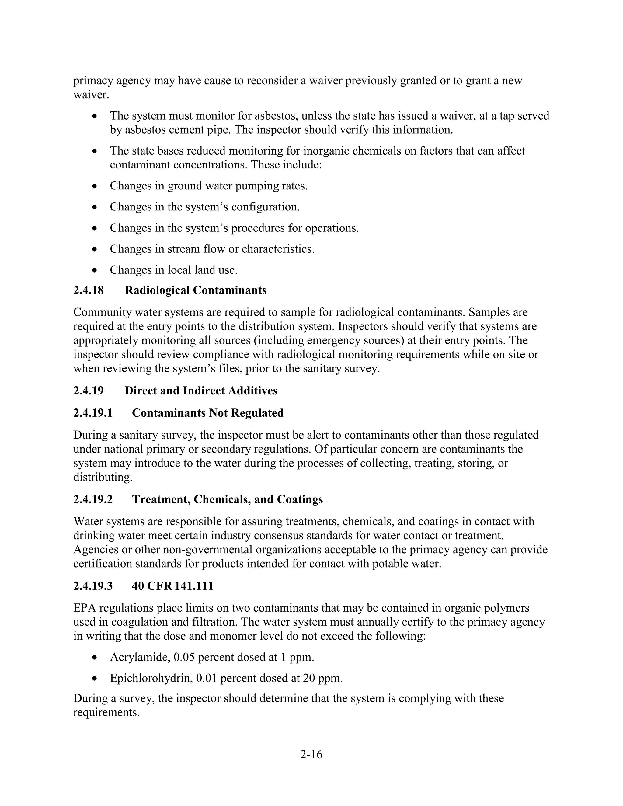 2-16
primacy agency may have cause to reconsider a waiver previously granted or to grant a new
waiver.
• The system must monitor for asbestos, unless the state has issued a waiver, at a tap served
by asbestos cement pipe. The inspector should verify this information.
• The state bases reduced monitoring for inorganic chemicals on factors that can affect
contaminant concentrations. These include:
• Changes in ground water pumping rates.
• Changes in the system’s configuration.
• Changes in the system’s procedures for operations.
• Changes in stream flow or characteristics.
• Changes in local land use.
2.4.18 Radiological Contaminants
Community water systems are required to sample for radiological contaminants. Samples are
required at the entry points to the distribution system. Inspectors should verify that systems are
appropriately monitoring all sources (including emergency sources) at their entry points. The
inspector should review compliance with radiological monitoring requirements while on site or
when reviewing the system’s files, prior to the sanitary survey.
2.4.19 Direct and Indirect Additives
2.4.19.1 Contaminants Not Regulated
During a sanitary survey, the inspector must be alert to contaminants other than those regulated
under national primary or secondary regulations. Of particular concern are contaminants the
system may introduce to the water during the processes of collecting, treating, storing, or
distributing.
2.4.19.2 Treatment, Chemicals, and Coatings
Water systems are responsible for assuring treatments, chemicals, and coatings in contact with
drinking water meet certain industry consensus standards for water contact or treatment.
Agencies or other non-governmental organizations acceptable to the primacy agency can provide
certification standards for products intended for contact with potable water.
2.4.19.3 40 CFR 141.111
EPA regulations place limits on two contaminants that may be contained in organic polymers
used in coagulation and filtration. The water system must annually certify to the primacy agency
in writing that the dose and monomer level do not exceed the following:
• Acrylamide, 0.05 percent dosed at 1 ppm.
• Epichlorohydrin, 0.01 percent dosed at 20 ppm.
During a survey, the inspector should determine that the system is complying with these
requirements.
 
