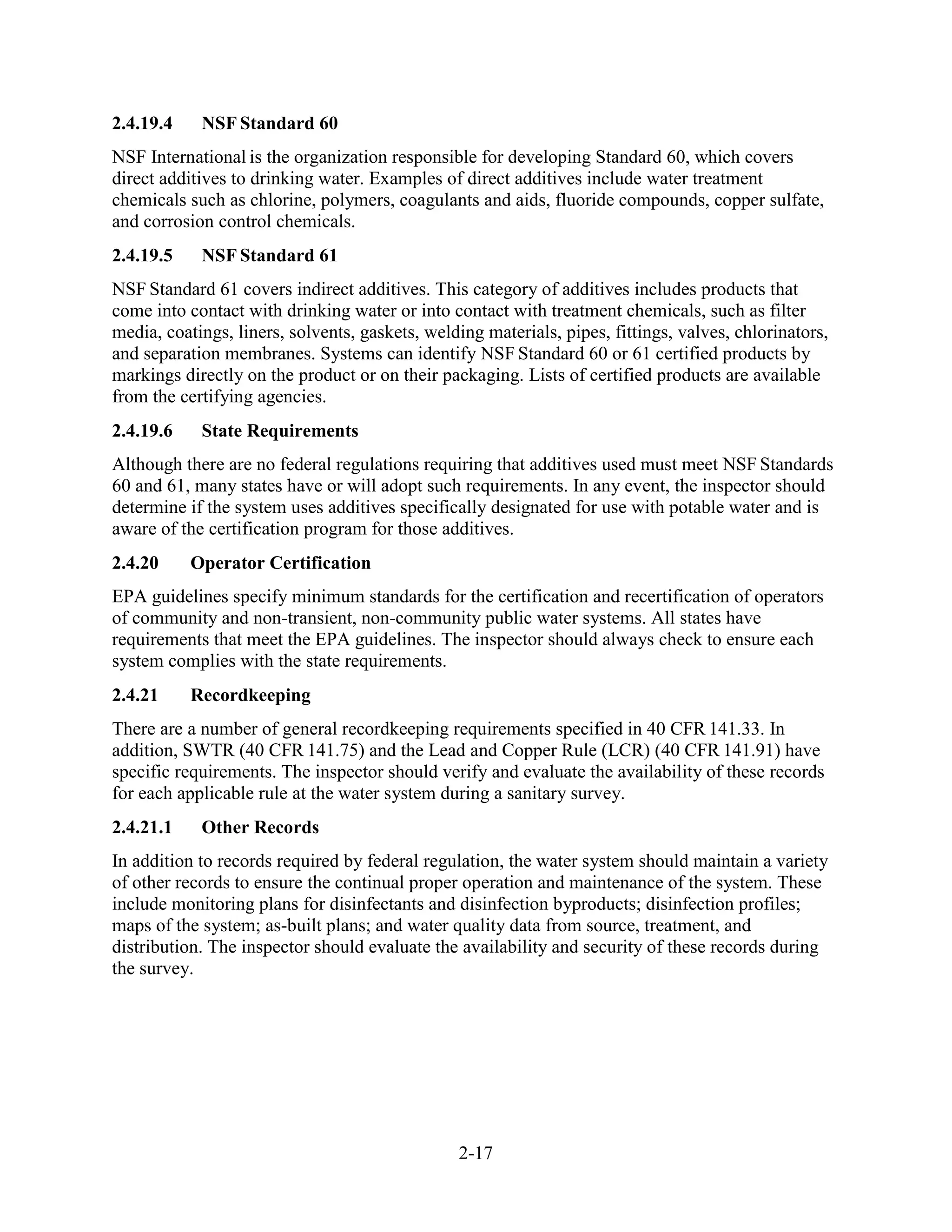 2-17
2.4.19.4 NSF Standard 60
NSF International is the organization responsible for developing Standard 60, which covers
direct additives to drinking water. Examples of direct additives include water treatment
chemicals such as chlorine, polymers, coagulants and aids, fluoride compounds, copper sulfate,
and corrosion control chemicals.
2.4.19.5 NSF Standard 61
NSF Standard 61 covers indirect additives. This category of additives includes products that
come into contact with drinking water or into contact with treatment chemicals, such as filter
media, coatings, liners, solvents, gaskets, welding materials, pipes, fittings, valves, chlorinators,
and separation membranes. Systems can identify NSF Standard 60 or 61 certified products by
markings directly on the product or on their packaging. Lists of certified products are available
from the certifying agencies.
2.4.19.6 State Requirements
Although there are no federal regulations requiring that additives used must meet NSF Standards
60 and 61, many states have or will adopt such requirements. In any event, the inspector should
determine if the system uses additives specifically designated for use with potable water and is
aware of the certification program for those additives.
2.4.20 Operator Certification
EPA guidelines specify minimum standards for the certification and recertification of operators
of community and non-transient, non-community public water systems. All states have
requirements that meet the EPA guidelines. The inspector should always check to ensure each
system complies with the state requirements.
2.4.21 Recordkeeping
There are a number of general recordkeeping requirements specified in 40 CFR 141.33. In
addition, SWTR (40 CFR 141.75) and the Lead and Copper Rule (LCR) (40 CFR 141.91) have
specific requirements. The inspector should verify and evaluate the availability of these records
for each applicable rule at the water system during a sanitary survey.
2.4.21.1 Other Records
In addition to records required by federal regulation, the water system should maintain a variety
of other records to ensure the continual proper operation and maintenance of the system. These
include monitoring plans for disinfectants and disinfection byproducts; disinfection profiles;
maps of the system; as-built plans; and water quality data from source, treatment, and
distribution. The inspector should evaluate the availability and security of these records during
the survey.
 