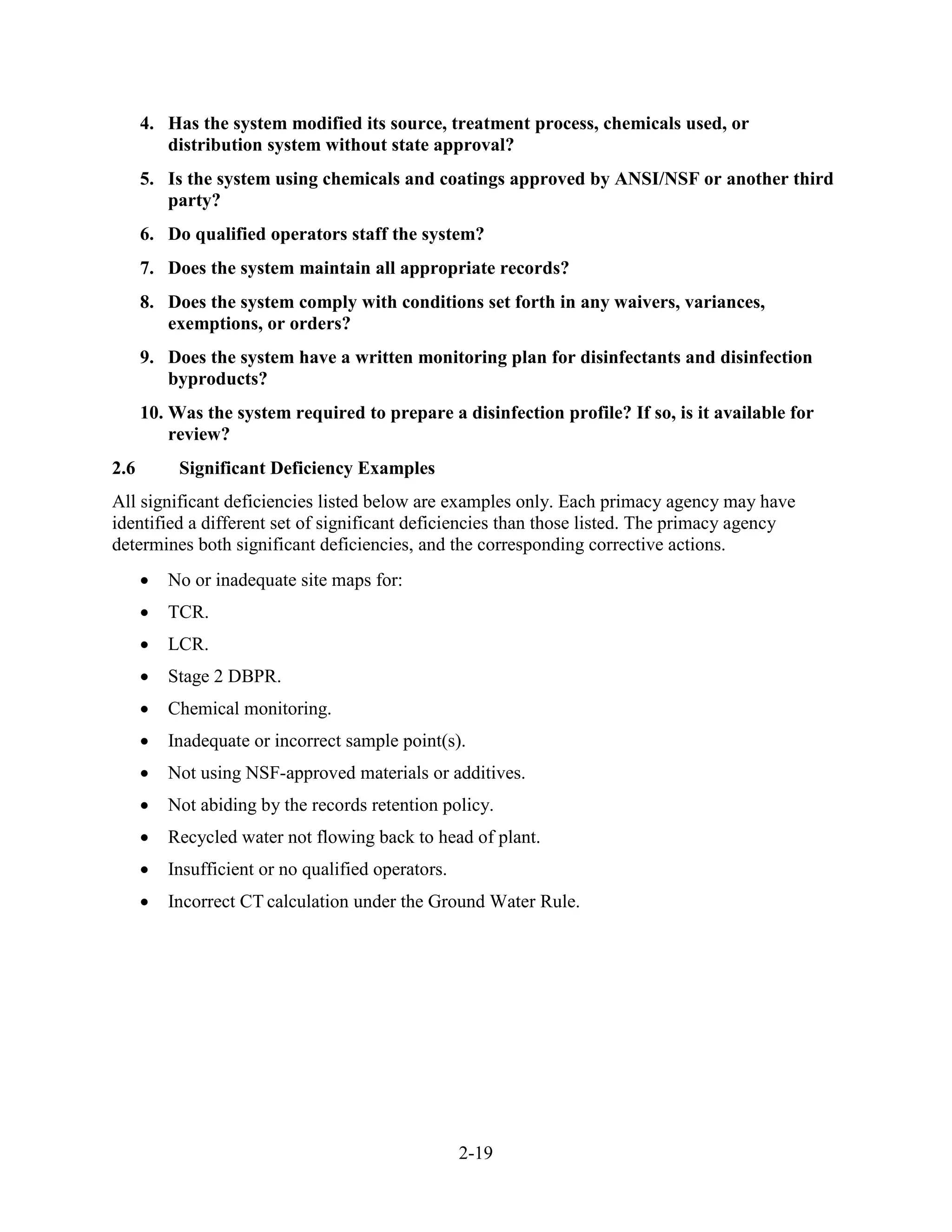 2-19
4. Has the system modified its source, treatment process, chemicals used, or
distribution system without state approval?
5. Is the system using chemicals and coatings approved by ANSI/NSF or another third
party?
6. Do qualified operators staff the system?
7. Does the system maintain all appropriate records?
8. Does the system comply with conditions set forth in any waivers, variances,
exemptions, or orders?
9. Does the system have a written monitoring plan for disinfectants and disinfection
byproducts?
10. Was the system required to prepare a disinfection profile? If so, is it available for
review?
2.6 Significant Deficiency Examples
All significant deficiencies listed below are examples only. Each primacy agency may have
identified a different set of significant deficiencies than those listed. The primacy agency
determines both significant deficiencies, and the corresponding corrective actions.
• No or inadequate site maps for:
• TCR.
• LCR.
• Stage 2 DBPR.
• Chemical monitoring.
• Inadequate or incorrect sample point(s).
• Not using NSF-approved materials or additives.
• Not abiding by the records retention policy.
• Recycled water not flowing back to head of plant.
• Insufficient or no qualified operators.
• Incorrect CT calculation under the Ground Water Rule.
 