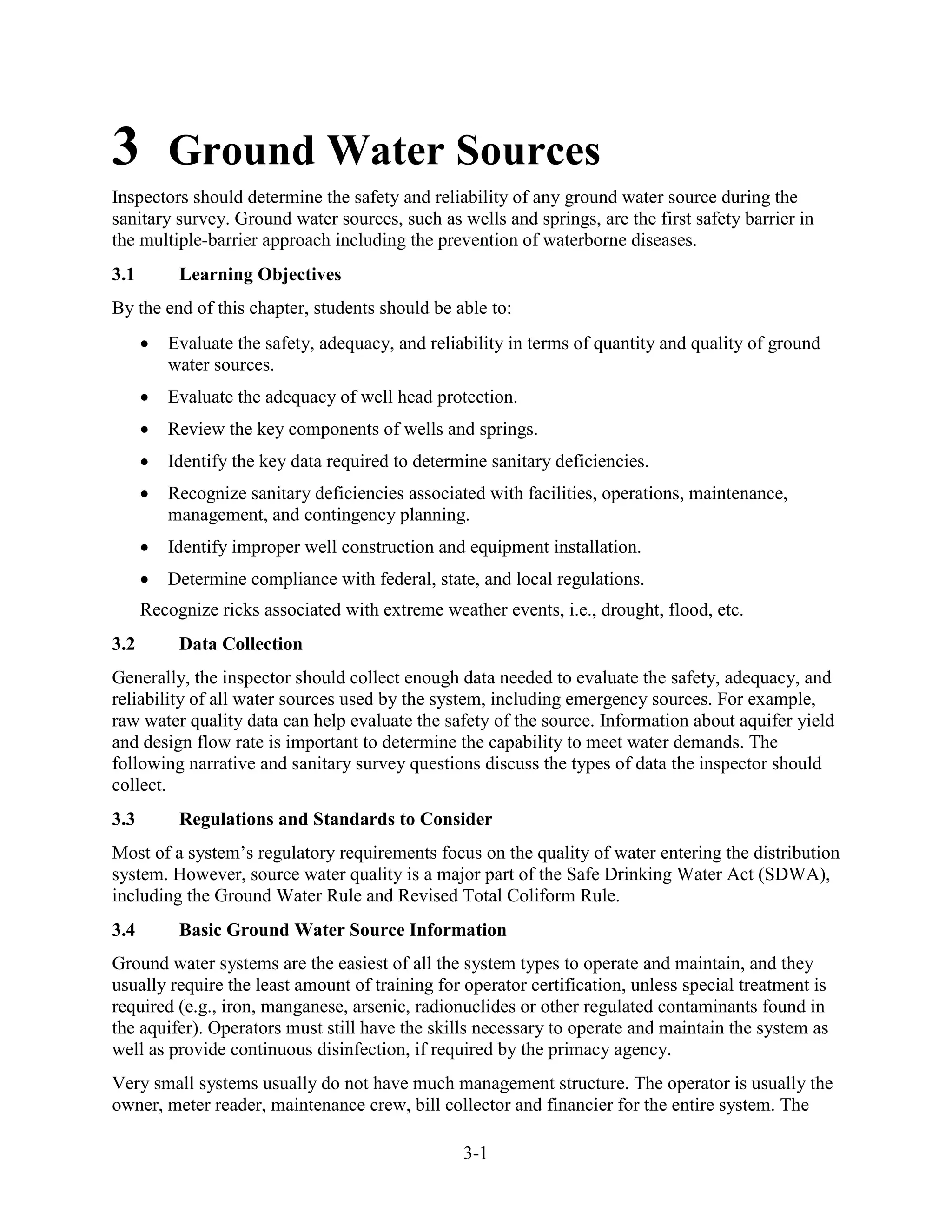 3-1
3 Ground Water Sources
Inspectors should determine the safety and reliability of any ground water source during the
sanitary survey. Ground water sources, such as wells and springs, are the first safety barrier in
the multiple-barrier approach including the prevention of waterborne diseases.
3.1 Learning Objectives
By the end of this chapter, students should be able to:
• Evaluate the safety, adequacy, and reliability in terms of quantity and quality of ground
water sources.
• Evaluate the adequacy of well head protection.
• Review the key components of wells and springs.
• Identify the key data required to determine sanitary deficiencies.
• Recognize sanitary deficiencies associated with facilities, operations, maintenance,
management, and contingency planning.
• Identify improper well construction and equipment installation.
• Determine compliance with federal, state, and local regulations.
Recognize ricks associated with extreme weather events, i.e., drought, flood, etc.
3.2 Data Collection
Generally, the inspector should collect enough data needed to evaluate the safety, adequacy, and
reliability of all water sources used by the system, including emergency sources. For example,
raw water quality data can help evaluate the safety of the source. Information about aquifer yield
and design flow rate is important to determine the capability to meet water demands. The
following narrative and sanitary survey questions discuss the types of data the inspector should
collect.
3.3 Regulations and Standards to Consider
Most of a system’s regulatory requirements focus on the quality of water entering the distribution
system. However, source water quality is a major part of the Safe Drinking Water Act (SDWA),
including the Ground Water Rule and Revised Total Coliform Rule.
3.4 Basic Ground Water Source Information
Ground water systems are the easiest of all the system types to operate and maintain, and they
usually require the least amount of training for operator certification, unless special treatment is
required (e.g., iron, manganese, arsenic, radionuclides or other regulated contaminants found in
the aquifer). Operators must still have the skills necessary to operate and maintain the system as
well as provide continuous disinfection, if required by the primacy agency.
Very small systems usually do not have much management structure. The operator is usually the
owner, meter reader, maintenance crew, bill collector and financier for the entire system. The
 